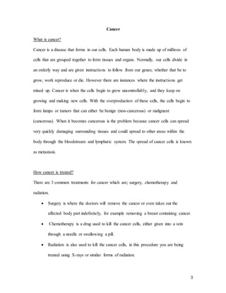 3
Cancer
What is cancer?
Cancer is a disease that forms in our cells. Each human body is made up of millions of
cells that are grouped together to form tissues and organs. Normally, our cells divide in
an orderly way and are given instructions to follow from our genes; whether that be to
grow, work reproduce or die. However there are instances where the instructions get
mixed up. Cancer is when the cells begin to grow uncontrollably, and they keep on
growing and making new cells. With the overproduction of these cells, the cells begin to
form lumps or tumors that can either be benign (non-cancerous) or malignant
(cancerous). When it becomes cancerous is the problem because cancer cells can spread
very quickly damaging surrounding tissues and could spread to other areas within the
body through the bloodstream and lymphatic system. The spread of cancer cells is known
as metastasis.
How cancer is treated?
There are 3 common treatments for cancer which are; surgery, chemotherapy and
radiation.
 Surgery is where the doctors will remove the cancer or even takes out the
affected body part indefinitely, for example removing a breast containing cancer.
 Chemotherapy is a drug used to kill the cancer cells, either given into a vein
through a needle or swallowing a pill.
 Radiation is also used to kill the cancer cells, in this procedure you are being
treated using X-rays or similar forms of radiation.
 