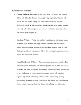 5
Seven Dimensions of Wellness
 Physical Wellness – Depending on your type/ severity of cancer, your physical
abilities will differ. For the most part, people being diagnosed and treated will
have to deal with fatigue, energy loss, stress, muscle weakness and pain.
However, if there is no pain, researchers say that exercise during cancer treatment
is not only safe but it can improve how well you can function physically which
will improve your everyday life.
 Emotional Wellness – Finding out you have been diagnosed with cancer causes
the patient to get frustrated and angry, stressed, depressed, and face a lot of
anxiety. Being able to find a balance in their emotional wellness could be a real
challenge, nevertheless once they are able to, they can begin to experience a more
positive life despite their problems.
 Mental (Intellectual) Wellness – The impact cancer has on ones mental wellness
leans more toward the negative side but a few positives can be pulled out. Due to
the anxiety and stress each patient goes through, learning and critical thinking can
be very challenging. In extreme cases, some cancer patients will experience
cognitive impairment, where they will have trouble remembering, learning,
concentrating or making decisions. Nonetheless, one positive that can be taken is
that the patient is learning about their disease and gathering new information.
 