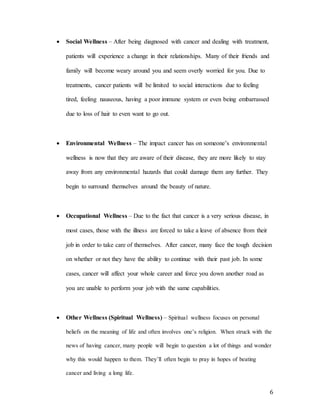 6
 Social Wellness – After being diagnosed with cancer and dealing with treatment,
patients will experience a change in their relationships. Many of their friends and
family will become weary around you and seem overly worried for you. Due to
treatments, cancer patients will be limited to social interactions due to feeling
tired, feeling nauseous, having a poor immune system or even being embarrassed
due to loss of hair to even want to go out.
 Environmental Wellness – The impact cancer has on someone’s environmental
wellness is now that they are aware of their disease, they are more likely to stay
away from any environmental hazards that could damage them any further. They
begin to surround themselves around the beauty of nature.
 Occupational Wellness – Due to the fact that cancer is a very serious disease, in
most cases, those with the illness are forced to take a leave of absence from their
job in order to take care of themselves. After cancer, many face the tough decision
on whether or not they have the ability to continue with their past job. In some
cases, cancer will affect your whole career and force you down another road as
you are unable to perform your job with the same capabilities.
 Other Wellness (Spiritual Wellness) – Spiritual wellness focuses on personal
beliefs on the meaning of life and often involves one’s religion. When struck with the
news of having cancer, many people will begin to question a lot of things and wonder
why this would happen to them. They’ll often begin to pray in hopes of beating
cancer and living a long life.
 