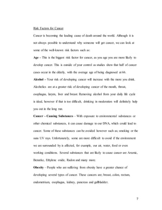 7
Risk Factors for Cancer
Cancer is becoming the leading cause of death around the world. Although it is
not always possible to understand why someone will get cancer, we can look at
some of the well-known risk factors such as:
Age – This is the biggest risk factor for cancer, as you age you are more likely to
develop cancer. This is outside of your control as studies show that half of cancer
cases occur in the elderly, with the average age of being diagnosed at 66.
Alcohol – Your risk of developing cancer will increase with the more you drink.
Alcoholics are at a greater risk of developing cancer of the mouth, throat,
esophagus, larynx, liver and breast. Removing alcohol from your daily life cycle
is ideal, however if that is too difficult, drinking in moderation will definitely help
you out in the long run.
Cancer – Causing Substances – With exposure to environmental substances or
other chemical substances, it can cause damage to our DNA, which could lead to
cancer. Some of these substances can be avoided however such as; smoking or the
suns UV rays. Unfortunately, some are more difficult to avoid if the environment
we are surrounded by is affected, for example, our air, water, food or even
working conditions. Several substances that are likely to cause cancer are Arsenic,
Benzeke, Ethylene oxide, Radon and many more.
Obesity – People who are suffering from obesity have a greater chance of
developing several types of cancer. These cancers are; breast, colon, rectum,
endometrium, esophagus, kidney, pancreas and gallbladder.
 