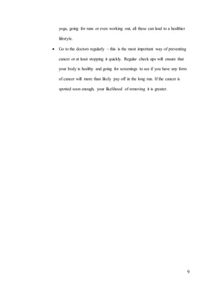 9
yoga, going for runs or even working out, all these can lead to a healthier
lifestyle.
 Go to the doctors regularly – this is the most important way of preventing
cancer or at least stopping it quickly. Regular check ups will ensure that
your body is healthy and going for screenings to see if you have any form
of cancer will more than likely pay off in the long run. If the cancer is
spotted soon enough, your likelihood of removing it is greater.
 