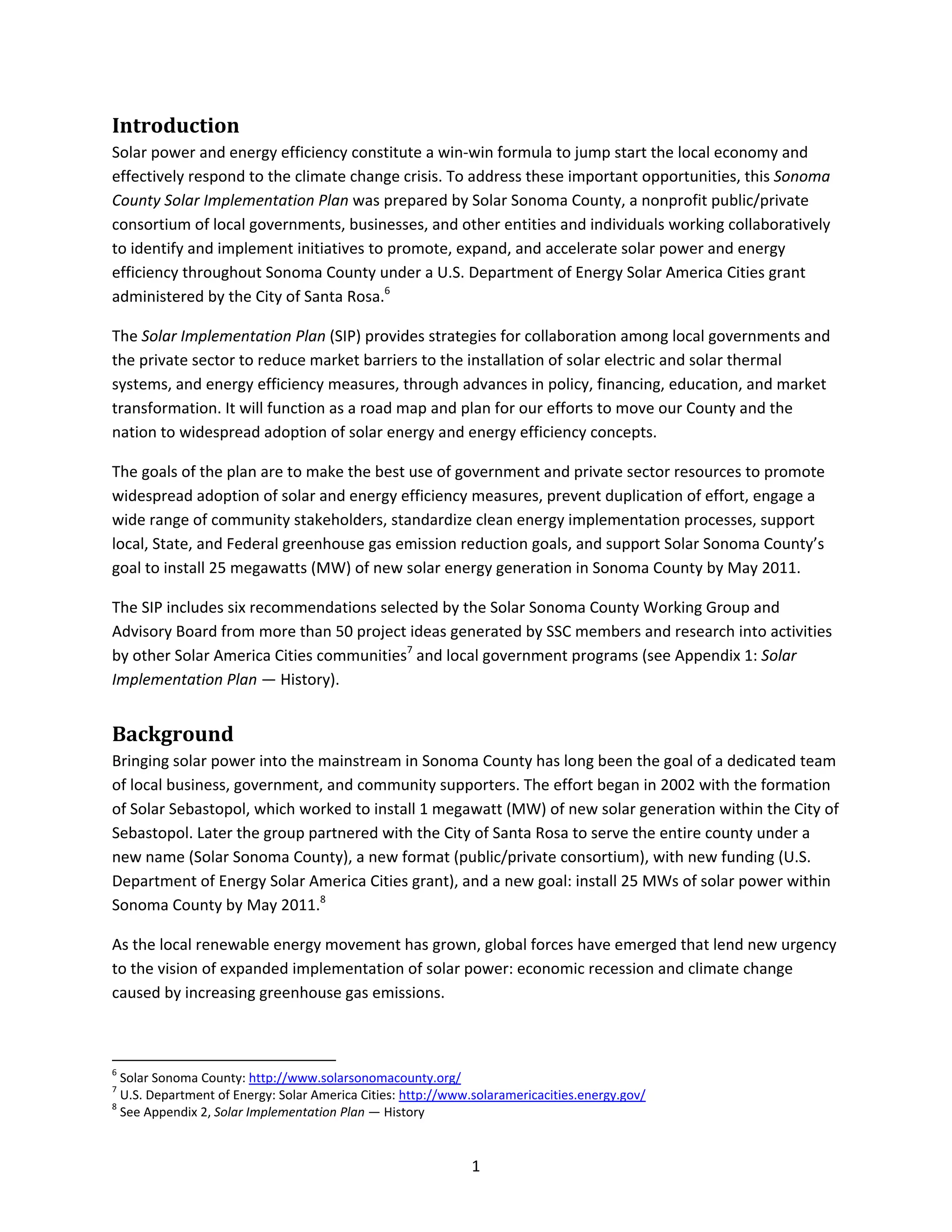  
1 
Introduction 
Solar power and energy efficiency constitute a win‐win formula to jump start the local economy and 
effectively respond to the climate change crisis. To address these important opportunities, this Sonoma 
County Solar Implementation Plan was prepared by Solar Sonoma County, a nonprofit public/private 
consortium of local governments, businesses, and other entities and individuals working collaboratively 
to identify and implement initiatives to promote, expand, and accelerate solar power and energy 
efficiency throughout Sonoma County under a U.S. Department of Energy Solar America Cities grant 
administered by the City of Santa Rosa.6
 
The Solar Implementation Plan (SIP) provides strategies for collaboration among local governments and 
the private sector to reduce market barriers to the installation of solar electric and solar thermal 
systems, and energy efficiency measures, through advances in policy, financing, education, and market 
transformation. It will function as a road map and plan for our efforts to move our County and the 
nation to widespread adoption of solar energy and energy efficiency concepts.  
The goals of the plan are to make the best use of government and private sector resources to promote 
widespread adoption of solar and energy efficiency measures, prevent duplication of effort, engage a 
wide range of community stakeholders, standardize clean energy implementation processes, support 
local, State, and Federal greenhouse gas emission reduction goals, and support Solar Sonoma County’s 
goal to install 25 megawatts (MW) of new solar energy generation in Sonoma County by May 2011.  
The SIP includes six recommendations selected by the Solar Sonoma County Working Group and 
Advisory Board from more than 50 project ideas generated by SSC members and research into activities 
by other Solar America Cities communities7
 and local government programs (see Appendix 1: Solar 
Implementation Plan — History). 
Background 
Bringing solar power into the mainstream in Sonoma County has long been the goal of a dedicated team 
of local business, government, and community supporters. The effort began in 2002 with the formation 
of Solar Sebastopol, which worked to install 1 megawatt (MW) of new solar generation within the City of 
Sebastopol. Later the group partnered with the City of Santa Rosa to serve the entire county under a 
new name (Solar Sonoma County), a new format (public/private consortium), with new funding (U.S. 
Department of Energy Solar America Cities grant), and a new goal: install 25 MWs of solar power within 
Sonoma County by May 2011.8
  
As the local renewable energy movement has grown, global forces have emerged that lend new urgency 
to the vision of expanded implementation of solar power: economic recession and climate change 
caused by increasing greenhouse gas emissions.  
                                                            
6
 Solar Sonoma County: http://www.solarsonomacounty.org/  
7
 U.S. Department of Energy: Solar America Cities: http://www.solaramericacities.energy.gov/  
8
 See Appendix 2, Solar Implementation Plan — History 
 