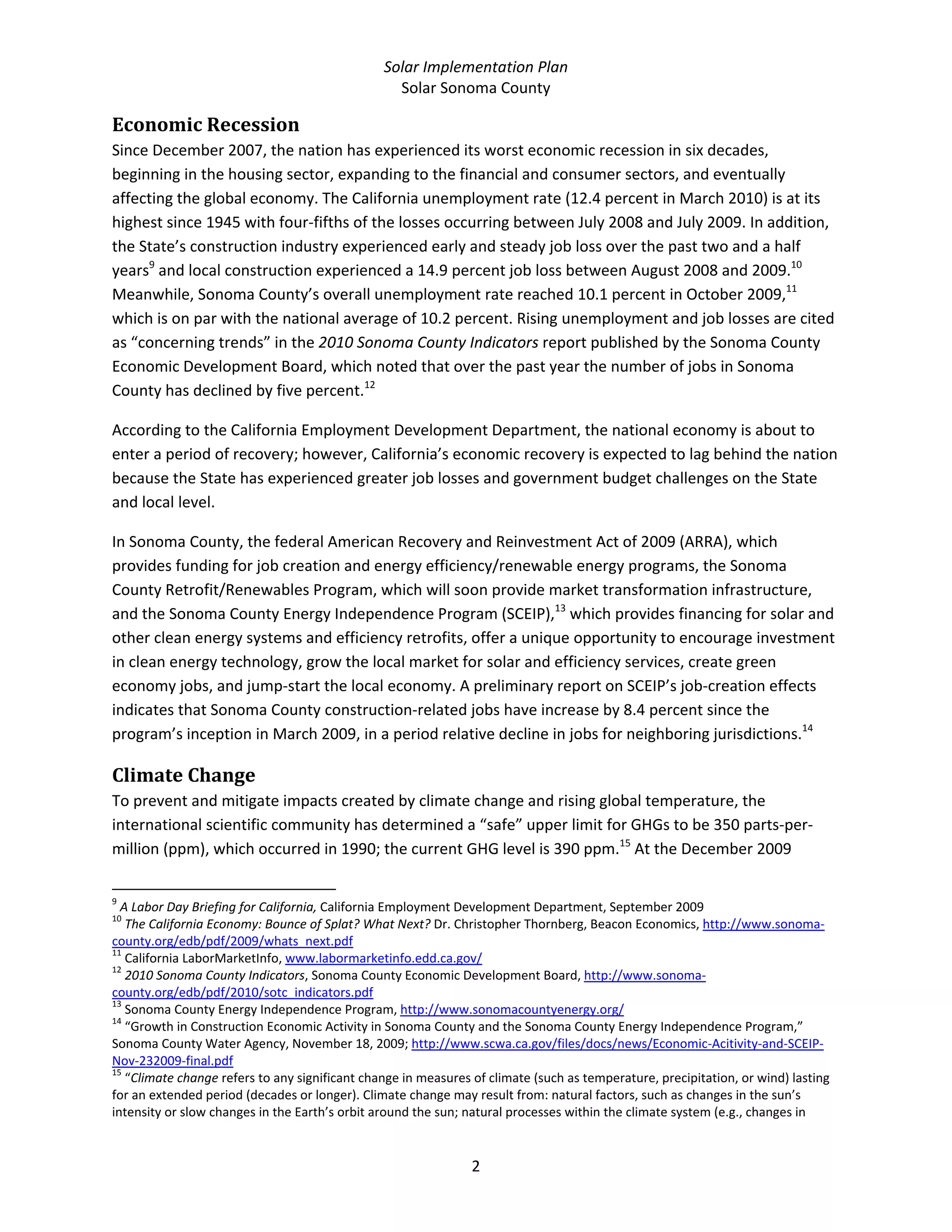 Solar Implementation Plan 
Solar Sonoma County 
2 
Economic Recession 
Since December 2007, the nation has experienced its worst economic recession in six decades, 
beginning in the housing sector, expanding to the financial and consumer sectors, and eventually 
affecting the global economy. The California unemployment rate (12.4 percent in March 2010) is at its 
highest since 1945 with four‐fifths of the losses occurring between July 2008 and July 2009. In addition, 
the State’s construction industry experienced early and steady job loss over the past two and a half 
years9
 and local construction experienced a 14.9 percent job loss between August 2008 and 2009.10
 
Meanwhile, Sonoma County’s overall unemployment rate reached 10.1 percent in October 2009,11
 
which is on par with the national average of 10.2 percent. Rising unemployment and job losses are cited 
as “concerning trends” in the 2010 Sonoma County Indicators report published by the Sonoma County 
Economic Development Board, which noted that over the past year the number of jobs in Sonoma 
County has declined by five percent.12
 
According to the California Employment Development Department, the national economy is about to 
enter a period of recovery; however, California’s economic recovery is expected to lag behind the nation 
because the State has experienced greater job losses and government budget challenges on the State 
and local level. 
In Sonoma County, the federal American Recovery and Reinvestment Act of 2009 (ARRA), which 
provides funding for job creation and energy efficiency/renewable energy programs, the Sonoma 
County Retrofit/Renewables Program, which will soon provide market transformation infrastructure, 
and the Sonoma County Energy Independence Program (SCEIP),13
 which provides financing for solar and 
other clean energy systems and efficiency retrofits, offer a unique opportunity to encourage investment 
in clean energy technology, grow the local market for solar and efficiency services, create green 
economy jobs, and jump‐start the local economy. A preliminary report on SCEIP’s job‐creation effects 
indicates that Sonoma County construction‐related jobs have increase by 8.4 percent since the 
program’s inception in March 2009, in a period relative decline in jobs for neighboring jurisdictions.14
  
Climate Change 
To prevent and mitigate impacts created by climate change and rising global temperature, the 
international scientific community has determined a “safe” upper limit for GHGs to be 350 parts‐per‐
million (ppm), which occurred in 1990; the current GHG level is 390 ppm.15
 At the December 2009 
                                                            
9
 A Labor Day Briefing for California, California Employment Development Department, September 2009 
10
 The California Economy: Bounce of Splat? What Next? Dr. Christopher Thornberg, Beacon Economics, http://www.sonoma‐
county.org/edb/pdf/2009/whats_next.pdf  
11
 California LaborMarketInfo, www.labormarketinfo.edd.ca.gov/  
12
 2010 Sonoma County Indicators, Sonoma County Economic Development Board, http://www.sonoma‐
county.org/edb/pdf/2010/sotc_indicators.pdf  
13
 Sonoma County Energy Independence Program, http://www.sonomacountyenergy.org/  
14
 “Growth in Construction Economic Activity in Sonoma County and the Sonoma County Energy Independence Program,” 
Sonoma County Water Agency, November 18, 2009; http://www.scwa.ca.gov/files/docs/news/Economic‐Acitivity‐and‐SCEIP‐
Nov‐232009‐final.pdf  
15
 “Climate change refers to any significant change in measures of climate (such as temperature, precipitation, or wind) lasting 
for an extended period (decades or longer). Climate change may result from: natural factors, such as changes in the sun’s 
intensity or slow changes in the Earth’s orbit around the sun; natural processes within the climate system (e.g., changes in 
 