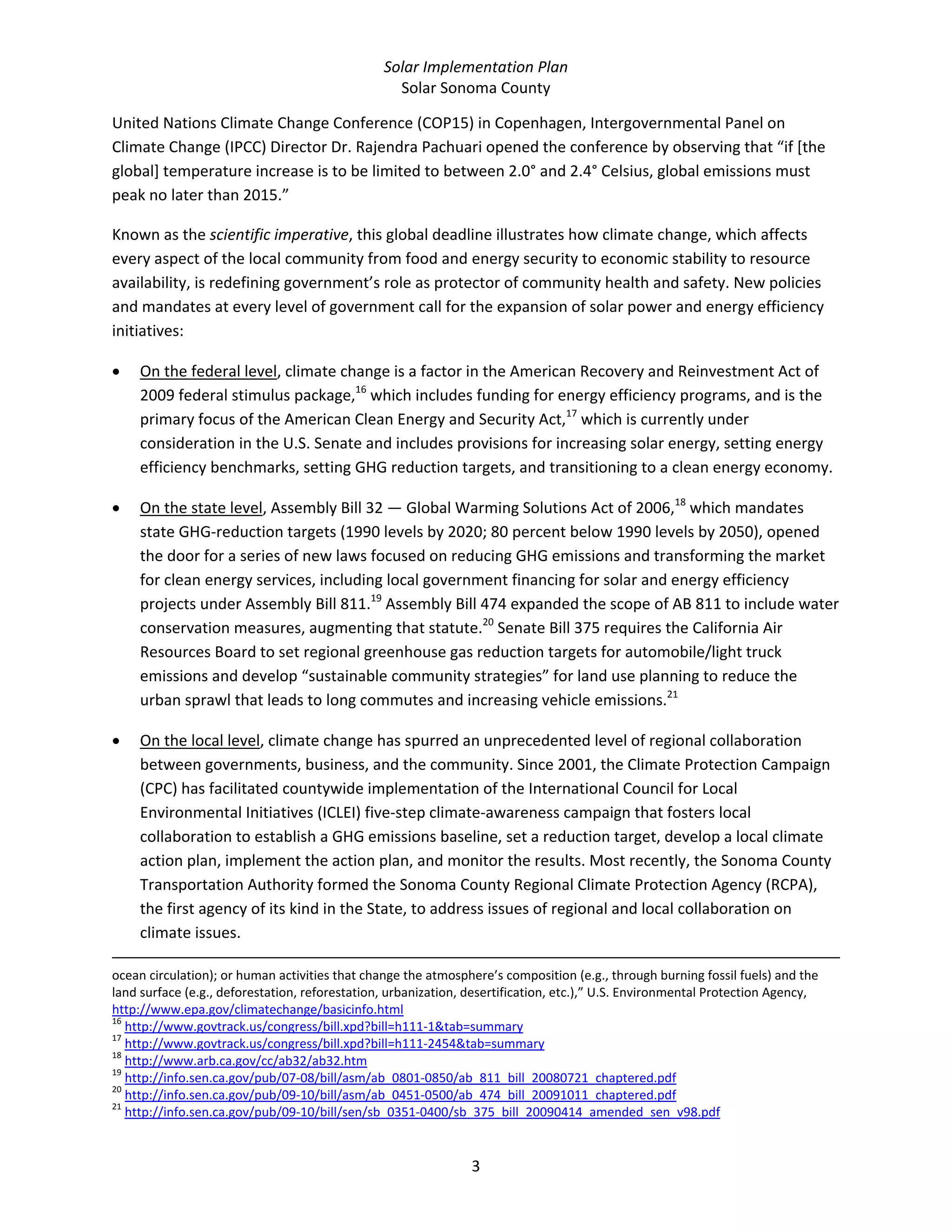 Solar Implementation Plan 
Solar Sonoma County 
3 
United Nations Climate Change Conference (COP15) in Copenhagen, Intergovernmental Panel on 
Climate Change (IPCC) Director Dr. Rajendra Pachuari opened the conference by observing that “if [the 
global] temperature increase is to be limited to between 2.0° and 2.4° Celsius, global emissions must 
peak no later than 2015.”  
Known as the scientific imperative, this global deadline illustrates how climate change, which affects 
every aspect of the local community from food and energy security to economic stability to resource 
availability, is redefining government’s role as protector of community health and safety. New policies 
and mandates at every level of government call for the expansion of solar power and energy efficiency 
initiatives:  
• On the federal level, climate change is a factor in the American Recovery and Reinvestment Act of 
2009 federal stimulus package,16
 which includes funding for energy efficiency programs, and is the 
primary focus of the American Clean Energy and Security Act,17
 which is currently under 
consideration in the U.S. Senate and includes provisions for increasing solar energy, setting energy 
efficiency benchmarks, setting GHG reduction targets, and transitioning to a clean energy economy.  
• On the state level, Assembly Bill 32 — Global Warming Solutions Act of 2006,18
 which mandates 
state GHG‐reduction targets (1990 levels by 2020; 80 percent below 1990 levels by 2050), opened 
the door for a series of new laws focused on reducing GHG emissions and transforming the market 
for clean energy services, including local government financing for solar and energy efficiency 
projects under Assembly Bill 811.19
 Assembly Bill 474 expanded the scope of AB 811 to include water 
conservation measures, augmenting that statute.20
 Senate Bill 375 requires the California Air 
Resources Board to set regional greenhouse gas reduction targets for automobile/light truck 
emissions and develop “sustainable community strategies” for land use planning to reduce the 
urban sprawl that leads to long commutes and increasing vehicle emissions.21
 
• On the local level, climate change has spurred an unprecedented level of regional collaboration 
between governments, business, and the community. Since 2001, the Climate Protection Campaign 
(CPC) has facilitated countywide implementation of the International Council for Local 
Environmental Initiatives (ICLEI) five‐step climate‐awareness campaign that fosters local 
collaboration to establish a GHG emissions baseline, set a reduction target, develop a local climate 
action plan, implement the action plan, and monitor the results. Most recently, the Sonoma County 
Transportation Authority formed the Sonoma County Regional Climate Protection Agency (RCPA), 
the first agency of its kind in the State, to address issues of regional and local collaboration on 
climate issues.  
                                                                                                                                                                                                
ocean circulation); or human activities that change the atmosphere’s composition (e.g., through burning fossil fuels) and the 
land surface (e.g., deforestation, reforestation, urbanization, desertification, etc.),” U.S. Environmental Protection Agency, 
http://www.epa.gov/climatechange/basicinfo.html  
16
 http://www.govtrack.us/congress/bill.xpd?bill=h111‐1&tab=summary  
17
 http://www.govtrack.us/congress/bill.xpd?bill=h111‐2454&tab=summary  
18
 http://www.arb.ca.gov/cc/ab32/ab32.htm  
19
 http://info.sen.ca.gov/pub/07‐08/bill/asm/ab_0801‐0850/ab_811_bill_20080721_chaptered.pdf  
20
 http://info.sen.ca.gov/pub/09‐10/bill/asm/ab_0451‐0500/ab_474_bill_20091011_chaptered.pdf  
21
 http://info.sen.ca.gov/pub/09‐10/bill/sen/sb_0351‐0400/sb_375_bill_20090414_amended_sen_v98.pdf  
 