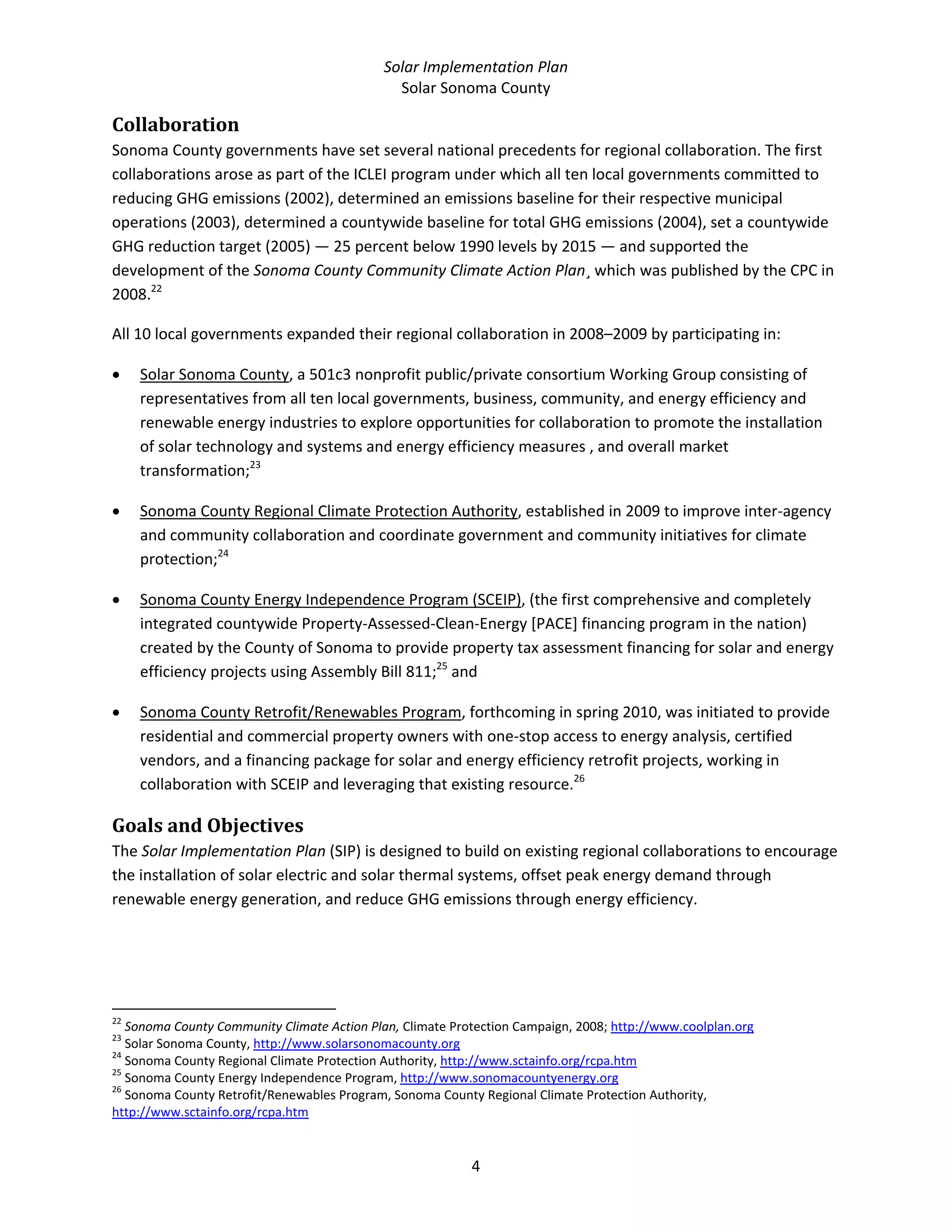 Solar Implementation Plan 
Solar Sonoma County 
4 
Collaboration 
Sonoma County governments have set several national precedents for regional collaboration. The first 
collaborations arose as part of the ICLEI program under which all ten local governments committed to 
reducing GHG emissions (2002), determined an emissions baseline for their respective municipal 
operations (2003), determined a countywide baseline for total GHG emissions (2004), set a countywide 
GHG reduction target (2005) — 25 percent below 1990 levels by 2015 — and supported the 
development of the Sonoma County Community Climate Action Plan¸ which was published by the CPC in 
2008.22
  
All 10 local governments expanded their regional collaboration in 2008–2009 by participating in: 
• Solar Sonoma County, a 501c3 nonprofit public/private consortium Working Group consisting of 
representatives from all ten local governments, business, community, and energy efficiency and 
renewable energy industries to explore opportunities for collaboration to promote the installation 
of solar technology and systems and energy efficiency measures , and overall market 
transformation;23
  
• Sonoma County Regional Climate Protection Authority, established in 2009 to improve inter‐agency 
and community collaboration and coordinate government and community initiatives for climate 
protection;24
  
• Sonoma County Energy Independence Program (SCEIP), (the first comprehensive and completely 
integrated countywide Property‐Assessed‐Clean‐Energy [PACE] financing program in the nation) 
created by the County of Sonoma to provide property tax assessment financing for solar and energy 
efficiency projects using Assembly Bill 811;25
 and 
• Sonoma County Retrofit/Renewables Program, forthcoming in spring 2010, was initiated to provide 
residential and commercial property owners with one‐stop access to energy analysis, certified 
vendors, and a financing package for solar and energy efficiency retrofit projects, working in 
collaboration with SCEIP and leveraging that existing resource.26
 
Goals and Objectives 
The Solar Implementation Plan (SIP) is designed to build on existing regional collaborations to encourage 
the installation of solar electric and solar thermal systems, offset peak energy demand through 
renewable energy generation, and reduce GHG emissions through energy efficiency. 
                                                            
22
 Sonoma County Community Climate Action Plan, Climate Protection Campaign, 2008; http://www.coolplan.org  
23
 Solar Sonoma County, http://www.solarsonomacounty.org  
24
 Sonoma County Regional Climate Protection Authority, http://www.sctainfo.org/rcpa.htm  
25
 Sonoma County Energy Independence Program, http://www.sonomacountyenergy.org  
26
 Sonoma County Retrofit/Renewables Program, Sonoma County Regional Climate Protection Authority, 
http://www.sctainfo.org/rcpa.htm  
 