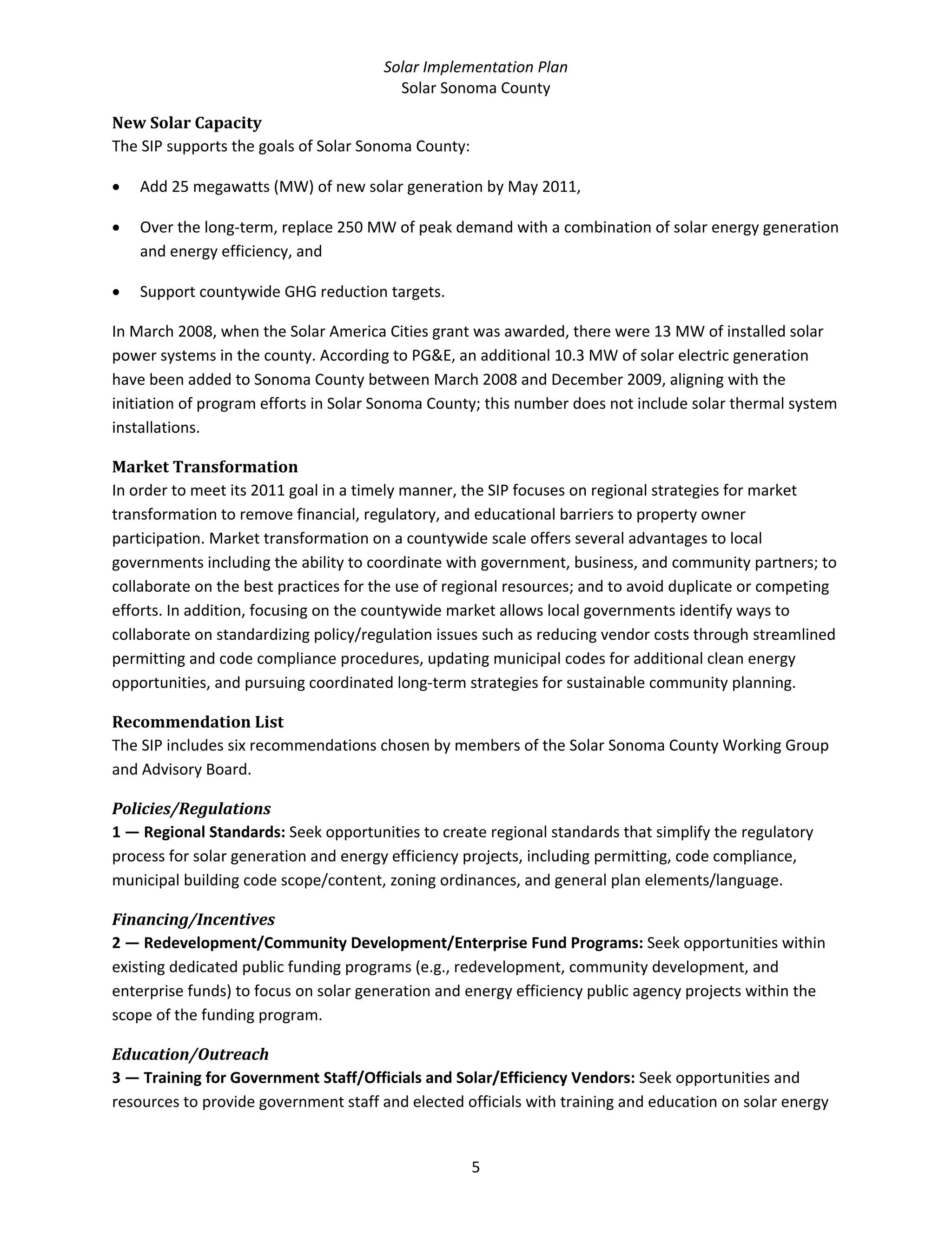 Solar Implementation Plan 
Solar Sonoma County 
5 
New Solar Capacity 
The SIP supports the goals of Solar Sonoma County:  
• Add 25 megawatts (MW) of new solar generation by May 2011, 
• Over the long‐term, replace 250 MW of peak demand with a combination of solar energy generation 
and energy efficiency, and  
• Support countywide GHG reduction targets. 
In March 2008, when the Solar America Cities grant was awarded, there were 13 MW of installed solar 
power systems in the county. According to PG&E, an additional 10.3 MW of solar electric generation 
have been added to Sonoma County between March 2008 and December 2009, aligning with the 
initiation of program efforts in Solar Sonoma County; this number does not include solar thermal system 
installations.  
Market Transformation 
In order to meet its 2011 goal in a timely manner, the SIP focuses on regional strategies for market 
transformation to remove financial, regulatory, and educational barriers to property owner 
participation. Market transformation on a countywide scale offers several advantages to local 
governments including the ability to coordinate with government, business, and community partners; to 
collaborate on the best practices for the use of regional resources; and to avoid duplicate or competing 
efforts. In addition, focusing on the countywide market allows local governments identify ways to 
collaborate on standardizing policy/regulation issues such as reducing vendor costs through streamlined 
permitting and code compliance procedures, updating municipal codes for additional clean energy 
opportunities, and pursuing coordinated long‐term strategies for sustainable community planning. 
Recommendation List 
The SIP includes six recommendations chosen by members of the Solar Sonoma County Working Group 
and Advisory Board. 
Policies/Regulations 
1 — Regional Standards: Seek opportunities to create regional standards that simplify the regulatory 
process for solar generation and energy efficiency projects, including permitting, code compliance, 
municipal building code scope/content, zoning ordinances, and general plan elements/language. 
Financing/Incentives 
2 — Redevelopment/Community Development/Enterprise Fund Programs: Seek opportunities within 
existing dedicated public funding programs (e.g., redevelopment, community development, and 
enterprise funds) to focus on solar generation and energy efficiency public agency projects within the 
scope of the funding program. 
Education/Outreach 
3 — Training for Government Staff/Officials and Solar/Efficiency Vendors: Seek opportunities and 
resources to provide government staff and elected officials with training and education on solar energy 
 