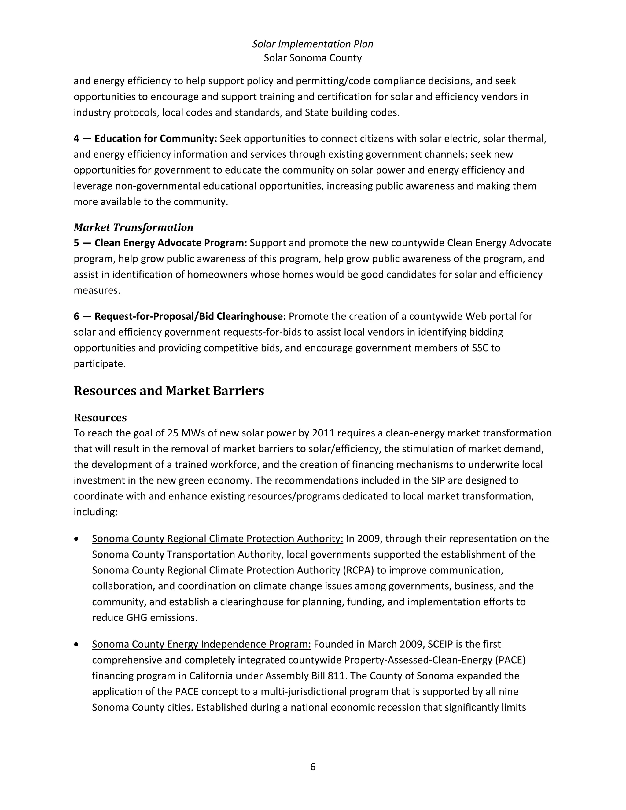 Solar Implementation Plan 
Solar Sonoma County 
6 
and energy efficiency to help support policy and permitting/code compliance decisions, and seek 
opportunities to encourage and support training and certification for solar and efficiency vendors in 
industry protocols, local codes and standards, and State building codes.  
4 — Education for Community: Seek opportunities to connect citizens with solar electric, solar thermal, 
and energy efficiency information and services through existing government channels; seek new 
opportunities for government to educate the community on solar power and energy efficiency and 
leverage non‐governmental educational opportunities, increasing public awareness and making them 
more available to the community.  
Market Transformation 
5 — Clean Energy Advocate Program: Support and promote the new countywide Clean Energy Advocate 
program, help grow public awareness of this program, help grow public awareness of the program, and 
assist in identification of homeowners whose homes would be good candidates for solar and efficiency 
measures. 
6 — Request‐for‐Proposal/Bid Clearinghouse: Promote the creation of a countywide Web portal for 
solar and efficiency government requests‐for‐bids to assist local vendors in identifying bidding 
opportunities and providing competitive bids, and encourage government members of SSC to 
participate. 
Resources and Market Barriers 
Resources 
To reach the goal of 25 MWs of new solar power by 2011 requires a clean‐energy market transformation 
that will result in the removal of market barriers to solar/efficiency, the stimulation of market demand, 
the development of a trained workforce, and the creation of financing mechanisms to underwrite local 
investment in the new green economy. The recommendations included in the SIP are designed to 
coordinate with and enhance existing resources/programs dedicated to local market transformation, 
including:  
• Sonoma County Regional Climate Protection Authority: In 2009, through their representation on the 
Sonoma County Transportation Authority, local governments supported the establishment of the 
Sonoma County Regional Climate Protection Authority (RCPA) to improve communication, 
collaboration, and coordination on climate change issues among governments, business, and the 
community, and establish a clearinghouse for planning, funding, and implementation efforts to 
reduce GHG emissions.  
• Sonoma County Energy Independence Program: Founded in March 2009, SCEIP is the first 
comprehensive and completely integrated countywide Property‐Assessed‐Clean‐Energy (PACE) 
financing program in California under Assembly Bill 811. The County of Sonoma expanded the 
application of the PACE concept to a multi‐jurisdictional program that is supported by all nine 
Sonoma County cities. Established during a national economic recession that significantly limits 
 
