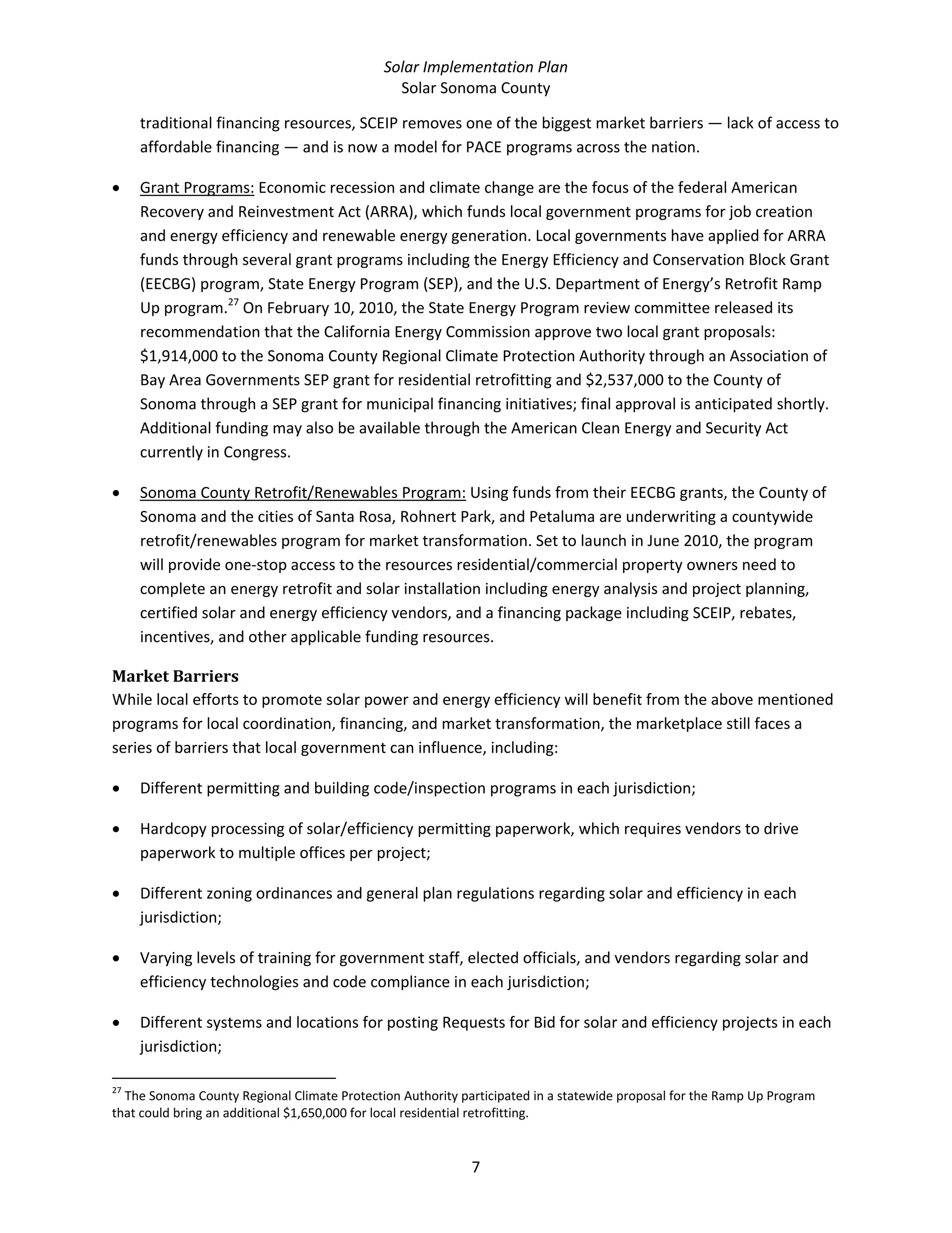 Solar Implementation Plan 
Solar Sonoma County 
7 
traditional financing resources, SCEIP removes one of the biggest market barriers — lack of access to 
affordable financing — and is now a model for PACE programs across the nation. 
• Grant Programs: Economic recession and climate change are the focus of the federal American 
Recovery and Reinvestment Act (ARRA), which funds local government programs for job creation 
and energy efficiency and renewable energy generation. Local governments have applied for ARRA 
funds through several grant programs including the Energy Efficiency and Conservation Block Grant 
(EECBG) program, State Energy Program (SEP), and the U.S. Department of Energy’s Retrofit Ramp 
Up program.27
 On February 10, 2010, the State Energy Program review committee released its 
recommendation that the California Energy Commission approve two local grant proposals: 
$1,914,000 to the Sonoma County Regional Climate Protection Authority through an Association of 
Bay Area Governments SEP grant for residential retrofitting and $2,537,000 to the County of 
Sonoma through a SEP grant for municipal financing initiatives; final approval is anticipated shortly. 
Additional funding may also be available through the American Clean Energy and Security Act 
currently in Congress. 
• Sonoma County Retrofit/Renewables Program: Using funds from their EECBG grants, the County of 
Sonoma and the cities of Santa Rosa, Rohnert Park, and Petaluma are underwriting a countywide 
retrofit/renewables program for market transformation. Set to launch in June 2010, the program 
will provide one‐stop access to the resources residential/commercial property owners need to 
complete an energy retrofit and solar installation including energy analysis and project planning, 
certified solar and energy efficiency vendors, and a financing package including SCEIP, rebates, 
incentives, and other applicable funding resources. 
Market Barriers 
While local efforts to promote solar power and energy efficiency will benefit from the above mentioned 
programs for local coordination, financing, and market transformation, the marketplace still faces a 
series of barriers that local government can influence, including: 
• Different permitting and building code/inspection programs in each jurisdiction; 
• Hardcopy processing of solar/efficiency permitting paperwork, which requires vendors to drive 
paperwork to multiple offices per project;  
• Different zoning ordinances and general plan regulations regarding solar and efficiency in each 
jurisdiction; 
• Varying levels of training for government staff, elected officials, and vendors regarding solar and 
efficiency technologies and code compliance in each jurisdiction; 
• Different systems and locations for posting Requests for Bid for solar and efficiency projects in each 
jurisdiction; 
                                                            
27
 The Sonoma County Regional Climate Protection Authority participated in a statewide proposal for the Ramp Up Program 
that could bring an additional $1,650,000 for local residential retrofitting. 
 