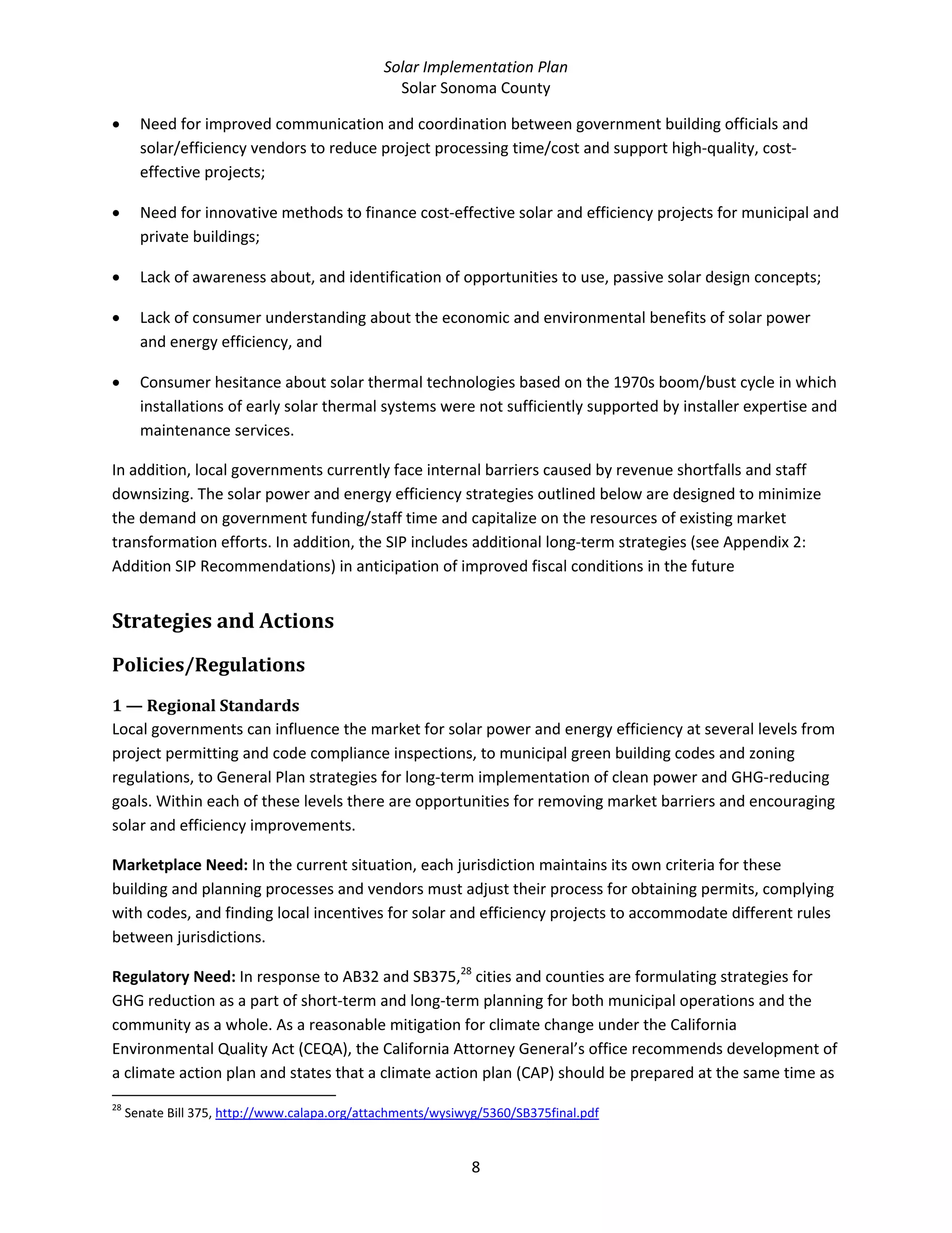 Solar Implementation Plan 
Solar Sonoma County 
8 
• Need for improved communication and coordination between government building officials and 
solar/efficiency vendors to reduce project processing time/cost and support high‐quality, cost‐
effective projects; 
• Need for innovative methods to finance cost‐effective solar and efficiency projects for municipal and 
private buildings; 
• Lack of awareness about, and identification of opportunities to use, passive solar design concepts; 
• Lack of consumer understanding about the economic and environmental benefits of solar power 
and energy efficiency, and 
• Consumer hesitance about solar thermal technologies based on the 1970s boom/bust cycle in which 
installations of early solar thermal systems were not sufficiently supported by installer expertise and 
maintenance services. 
In addition, local governments currently face internal barriers caused by revenue shortfalls and staff 
downsizing. The solar power and energy efficiency strategies outlined below are designed to minimize 
the demand on government funding/staff time and capitalize on the resources of existing market 
transformation efforts. In addition, the SIP includes additional long‐term strategies (see Appendix 2: 
Addition SIP Recommendations) in anticipation of improved fiscal conditions in the future 
Strategies and Actions 
Policies/Regulations 
1 — Regional Standards 
Local governments can influence the market for solar power and energy efficiency at several levels from 
project permitting and code compliance inspections, to municipal green building codes and zoning 
regulations, to General Plan strategies for long‐term implementation of clean power and GHG‐reducing 
goals. Within each of these levels there are opportunities for removing market barriers and encouraging 
solar and efficiency improvements. 
Marketplace Need: In the current situation, each jurisdiction maintains its own criteria for these 
building and planning processes and vendors must adjust their process for obtaining permits, complying 
with codes, and finding local incentives for solar and efficiency projects to accommodate different rules 
between jurisdictions.  
Regulatory Need: In response to AB32 and SB375,28
 cities and counties are formulating strategies for 
GHG reduction as a part of short‐term and long‐term planning for both municipal operations and the 
community as a whole. As a reasonable mitigation for climate change under the California 
Environmental Quality Act (CEQA), the California Attorney General’s office recommends development of 
a climate action plan and states that a climate action plan (CAP) should be prepared at the same time as 
                                                            
28
 Senate Bill 375, http://www.calapa.org/attachments/wysiwyg/5360/SB375final.pdf  
 