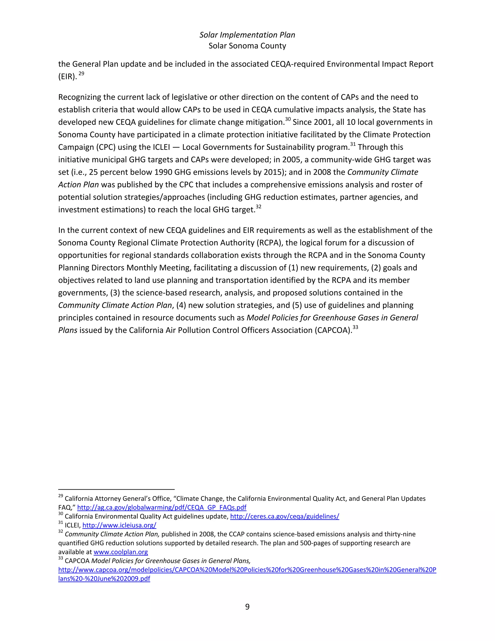 Solar Implementation Plan 
Solar Sonoma County 
9 
the General Plan update and be included in the associated CEQA‐required Environmental Impact Report 
(EIR). 29
  
Recognizing the current lack of legislative or other direction on the content of CAPs and the need to 
establish criteria that would allow CAPs to be used in CEQA cumulative impacts analysis, the State has 
developed new CEQA guidelines for climate change mitigation.30
 Since 2001, all 10 local governments in 
Sonoma County have participated in a climate protection initiative facilitated by the Climate Protection 
Campaign (CPC) using the ICLEI — Local Governments for Sustainability program.31
 Through this 
initiative municipal GHG targets and CAPs were developed; in 2005, a community‐wide GHG target was 
set (i.e., 25 percent below 1990 GHG emissions levels by 2015); and in 2008 the Community Climate 
Action Plan was published by the CPC that includes a comprehensive emissions analysis and roster of 
potential solution strategies/approaches (including GHG reduction estimates, partner agencies, and 
investment estimations) to reach the local GHG target.32
 
In the current context of new CEQA guidelines and EIR requirements as well as the establishment of the 
Sonoma County Regional Climate Protection Authority (RCPA), the logical forum for a discussion of 
opportunities for regional standards collaboration exists through the RCPA and in the Sonoma County 
Planning Directors Monthly Meeting, facilitating a discussion of (1) new requirements, (2) goals and 
objectives related to land use planning and transportation identified by the RCPA and its member 
governments, (3) the science‐based research, analysis, and proposed solutions contained in the 
Community Climate Action Plan, (4) new solution strategies, and (5) use of guidelines and planning 
principles contained in resource documents such as Model Policies for Greenhouse Gases in General 
Plans issued by the California Air Pollution Control Officers Association (CAPCOA).33
 
                                                            
29
 California Attorney General’s Office, “Climate Change, the California Environmental Quality Act, and General Plan Updates 
FAQ,” http://ag.ca.gov/globalwarming/pdf/CEQA_GP_FAQs.pdf  
30
 California Environmental Quality Act guidelines update, http://ceres.ca.gov/ceqa/guidelines/  
31
 ICLEI, http://www.icleiusa.org/  
32
 Community Climate Action Plan, published in 2008, the CCAP contains science‐based emissions analysis and thirty‐nine 
quantified GHG reduction solutions supported by detailed research. The plan and 500‐pages of supporting research are 
available at www.coolplan.org  
33
 CAPCOA Model Policies for Greenhouse Gases in General Plans, 
http://www.capcoa.org/modelpolicies/CAPCOA%20Model%20Policies%20for%20Greenhouse%20Gases%20in%20General%20P
lans%20‐%20June%202009.pdf  
 
