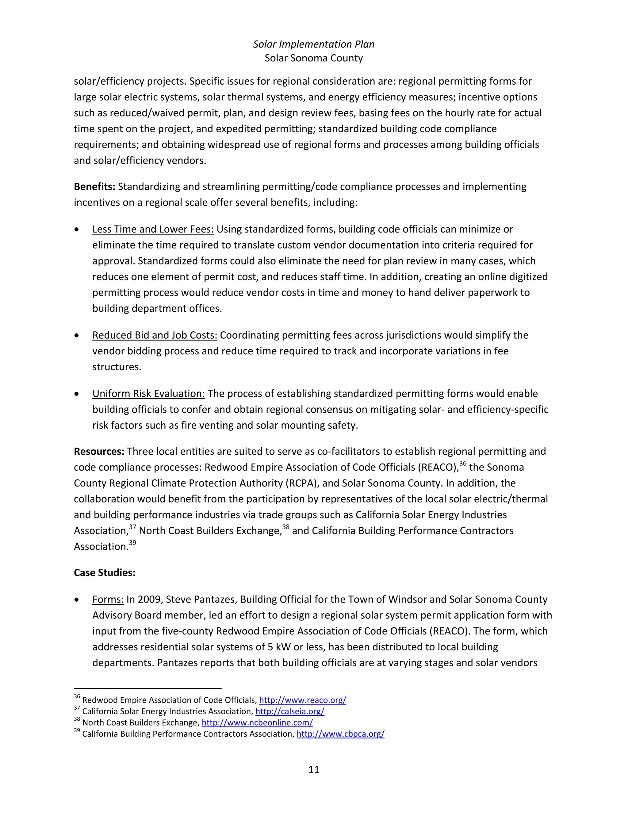 Solar Implementation Plan 
Solar Sonoma County 
11 
solar/efficiency projects. Specific issues for regional consideration are: regional permitting forms for 
large solar electric systems, solar thermal systems, and energy efficiency measures; incentive options 
such as reduced/waived permit, plan, and design review fees, basing fees on the hourly rate for actual 
time spent on the project, and expedited permitting; standardized building code compliance 
requirements; and obtaining widespread use of regional forms and processes among building officials 
and solar/efficiency vendors. 
Benefits: Standardizing and streamlining permitting/code compliance processes and implementing 
incentives on a regional scale offer several benefits, including: 
• Less Time and Lower Fees: Using standardized forms, building code officials can minimize or 
eliminate the time required to translate custom vendor documentation into criteria required for 
approval. Standardized forms could also eliminate the need for plan review in many cases, which 
reduces one element of permit cost, and reduces staff time. In addition, creating an online digitized 
permitting process would reduce vendor costs in time and money to hand deliver paperwork to 
building department offices. 
• Reduced Bid and Job Costs: Coordinating permitting fees across jurisdictions would simplify the 
vendor bidding process and reduce time required to track and incorporate variations in fee 
structures. 
• Uniform Risk Evaluation: The process of establishing standardized permitting forms would enable 
building officials to confer and obtain regional consensus on mitigating solar‐ and efficiency‐specific 
risk factors such as fire venting and solar mounting safety. 
Resources: Three local entities are suited to serve as co‐facilitators to establish regional permitting and 
code compliance processes: Redwood Empire Association of Code Officials (REACO),36
 the Sonoma 
County Regional Climate Protection Authority (RCPA), and Solar Sonoma County. In addition, the 
collaboration would benefit from the participation by representatives of the local solar electric/thermal 
and building performance industries via trade groups such as California Solar Energy Industries 
Association,37
 North Coast Builders Exchange,38
 and California Building Performance Contractors 
Association.39
  
Case Studies:  
• Forms: In 2009, Steve Pantazes, Building Official for the Town of Windsor and Solar Sonoma County 
Advisory Board member, led an effort to design a regional solar system permit application form with 
input from the five‐county Redwood Empire Association of Code Officials (REACO). The form, which 
addresses residential solar systems of 5 kW or less, has been distributed to local building 
departments. Pantazes reports that both building officials are at varying stages and solar vendors 
                                                            
36
 Redwood Empire Association of Code Officials, http://www.reaco.org/  
37
 California Solar Energy Industries Association, http://calseia.org/  
38
 North Coast Builders Exchange, http://www.ncbeonline.com/  
39
 California Building Performance Contractors Association, http://www.cbpca.org/  
 
