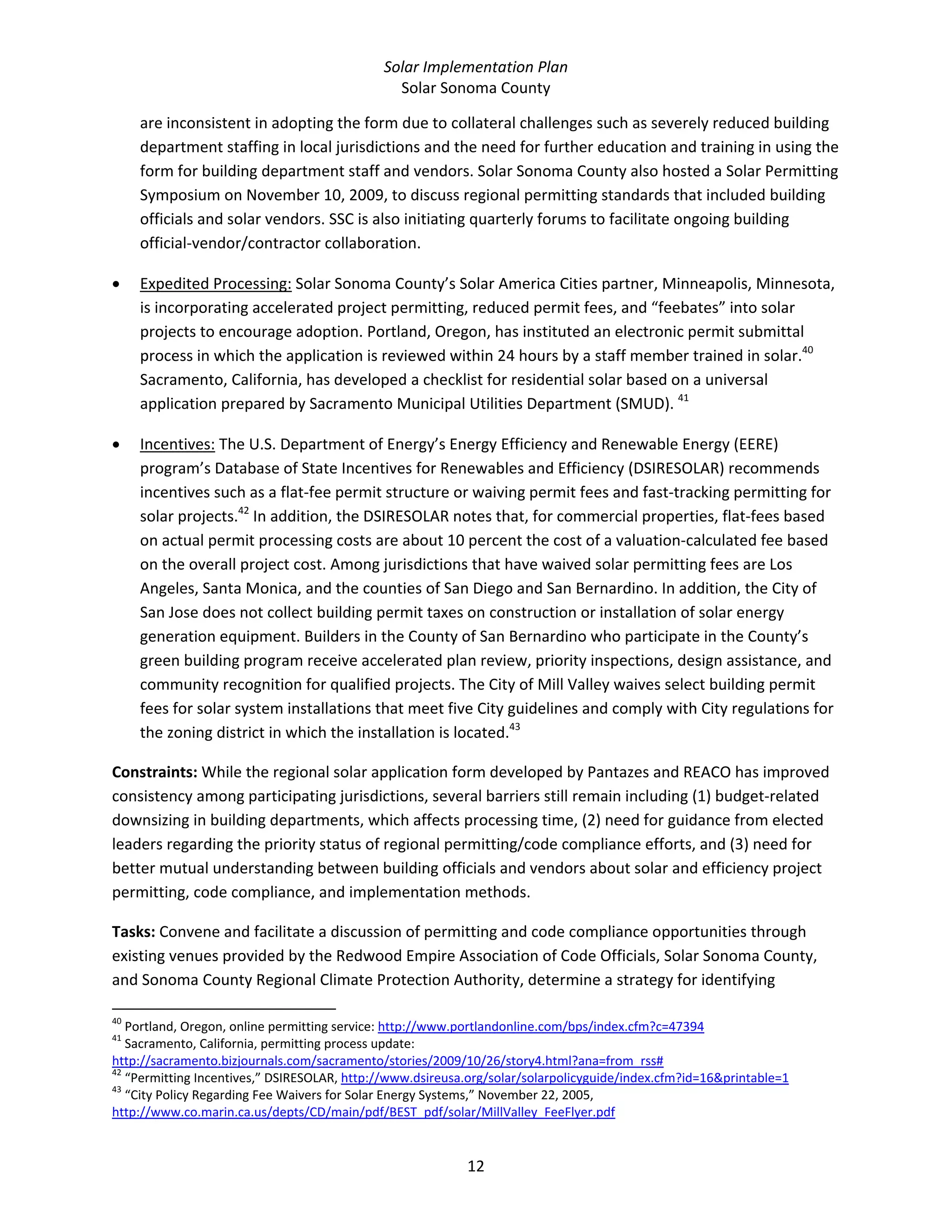 Solar Implementation Plan 
Solar Sonoma County 
12 
are inconsistent in adopting the form due to collateral challenges such as severely reduced building 
department staffing in local jurisdictions and the need for further education and training in using the 
form for building department staff and vendors. Solar Sonoma County also hosted a Solar Permitting 
Symposium on November 10, 2009, to discuss regional permitting standards that included building 
officials and solar vendors. SSC is also initiating quarterly forums to facilitate ongoing building 
official‐vendor/contractor collaboration. 
• Expedited Processing: Solar Sonoma County’s Solar America Cities partner, Minneapolis, Minnesota, 
is incorporating accelerated project permitting, reduced permit fees, and “feebates” into solar 
projects to encourage adoption. Portland, Oregon, has instituted an electronic permit submittal 
process in which the application is reviewed within 24 hours by a staff member trained in solar.40
 
Sacramento, California, has developed a checklist for residential solar based on a universal 
application prepared by Sacramento Municipal Utilities Department (SMUD). 41
 
• Incentives: The U.S. Department of Energy’s Energy Efficiency and Renewable Energy (EERE) 
program’s Database of State Incentives for Renewables and Efficiency (DSIRESOLAR) recommends 
incentives such as a flat‐fee permit structure or waiving permit fees and fast‐tracking permitting for 
solar projects.42
 In addition, the DSIRESOLAR notes that, for commercial properties, flat‐fees based 
on actual permit processing costs are about 10 percent the cost of a valuation‐calculated fee based 
on the overall project cost. Among jurisdictions that have waived solar permitting fees are Los 
Angeles, Santa Monica, and the counties of San Diego and San Bernardino. In addition, the City of 
San Jose does not collect building permit taxes on construction or installation of solar energy 
generation equipment. Builders in the County of San Bernardino who participate in the County’s 
green building program receive accelerated plan review, priority inspections, design assistance, and 
community recognition for qualified projects. The City of Mill Valley waives select building permit 
fees for solar system installations that meet five City guidelines and comply with City regulations for 
the zoning district in which the installation is located.43
 
Constraints: While the regional solar application form developed by Pantazes and REACO has improved 
consistency among participating jurisdictions, several barriers still remain including (1) budget‐related 
downsizing in building departments, which affects processing time, (2) need for guidance from elected 
leaders regarding the priority status of regional permitting/code compliance efforts, and (3) need for 
better mutual understanding between building officials and vendors about solar and efficiency project 
permitting, code compliance, and implementation methods. 
Tasks: Convene and facilitate a discussion of permitting and code compliance opportunities through 
existing venues provided by the Redwood Empire Association of Code Officials, Solar Sonoma County, 
and Sonoma County Regional Climate Protection Authority, determine a strategy for identifying 
                                                            
40
 Portland, Oregon, online permitting service: http://www.portlandonline.com/bps/index.cfm?c=47394  
41
 Sacramento, California, permitting process update: 
http://sacramento.bizjournals.com/sacramento/stories/2009/10/26/story4.html?ana=from_rss#  
42
 “Permitting Incentives,” DSIRESOLAR, http://www.dsireusa.org/solar/solarpolicyguide/index.cfm?id=16&printable=1  
43
 “City Policy Regarding Fee Waivers for Solar Energy Systems,” November 22, 2005, 
http://www.co.marin.ca.us/depts/CD/main/pdf/BEST_pdf/solar/MillValley_FeeFlyer.pdf  
 