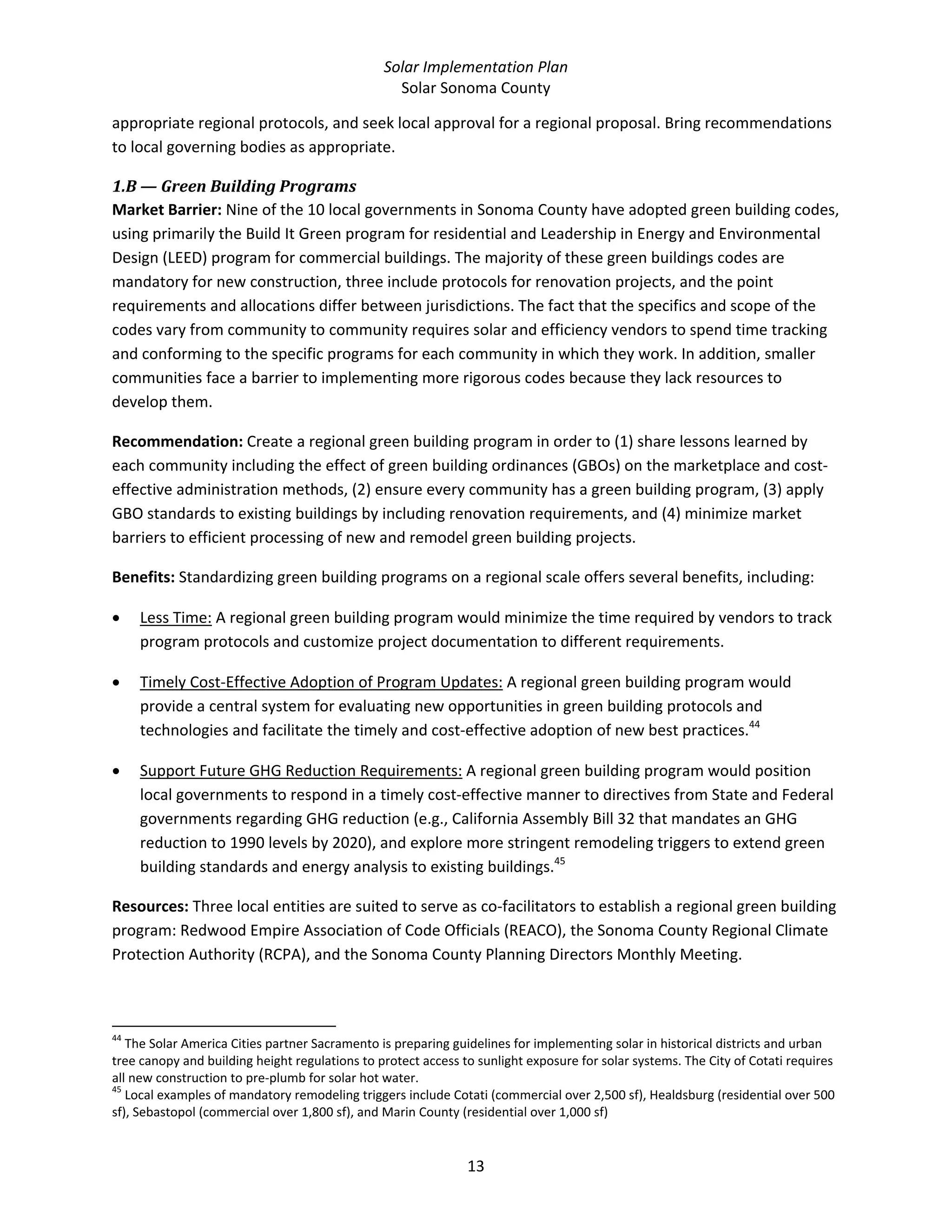 Solar Implementation Plan 
Solar Sonoma County 
13 
appropriate regional protocols, and seek local approval for a regional proposal. Bring recommendations 
to local governing bodies as appropriate.  
1.B — Green Building Programs  
Market Barrier: Nine of the 10 local governments in Sonoma County have adopted green building codes, 
using primarily the Build It Green program for residential and Leadership in Energy and Environmental 
Design (LEED) program for commercial buildings. The majority of these green buildings codes are 
mandatory for new construction, three include protocols for renovation projects, and the point 
requirements and allocations differ between jurisdictions. The fact that the specifics and scope of the 
codes vary from community to community requires solar and efficiency vendors to spend time tracking 
and conforming to the specific programs for each community in which they work. In addition, smaller 
communities face a barrier to implementing more rigorous codes because they lack resources to 
develop them. 
Recommendation: Create a regional green building program in order to (1) share lessons learned by 
each community including the effect of green building ordinances (GBOs) on the marketplace and cost‐
effective administration methods, (2) ensure every community has a green building program, (3) apply 
GBO standards to existing buildings by including renovation requirements, and (4) minimize market 
barriers to efficient processing of new and remodel green building projects. 
Benefits: Standardizing green building programs on a regional scale offers several benefits, including: 
• Less Time: A regional green building program would minimize the time required by vendors to track 
program protocols and customize project documentation to different requirements. 
• Timely Cost‐Effective Adoption of Program Updates: A regional green building program would 
provide a central system for evaluating new opportunities in green building protocols and 
technologies and facilitate the timely and cost‐effective adoption of new best practices.44
  
• Support Future GHG Reduction Requirements: A regional green building program would position 
local governments to respond in a timely cost‐effective manner to directives from State and Federal 
governments regarding GHG reduction (e.g., California Assembly Bill 32 that mandates an GHG 
reduction to 1990 levels by 2020), and explore more stringent remodeling triggers to extend green 
building standards and energy analysis to existing buildings.45
  
Resources: Three local entities are suited to serve as co‐facilitators to establish a regional green building 
program: Redwood Empire Association of Code Officials (REACO), the Sonoma County Regional Climate 
Protection Authority (RCPA), and the Sonoma County Planning Directors Monthly Meeting. 
                                                            
44
 The Solar America Cities partner Sacramento is preparing guidelines for implementing solar in historical districts and urban 
tree canopy and building height regulations to protect access to sunlight exposure for solar systems. The City of Cotati requires 
all new construction to pre‐plumb for solar hot water. 
45
 Local examples of mandatory remodeling triggers include Cotati (commercial over 2,500 sf), Healdsburg (residential over 500 
sf), Sebastopol (commercial over 1,800 sf), and Marin County (residential over 1,000 sf) 
 