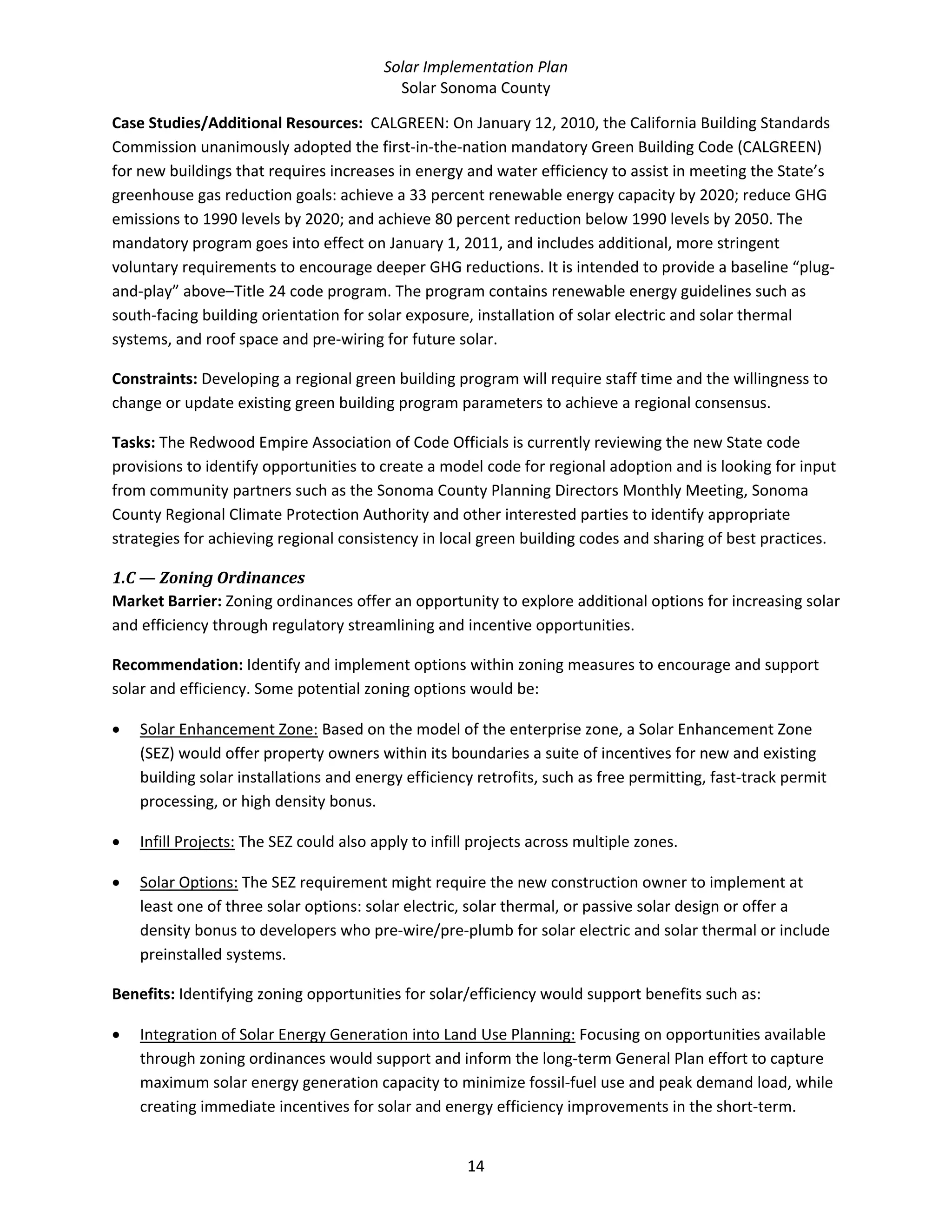 Solar Implementation Plan 
Solar Sonoma County 
14 
Case Studies/Additional Resources:  CALGREEN: On January 12, 2010, the California Building Standards 
Commission unanimously adopted the first‐in‐the‐nation mandatory Green Building Code (CALGREEN) 
for new buildings that requires increases in energy and water efficiency to assist in meeting the State’s 
greenhouse gas reduction goals: achieve a 33 percent renewable energy capacity by 2020; reduce GHG 
emissions to 1990 levels by 2020; and achieve 80 percent reduction below 1990 levels by 2050. The 
mandatory program goes into effect on January 1, 2011, and includes additional, more stringent 
voluntary requirements to encourage deeper GHG reductions. It is intended to provide a baseline “plug‐
and‐play” above–Title 24 code program. The program contains renewable energy guidelines such as 
south‐facing building orientation for solar exposure, installation of solar electric and solar thermal 
systems, and roof space and pre‐wiring for future solar. 
Constraints: Developing a regional green building program will require staff time and the willingness to 
change or update existing green building program parameters to achieve a regional consensus. 
Tasks: The Redwood Empire Association of Code Officials is currently reviewing the new State code 
provisions to identify opportunities to create a model code for regional adoption and is looking for input 
from community partners such as the Sonoma County Planning Directors Monthly Meeting, Sonoma 
County Regional Climate Protection Authority and other interested parties to identify appropriate 
strategies for achieving regional consistency in local green building codes and sharing of best practices. 
1.C — Zoning Ordinances 
Market Barrier: Zoning ordinances offer an opportunity to explore additional options for increasing solar 
and efficiency through regulatory streamlining and incentive opportunities. 
Recommendation: Identify and implement options within zoning measures to encourage and support 
solar and efficiency. Some potential zoning options would be: 
• Solar Enhancement Zone: Based on the model of the enterprise zone, a Solar Enhancement Zone 
(SEZ) would offer property owners within its boundaries a suite of incentives for new and existing 
building solar installations and energy efficiency retrofits, such as free permitting, fast‐track permit 
processing, or high density bonus.  
• Infill Projects: The SEZ could also apply to infill projects across multiple zones.  
• Solar Options: The SEZ requirement might require the new construction owner to implement at 
least one of three solar options: solar electric, solar thermal, or passive solar design or offer a 
density bonus to developers who pre‐wire/pre‐plumb for solar electric and solar thermal or include 
preinstalled systems. 
Benefits: Identifying zoning opportunities for solar/efficiency would support benefits such as: 
• Integration of Solar Energy Generation into Land Use Planning: Focusing on opportunities available 
through zoning ordinances would support and inform the long‐term General Plan effort to capture 
maximum solar energy generation capacity to minimize fossil‐fuel use and peak demand load, while 
creating immediate incentives for solar and energy efficiency improvements in the short‐term. 
 