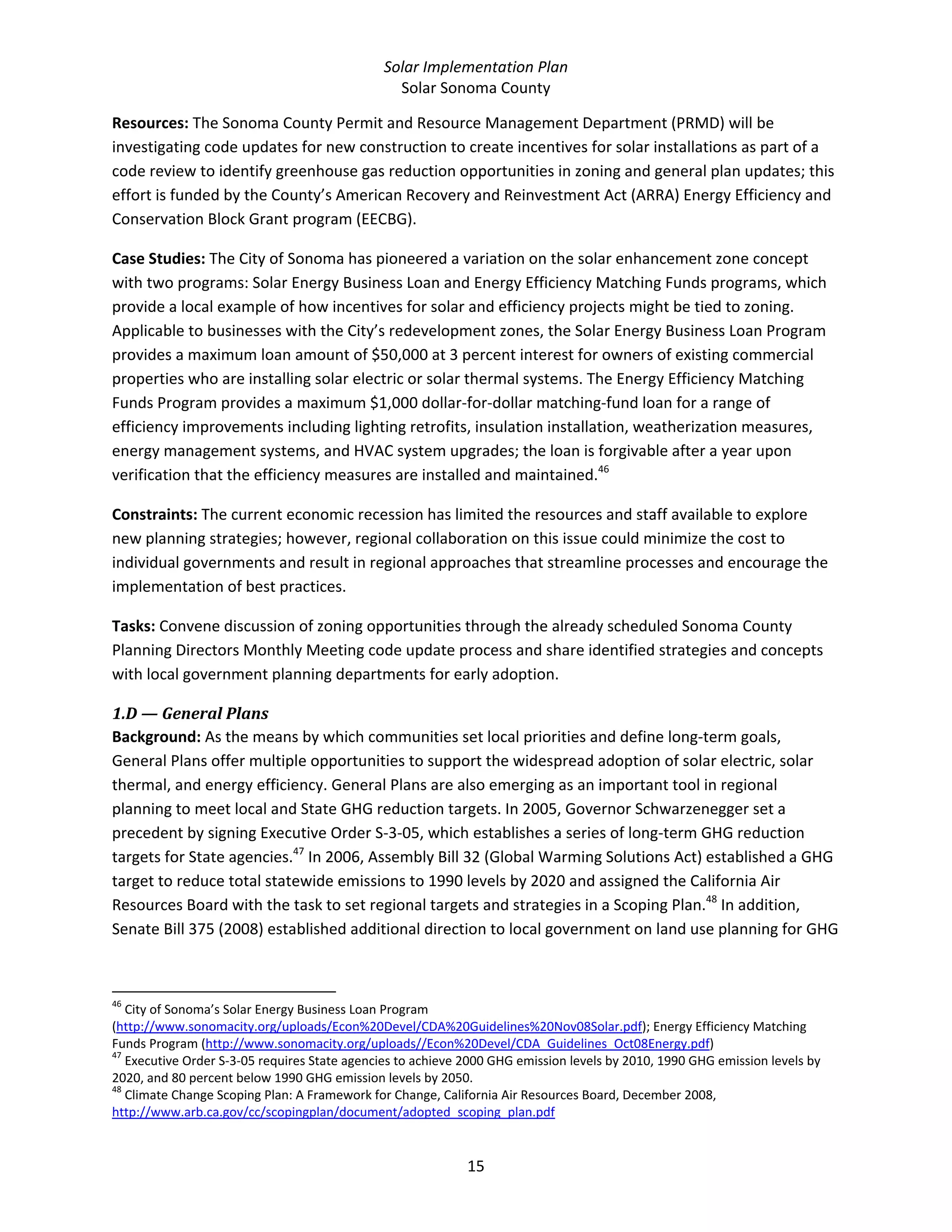 Solar Implementation Plan 
Solar Sonoma County 
15 
Resources: The Sonoma County Permit and Resource Management Department (PRMD) will be 
investigating code updates for new construction to create incentives for solar installations as part of a 
code review to identify greenhouse gas reduction opportunities in zoning and general plan updates; this 
effort is funded by the County’s American Recovery and Reinvestment Act (ARRA) Energy Efficiency and 
Conservation Block Grant program (EECBG).  
Case Studies: The City of Sonoma has pioneered a variation on the solar enhancement zone concept 
with two programs: Solar Energy Business Loan and Energy Efficiency Matching Funds programs, which 
provide a local example of how incentives for solar and efficiency projects might be tied to zoning. 
Applicable to businesses with the City’s redevelopment zones, the Solar Energy Business Loan Program 
provides a maximum loan amount of $50,000 at 3 percent interest for owners of existing commercial 
properties who are installing solar electric or solar thermal systems. The Energy Efficiency Matching 
Funds Program provides a maximum $1,000 dollar‐for‐dollar matching‐fund loan for a range of 
efficiency improvements including lighting retrofits, insulation installation, weatherization measures, 
energy management systems, and HVAC system upgrades; the loan is forgivable after a year upon 
verification that the efficiency measures are installed and maintained.46
 
Constraints: The current economic recession has limited the resources and staff available to explore 
new planning strategies; however, regional collaboration on this issue could minimize the cost to 
individual governments and result in regional approaches that streamline processes and encourage the 
implementation of best practices. 
Tasks: Convene discussion of zoning opportunities through the already scheduled Sonoma County 
Planning Directors Monthly Meeting code update process and share identified strategies and concepts 
with local government planning departments for early adoption. 
1.D — General Plans 
Background: As the means by which communities set local priorities and define long‐term goals, 
General Plans offer multiple opportunities to support the widespread adoption of solar electric, solar 
thermal, and energy efficiency. General Plans are also emerging as an important tool in regional 
planning to meet local and State GHG reduction targets. In 2005, Governor Schwarzenegger set a 
precedent by signing Executive Order S‐3‐05, which establishes a series of long‐term GHG reduction 
targets for State agencies.47
 In 2006, Assembly Bill 32 (Global Warming Solutions Act) established a GHG 
target to reduce total statewide emissions to 1990 levels by 2020 and assigned the California Air 
Resources Board with the task to set regional targets and strategies in a Scoping Plan.48
 In addition, 
Senate Bill 375 (2008) established additional direction to local government on land use planning for GHG 
                                                            
46
 City of Sonoma’s Solar Energy Business Loan Program 
(http://www.sonomacity.org/uploads/Econ%20Devel/CDA%20Guidelines%20Nov08Solar.pdf); Energy Efficiency Matching 
Funds Program (http://www.sonomacity.org/uploads//Econ%20Devel/CDA_Guidelines_Oct08Energy.pdf) 
47
 Executive Order S‐3‐05 requires State agencies to achieve 2000 GHG emission levels by 2010, 1990 GHG emission levels by 
2020, and 80 percent below 1990 GHG emission levels by 2050. 
48
 Climate Change Scoping Plan: A Framework for Change, California Air Resources Board, December 2008, 
http://www.arb.ca.gov/cc/scopingplan/document/adopted_scoping_plan.pdf  
 