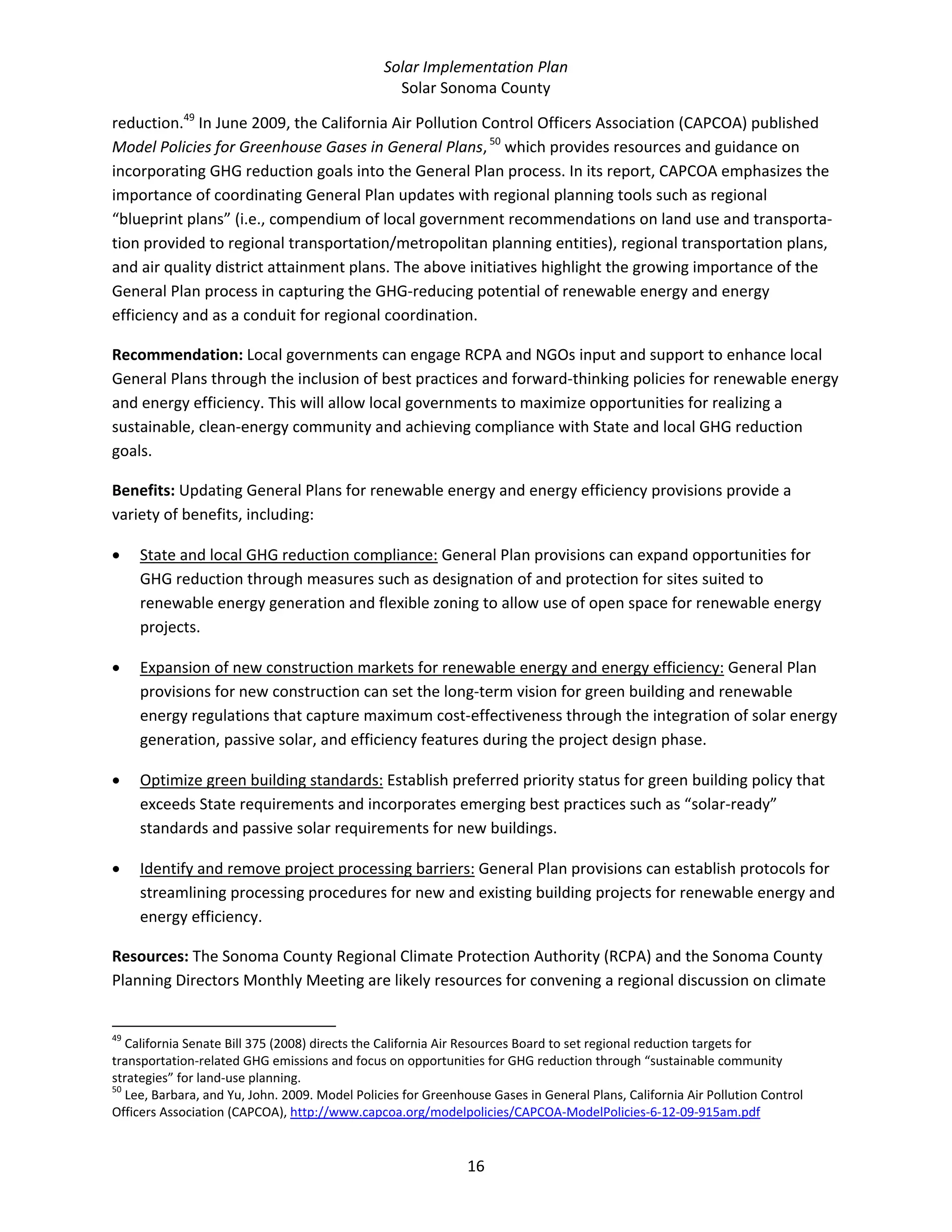 Solar Implementation Plan 
Solar Sonoma County 
16 
reduction.49
 In June 2009, the California Air Pollution Control Officers Association (CAPCOA) published 
Model Policies for Greenhouse Gases in General Plans, 50
 which provides resources and guidance on 
incorporating GHG reduction goals into the General Plan process. In its report, CAPCOA emphasizes the 
importance of coordinating General Plan updates with regional planning tools such as regional 
“blueprint plans” (i.e., compendium of local government recommendations on land use and transporta‐
tion provided to regional transportation/metropolitan planning entities), regional transportation plans, 
and air quality district attainment plans. The above initiatives highlight the growing importance of the 
General Plan process in capturing the GHG‐reducing potential of renewable energy and energy 
efficiency and as a conduit for regional coordination. 
Recommendation: Local governments can engage RCPA and NGOs input and support to enhance local 
General Plans through the inclusion of best practices and forward‐thinking policies for renewable energy 
and energy efficiency. This will allow local governments to maximize opportunities for realizing a 
sustainable, clean‐energy community and achieving compliance with State and local GHG reduction 
goals. 
Benefits: Updating General Plans for renewable energy and energy efficiency provisions provide a 
variety of benefits, including: 
• State and local GHG reduction compliance: General Plan provisions can expand opportunities for 
GHG reduction through measures such as designation of and protection for sites suited to 
renewable energy generation and flexible zoning to allow use of open space for renewable energy 
projects.  
• Expansion of new construction markets for renewable energy and energy efficiency: General Plan 
provisions for new construction can set the long‐term vision for green building and renewable 
energy regulations that capture maximum cost‐effectiveness through the integration of solar energy 
generation, passive solar, and efficiency features during the project design phase. 
• Optimize green building standards: Establish preferred priority status for green building policy that 
exceeds State requirements and incorporates emerging best practices such as “solar‐ready” 
standards and passive solar requirements for new buildings. 
• Identify and remove project processing barriers: General Plan provisions can establish protocols for 
streamlining processing procedures for new and existing building projects for renewable energy and 
energy efficiency. 
Resources: The Sonoma County Regional Climate Protection Authority (RCPA) and the Sonoma County 
Planning Directors Monthly Meeting are likely resources for convening a regional discussion on climate 
                                                            
49
 California Senate Bill 375 (2008) directs the California Air Resources Board to set regional reduction targets for 
transportation‐related GHG emissions and focus on opportunities for GHG reduction through “sustainable community 
strategies” for land‐use planning. 
50
 Lee, Barbara, and Yu, John. 2009. Model Policies for Greenhouse Gases in General Plans, California Air Pollution Control 
Officers Association (CAPCOA), http://www.capcoa.org/modelpolicies/CAPCOA‐ModelPolicies‐6‐12‐09‐915am.pdf  
 