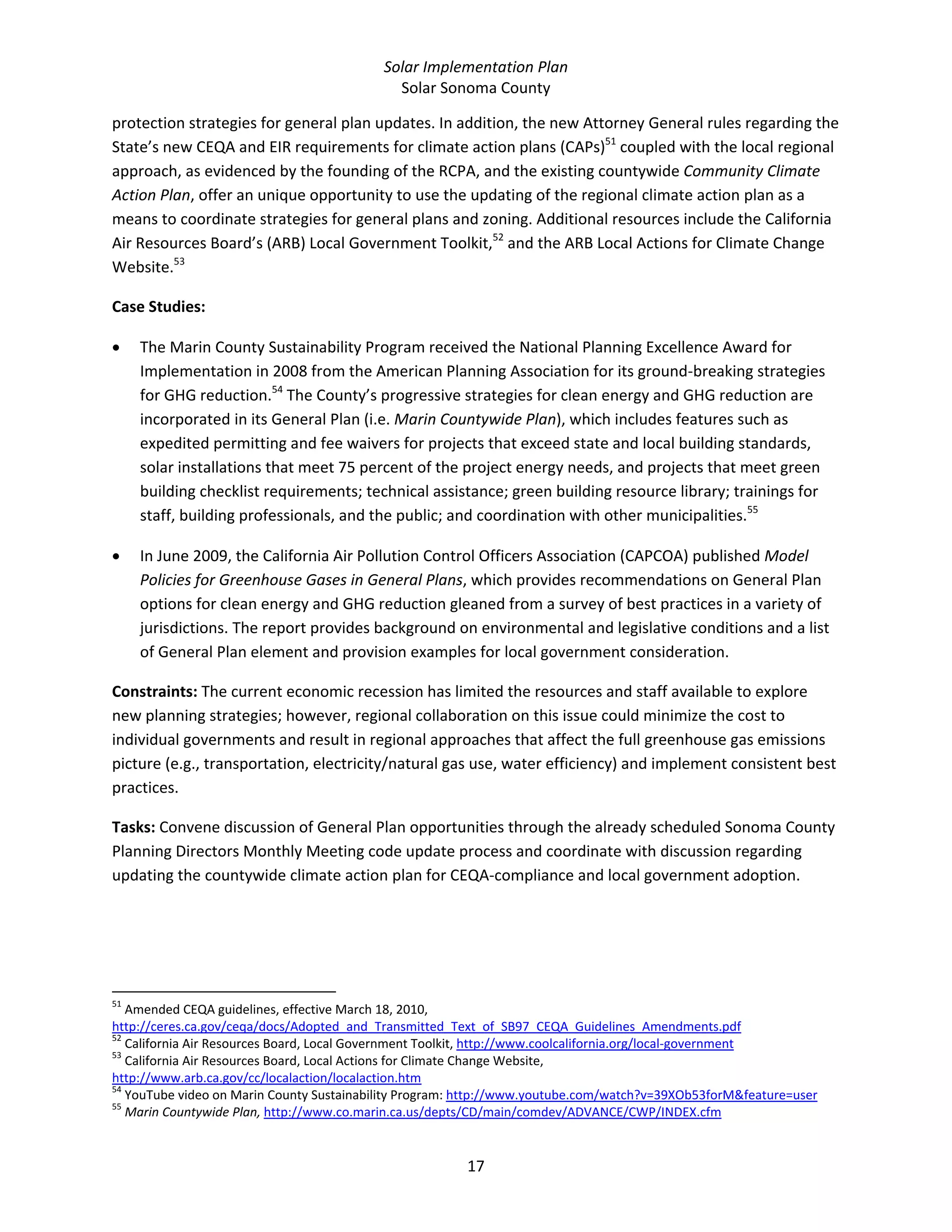 Solar Implementation Plan 
Solar Sonoma County 
17 
protection strategies for general plan updates. In addition, the new Attorney General rules regarding the 
State’s new CEQA and EIR requirements for climate action plans (CAPs)51
 coupled with the local regional 
approach, as evidenced by the founding of the RCPA, and the existing countywide Community Climate 
Action Plan, offer an unique opportunity to use the updating of the regional climate action plan as a 
means to coordinate strategies for general plans and zoning. Additional resources include the California 
Air Resources Board’s (ARB) Local Government Toolkit,52
 and the ARB Local Actions for Climate Change 
Website.53
 
Case Studies:  
• The Marin County Sustainability Program received the National Planning Excellence Award for 
Implementation in 2008 from the American Planning Association for its ground‐breaking strategies 
for GHG reduction.54
 The County’s progressive strategies for clean energy and GHG reduction are 
incorporated in its General Plan (i.e. Marin Countywide Plan), which includes features such as 
expedited permitting and fee waivers for projects that exceed state and local building standards, 
solar installations that meet 75 percent of the project energy needs, and projects that meet green 
building checklist requirements; technical assistance; green building resource library; trainings for 
staff, building professionals, and the public; and coordination with other municipalities.55
  
• In June 2009, the California Air Pollution Control Officers Association (CAPCOA) published Model 
Policies for Greenhouse Gases in General Plans, which provides recommendations on General Plan 
options for clean energy and GHG reduction gleaned from a survey of best practices in a variety of 
jurisdictions. The report provides background on environmental and legislative conditions and a list 
of General Plan element and provision examples for local government consideration. 
Constraints: The current economic recession has limited the resources and staff available to explore 
new planning strategies; however, regional collaboration on this issue could minimize the cost to 
individual governments and result in regional approaches that affect the full greenhouse gas emissions 
picture (e.g., transportation, electricity/natural gas use, water efficiency) and implement consistent best 
practices. 
Tasks: Convene discussion of General Plan opportunities through the already scheduled Sonoma County 
Planning Directors Monthly Meeting code update process and coordinate with discussion regarding 
updating the countywide climate action plan for CEQA‐compliance and local government adoption. 
                                                            
51
 Amended CEQA guidelines, effective March 18, 2010, 
http://ceres.ca.gov/ceqa/docs/Adopted_and_Transmitted_Text_of_SB97_CEQA_Guidelines_Amendments.pdf  
52
 California Air Resources Board, Local Government Toolkit, http://www.coolcalifornia.org/local‐government  
53
 California Air Resources Board, Local Actions for Climate Change Website, 
http://www.arb.ca.gov/cc/localaction/localaction.htm  
54
 YouTube video on Marin County Sustainability Program: http://www.youtube.com/watch?v=39XOb53forM&feature=user  
55
 Marin Countywide Plan, http://www.co.marin.ca.us/depts/CD/main/comdev/ADVANCE/CWP/INDEX.cfm  
 