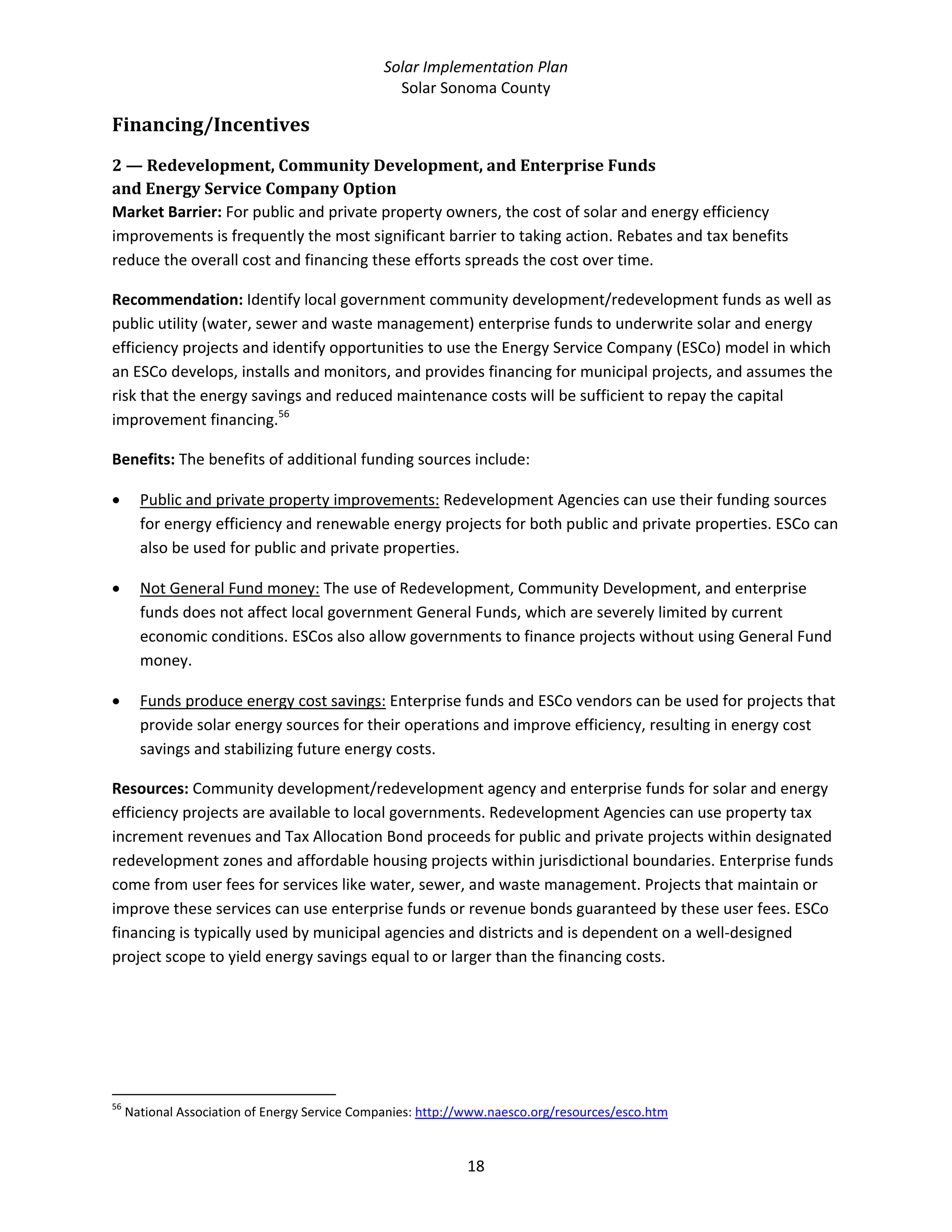 Solar Implementation Plan 
Solar Sonoma County 
18 
Financing/Incentives 
2 — Redevelopment, Community Development, and Enterprise Funds  
and Energy Service Company Option 
Market Barrier: For public and private property owners, the cost of solar and energy efficiency 
improvements is frequently the most significant barrier to taking action. Rebates and tax benefits 
reduce the overall cost and financing these efforts spreads the cost over time. 
Recommendation: Identify local government community development/redevelopment funds as well as 
public utility (water, sewer and waste management) enterprise funds to underwrite solar and energy 
efficiency projects and identify opportunities to use the Energy Service Company (ESCo) model in which 
an ESCo develops, installs and monitors, and provides financing for municipal projects, and assumes the 
risk that the energy savings and reduced maintenance costs will be sufficient to repay the capital 
improvement financing.56
  
Benefits: The benefits of additional funding sources include: 
• Public and private property improvements: Redevelopment Agencies can use their funding sources 
for energy efficiency and renewable energy projects for both public and private properties. ESCo can 
also be used for public and private properties. 
• Not General Fund money: The use of Redevelopment, Community Development, and enterprise 
funds does not affect local government General Funds, which are severely limited by current 
economic conditions. ESCos also allow governments to finance projects without using General Fund 
money. 
• Funds produce energy cost savings: Enterprise funds and ESCo vendors can be used for projects that 
provide solar energy sources for their operations and improve efficiency, resulting in energy cost 
savings and stabilizing future energy costs.  
Resources: Community development/redevelopment agency and enterprise funds for solar and energy 
efficiency projects are available to local governments. Redevelopment Agencies can use property tax 
increment revenues and Tax Allocation Bond proceeds for public and private projects within designated 
redevelopment zones and affordable housing projects within jurisdictional boundaries. Enterprise funds 
come from user fees for services like water, sewer, and waste management. Projects that maintain or 
improve these services can use enterprise funds or revenue bonds guaranteed by these user fees. ESCo 
financing is typically used by municipal agencies and districts and is dependent on a well‐designed 
project scope to yield energy savings equal to or larger than the financing costs. 
                                                            
56
 National Association of Energy Service Companies: http://www.naesco.org/resources/esco.htm  
 