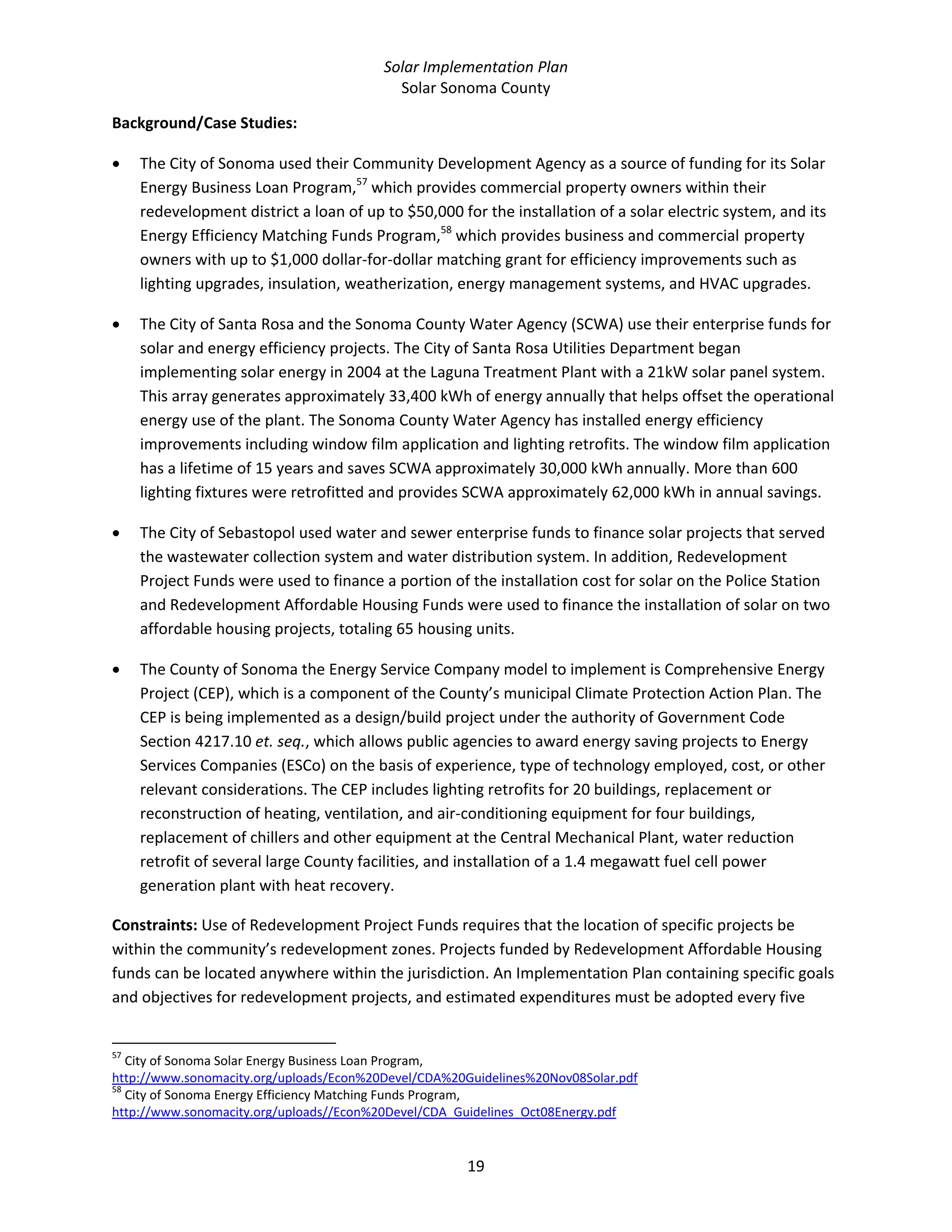 Solar Implementation Plan 
Solar Sonoma County 
19 
Background/Case Studies:  
• The City of Sonoma used their Community Development Agency as a source of funding for its Solar 
Energy Business Loan Program,57
 which provides commercial property owners within their 
redevelopment district a loan of up to $50,000 for the installation of a solar electric system, and its 
Energy Efficiency Matching Funds Program,58
 which provides business and commercial property 
owners with up to $1,000 dollar‐for‐dollar matching grant for efficiency improvements such as 
lighting upgrades, insulation, weatherization, energy management systems, and HVAC upgrades. 
• The City of Santa Rosa and the Sonoma County Water Agency (SCWA) use their enterprise funds for 
solar and energy efficiency projects. The City of Santa Rosa Utilities Department began 
implementing solar energy in 2004 at the Laguna Treatment Plant with a 21kW solar panel system. 
This array generates approximately 33,400 kWh of energy annually that helps offset the operational 
energy use of the plant. The Sonoma County Water Agency has installed energy efficiency 
improvements including window film application and lighting retrofits. The window film application 
has a lifetime of 15 years and saves SCWA approximately 30,000 kWh annually. More than 600 
lighting fixtures were retrofitted and provides SCWA approximately 62,000 kWh in annual savings.  
• The City of Sebastopol used water and sewer enterprise funds to finance solar projects that served 
the wastewater collection system and water distribution system. In addition, Redevelopment 
Project Funds were used to finance a portion of the installation cost for solar on the Police Station 
and Redevelopment Affordable Housing Funds were used to finance the installation of solar on two 
affordable housing projects, totaling 65 housing units. 
• The County of Sonoma the Energy Service Company model to implement is Comprehensive Energy 
Project (CEP), which is a component of the County’s municipal Climate Protection Action Plan. The 
CEP is being implemented as a design/build project under the authority of Government Code 
Section 4217.10 et. seq., which allows public agencies to award energy saving projects to Energy 
Services Companies (ESCo) on the basis of experience, type of technology employed, cost, or other 
relevant considerations. The CEP includes lighting retrofits for 20 buildings, replacement or 
reconstruction of heating, ventilation, and air‐conditioning equipment for four buildings, 
replacement of chillers and other equipment at the Central Mechanical Plant, water reduction 
retrofit of several large County facilities, and installation of a 1.4 megawatt fuel cell power 
generation plant with heat recovery. 
Constraints: Use of Redevelopment Project Funds requires that the location of specific projects be 
within the community’s redevelopment zones. Projects funded by Redevelopment Affordable Housing 
funds can be located anywhere within the jurisdiction. An Implementation Plan containing specific goals 
and objectives for redevelopment projects, and estimated expenditures must be adopted every five 
                                                            
57
 City of Sonoma Solar Energy Business Loan Program, 
http://www.sonomacity.org/uploads/Econ%20Devel/CDA%20Guidelines%20Nov08Solar.pdf 
58
 City of Sonoma Energy Efficiency Matching Funds Program, 
http://www.sonomacity.org/uploads//Econ%20Devel/CDA_Guidelines_Oct08Energy.pdf 
 
