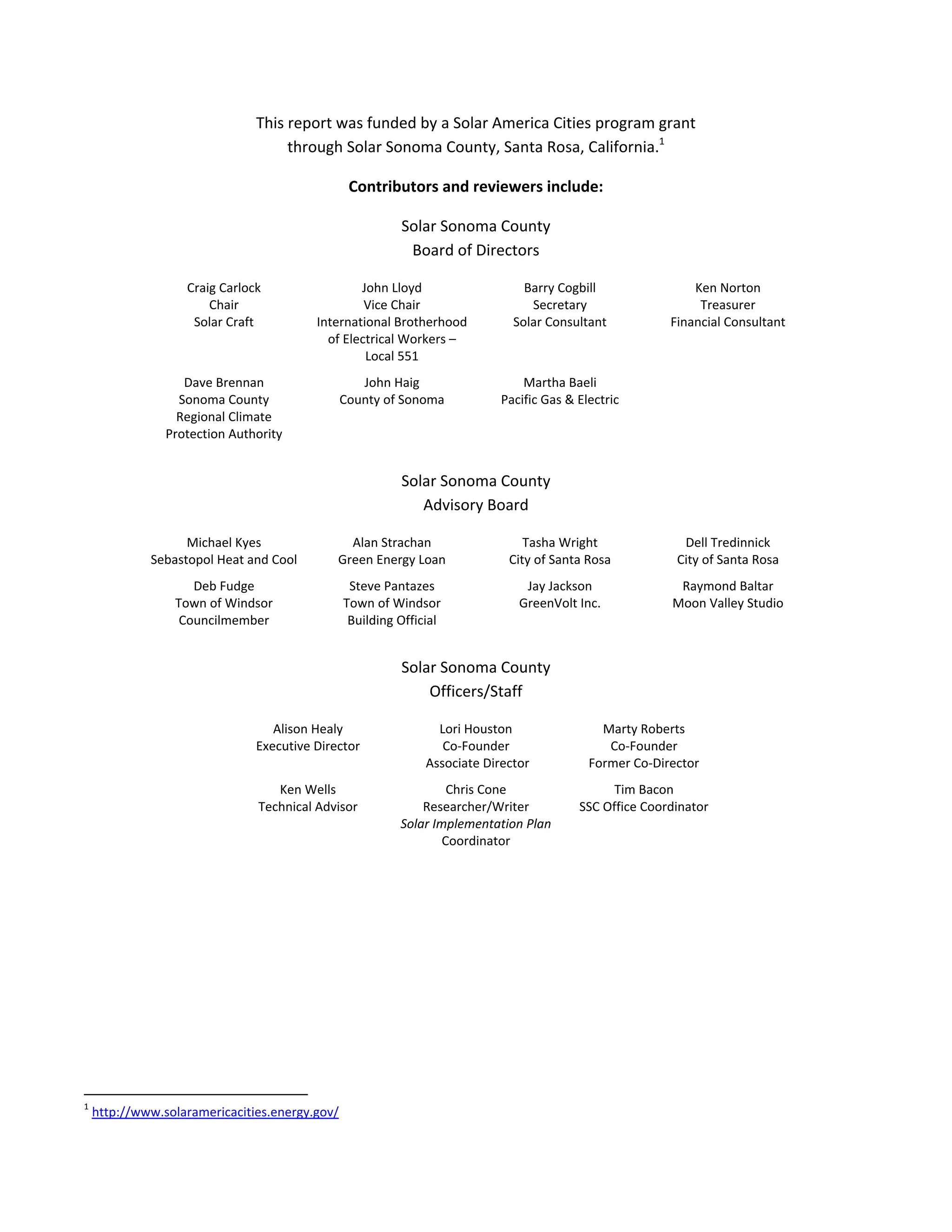  
This report was funded by a Solar America Cities program grant  
through Solar Sonoma County, Santa Rosa, California.1
 
Contributors and reviewers include: 
Solar Sonoma County 
Board of Directors 
Craig Carlock 
Chair 
Solar Craft 
John Lloyd 
Vice Chair 
International Brotherhood 
of Electrical Workers – 
Local 551 
Barry Cogbill 
Secretary 
Solar Consultant 
Ken Norton 
Treasurer 
Financial Consultant 
Dave Brennan 
Sonoma County  
Regional Climate 
Protection Authority 
John Haig  
County of Sonoma 
Martha Baeli 
Pacific Gas & Electric 
 
Solar Sonoma County 
Advisory Board 
Michael Kyes 
Sebastopol Heat and Cool 
Alan Strachan 
Green Energy Loan 
Tasha Wright 
City of Santa Rosa 
Dell Tredinnick 
City of Santa Rosa 
Deb Fudge 
Town of Windsor 
Councilmember 
Steve Pantazes 
Town of Windsor 
Building Official 
Jay Jackson 
GreenVolt Inc. 
Raymond Baltar 
Moon Valley Studio 
Solar Sonoma County 
Officers/Staff 
Alison Healy 
Executive Director 
Lori Houston 
Co‐Founder 
 Associate Director 
Marty Roberts 
Co‐Founder 
Former Co‐Director 
Ken Wells 
Technical Advisor 
Chris Cone 
Researcher/Writer 
Solar Implementation Plan
Coordinator 
Tim Bacon 
SSC Office Coordinator 
 
                                                            
1
 http://www.solaramericacities.energy.gov/  
 