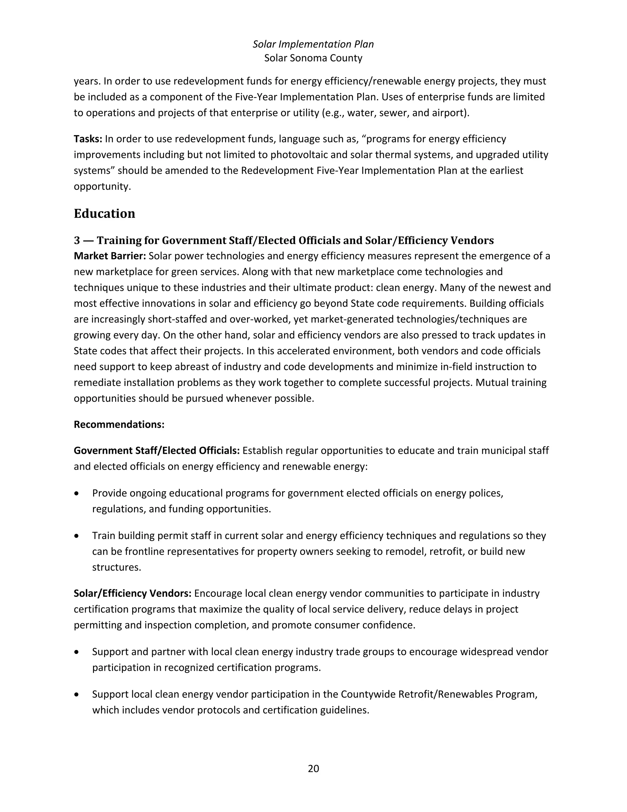 Solar Implementation Plan 
Solar Sonoma County 
20 
years. In order to use redevelopment funds for energy efficiency/renewable energy projects, they must 
be included as a component of the Five‐Year Implementation Plan. Uses of enterprise funds are limited 
to operations and projects of that enterprise or utility (e.g., water, sewer, and airport). 
Tasks: In order to use redevelopment funds, language such as, “programs for energy efficiency 
improvements including but not limited to photovoltaic and solar thermal systems, and upgraded utility 
systems” should be amended to the Redevelopment Five‐Year Implementation Plan at the earliest 
opportunity.  
Education 
3 — Training for Government Staff/Elected Officials and Solar/Efficiency Vendors 
Market Barrier: Solar power technologies and energy efficiency measures represent the emergence of a 
new marketplace for green services. Along with that new marketplace come technologies and 
techniques unique to these industries and their ultimate product: clean energy. Many of the newest and 
most effective innovations in solar and efficiency go beyond State code requirements. Building officials 
are increasingly short‐staffed and over‐worked, yet market‐generated technologies/techniques are 
growing every day. On the other hand, solar and efficiency vendors are also pressed to track updates in 
State codes that affect their projects. In this accelerated environment, both vendors and code officials 
need support to keep abreast of industry and code developments and minimize in‐field instruction to 
remediate installation problems as they work together to complete successful projects. Mutual training 
opportunities should be pursued whenever possible. 
Recommendations:  
Government Staff/Elected Officials: Establish regular opportunities to educate and train municipal staff 
and elected officials on energy efficiency and renewable energy: 
• Provide ongoing educational programs for government elected officials on energy polices, 
regulations, and funding opportunities. 
• Train building permit staff in current solar and energy efficiency techniques and regulations so they 
can be frontline representatives for property owners seeking to remodel, retrofit, or build new 
structures.  
Solar/Efficiency Vendors: Encourage local clean energy vendor communities to participate in industry 
certification programs that maximize the quality of local service delivery, reduce delays in project 
permitting and inspection completion, and promote consumer confidence. 
• Support and partner with local clean energy industry trade groups to encourage widespread vendor 
participation in recognized certification programs. 
• Support local clean energy vendor participation in the Countywide Retrofit/Renewables Program, 
which includes vendor protocols and certification guidelines. 
 