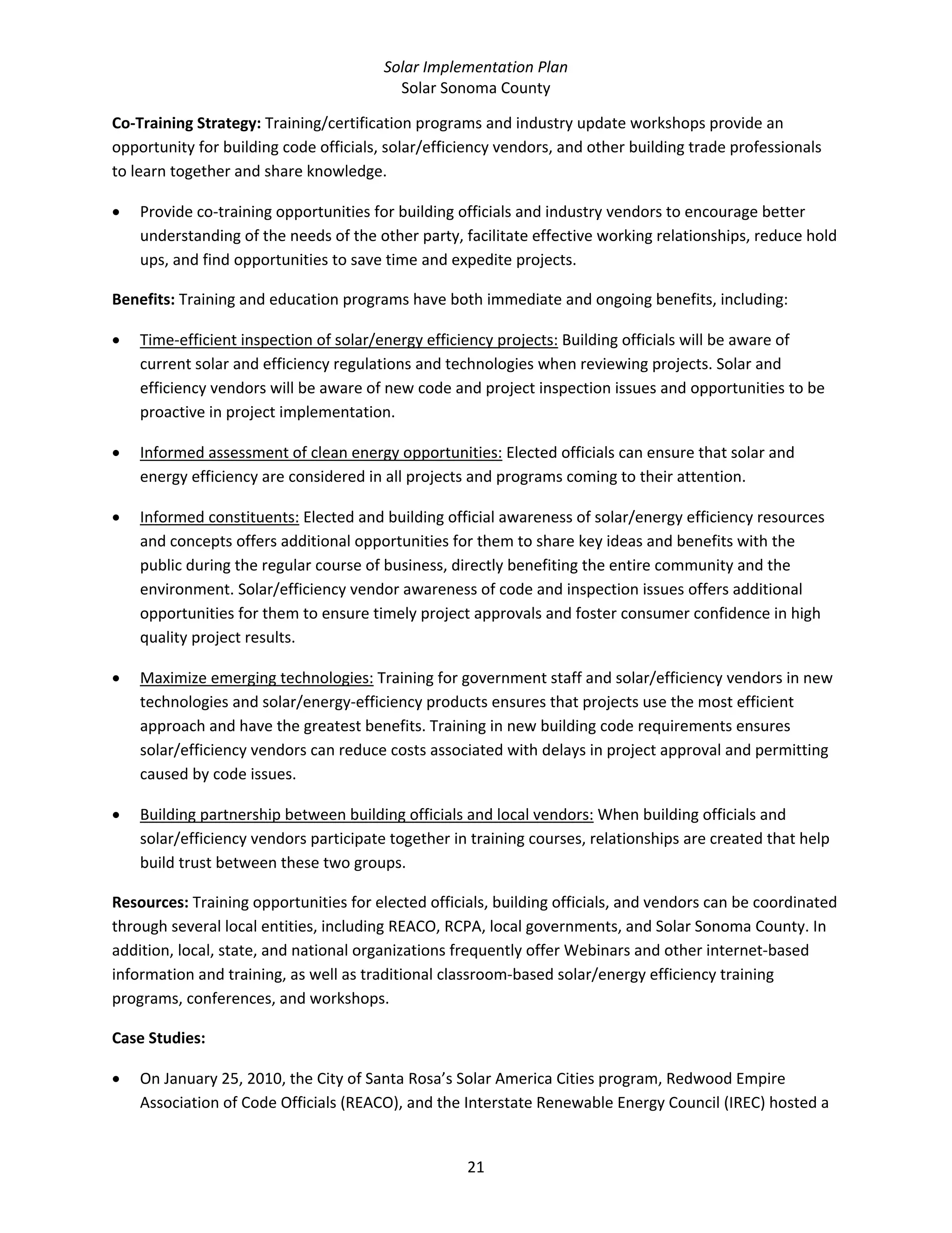 Solar Implementation Plan 
Solar Sonoma County 
21 
Co‐Training Strategy: Training/certification programs and industry update workshops provide an 
opportunity for building code officials, solar/efficiency vendors, and other building trade professionals 
to learn together and share knowledge. 
• Provide co‐training opportunities for building officials and industry vendors to encourage better 
understanding of the needs of the other party, facilitate effective working relationships, reduce hold 
ups, and find opportunities to save time and expedite projects. 
Benefits: Training and education programs have both immediate and ongoing benefits, including: 
• Time‐efficient inspection of solar/energy efficiency projects: Building officials will be aware of 
current solar and efficiency regulations and technologies when reviewing projects. Solar and 
efficiency vendors will be aware of new code and project inspection issues and opportunities to be 
proactive in project implementation. 
• Informed assessment of clean energy opportunities: Elected officials can ensure that solar and 
energy efficiency are considered in all projects and programs coming to their attention. 
• Informed constituents: Elected and building official awareness of solar/energy efficiency resources 
and concepts offers additional opportunities for them to share key ideas and benefits with the 
public during the regular course of business, directly benefiting the entire community and the 
environment. Solar/efficiency vendor awareness of code and inspection issues offers additional 
opportunities for them to ensure timely project approvals and foster consumer confidence in high 
quality project results. 
• Maximize emerging technologies: Training for government staff and solar/efficiency vendors in new 
technologies and solar/energy‐efficiency products ensures that projects use the most efficient 
approach and have the greatest benefits. Training in new building code requirements ensures 
solar/efficiency vendors can reduce costs associated with delays in project approval and permitting 
caused by code issues.  
• Building partnership between building officials and local vendors: When building officials and 
solar/efficiency vendors participate together in training courses, relationships are created that help 
build trust between these two groups. 
Resources: Training opportunities for elected officials, building officials, and vendors can be coordinated 
through several local entities, including REACO, RCPA, local governments, and Solar Sonoma County. In 
addition, local, state, and national organizations frequently offer Webinars and other internet‐based 
information and training, as well as traditional classroom‐based solar/energy efficiency training 
programs, conferences, and workshops. 
Case Studies: 
• On January 25, 2010, the City of Santa Rosa’s Solar America Cities program, Redwood Empire 
Association of Code Officials (REACO), and the Interstate Renewable Energy Council (IREC) hosted a 
 