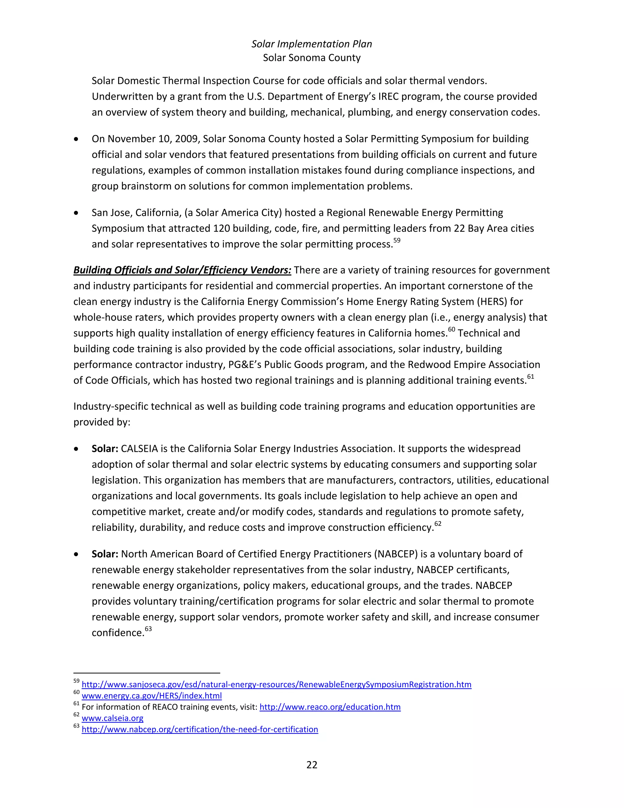 Solar Implementation Plan 
Solar Sonoma County 
22 
Solar Domestic Thermal Inspection Course for code officials and solar thermal vendors. 
Underwritten by a grant from the U.S. Department of Energy’s IREC program, the course provided 
an overview of system theory and building, mechanical, plumbing, and energy conservation codes. 
• On November 10, 2009, Solar Sonoma County hosted a Solar Permitting Symposium for building 
official and solar vendors that featured presentations from building officials on current and future 
regulations, examples of common installation mistakes found during compliance inspections, and 
group brainstorm on solutions for common implementation problems. 
• San Jose, California, (a Solar America City) hosted a Regional Renewable Energy Permitting 
Symposium that attracted 120 building, code, fire, and permitting leaders from 22 Bay Area cities 
and solar representatives to improve the solar permitting process.59
 
Building Officials and Solar/Efficiency Vendors: There are a variety of training resources for government 
and industry participants for residential and commercial properties. An important cornerstone of the 
clean energy industry is the California Energy Commission’s Home Energy Rating System (HERS) for 
whole‐house raters, which provides property owners with a clean energy plan (i.e., energy analysis) that 
supports high quality installation of energy efficiency features in California homes.60
 Technical and 
building code training is also provided by the code official associations, solar industry, building 
performance contractor industry, PG&E’s Public Goods program, and the Redwood Empire Association 
of Code Officials, which has hosted two regional trainings and is planning additional training events.61
  
Industry‐specific technical as well as building code training programs and education opportunities are 
provided by: 
• Solar: CALSEIA is the California Solar Energy Industries Association. It supports the widespread 
adoption of solar thermal and solar electric systems by educating consumers and supporting solar 
legislation. This organization has members that are manufacturers, contractors, utilities, educational 
organizations and local governments. Its goals include legislation to help achieve an open and 
competitive market, create and/or modify codes, standards and regulations to promote safety, 
reliability, durability, and reduce costs and improve construction efficiency.62
  
• Solar: North American Board of Certified Energy Practitioners (NABCEP) is a voluntary board of 
renewable energy stakeholder representatives from the solar industry, NABCEP certificants, 
renewable energy organizations, policy makers, educational groups, and the trades. NABCEP 
provides voluntary training/certification programs for solar electric and solar thermal to promote 
renewable energy, support solar vendors, promote worker safety and skill, and increase consumer 
confidence.63
 
                                                            
59
 http://www.sanjoseca.gov/esd/natural‐energy‐resources/RenewableEnergySymposiumRegistration.htm  
60
 www.energy.ca.gov/HERS/index.html  
61
 For information of REACO training events, visit: http://www.reaco.org/education.htm  
62
 www.calseia.org  
63
 http://www.nabcep.org/certification/the‐need‐for‐certification  
 