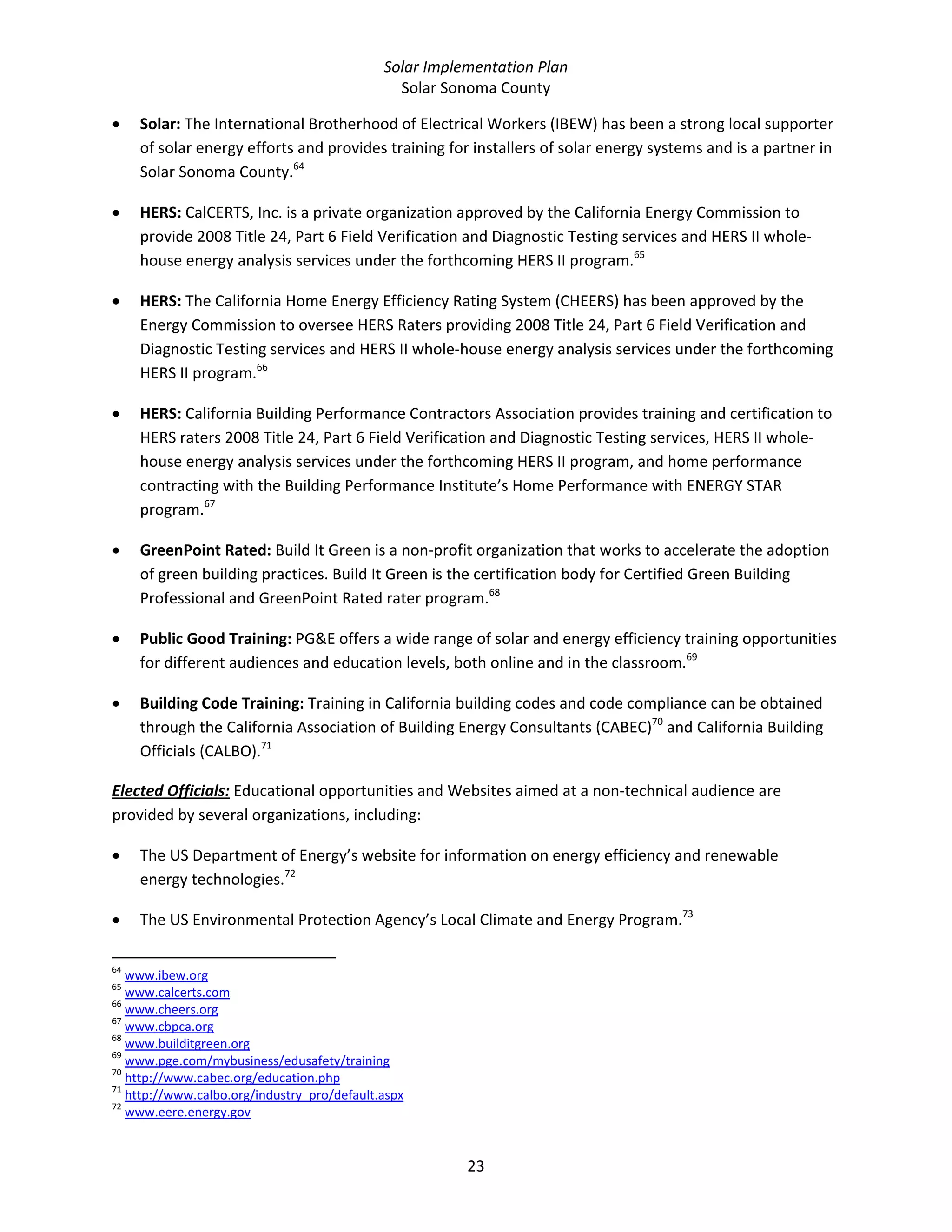 Solar Implementation Plan 
Solar Sonoma County 
23 
• Solar: The International Brotherhood of Electrical Workers (IBEW) has been a strong local supporter 
of solar energy efforts and provides training for installers of solar energy systems and is a partner in 
Solar Sonoma County.64
  
• HERS: CalCERTS, Inc. is a private organization approved by the California Energy Commission to 
provide 2008 Title 24, Part 6 Field Verification and Diagnostic Testing services and HERS II whole‐
house energy analysis services under the forthcoming HERS II program.65
  
• HERS: The California Home Energy Efficiency Rating System (CHEERS) has been approved by the 
Energy Commission to oversee HERS Raters providing 2008 Title 24, Part 6 Field Verification and 
Diagnostic Testing services and HERS II whole‐house energy analysis services under the forthcoming 
HERS II program.66
  
• HERS: California Building Performance Contractors Association provides training and certification to 
HERS raters 2008 Title 24, Part 6 Field Verification and Diagnostic Testing services, HERS II whole‐
house energy analysis services under the forthcoming HERS II program, and home performance 
contracting with the Building Performance Institute’s Home Performance with ENERGY STAR 
program.67
  
• GreenPoint Rated: Build It Green is a non‐profit organization that works to accelerate the adoption 
of green building practices. Build It Green is the certification body for Certified Green Building 
Professional and GreenPoint Rated rater program.68
   
• Public Good Training: PG&E offers a wide range of solar and energy efficiency training opportunities 
for different audiences and education levels, both online and in the classroom.69
  
• Building Code Training: Training in California building codes and code compliance can be obtained 
through the California Association of Building Energy Consultants (CABEC)70
 and California Building 
Officials (CALBO).71
 
Elected Officials: Educational opportunities and Websites aimed at a non‐technical audience are 
provided by several organizations, including: 
• The US Department of Energy’s website for information on energy efficiency and renewable 
energy technologies.72
  
• The US Environmental Protection Agency’s Local Climate and Energy Program.73
  
                                                            
64
 www.ibew.org  
65
 www.calcerts.com  
66
 www.cheers.org  
67
 www.cbpca.org  
68
 www.builditgreen.org  
69
 www.pge.com/mybusiness/edusafety/training  
70
 http://www.cabec.org/education.php  
71
 http://www.calbo.org/industry_pro/default.aspx  
72
 www.eere.energy.gov  
 