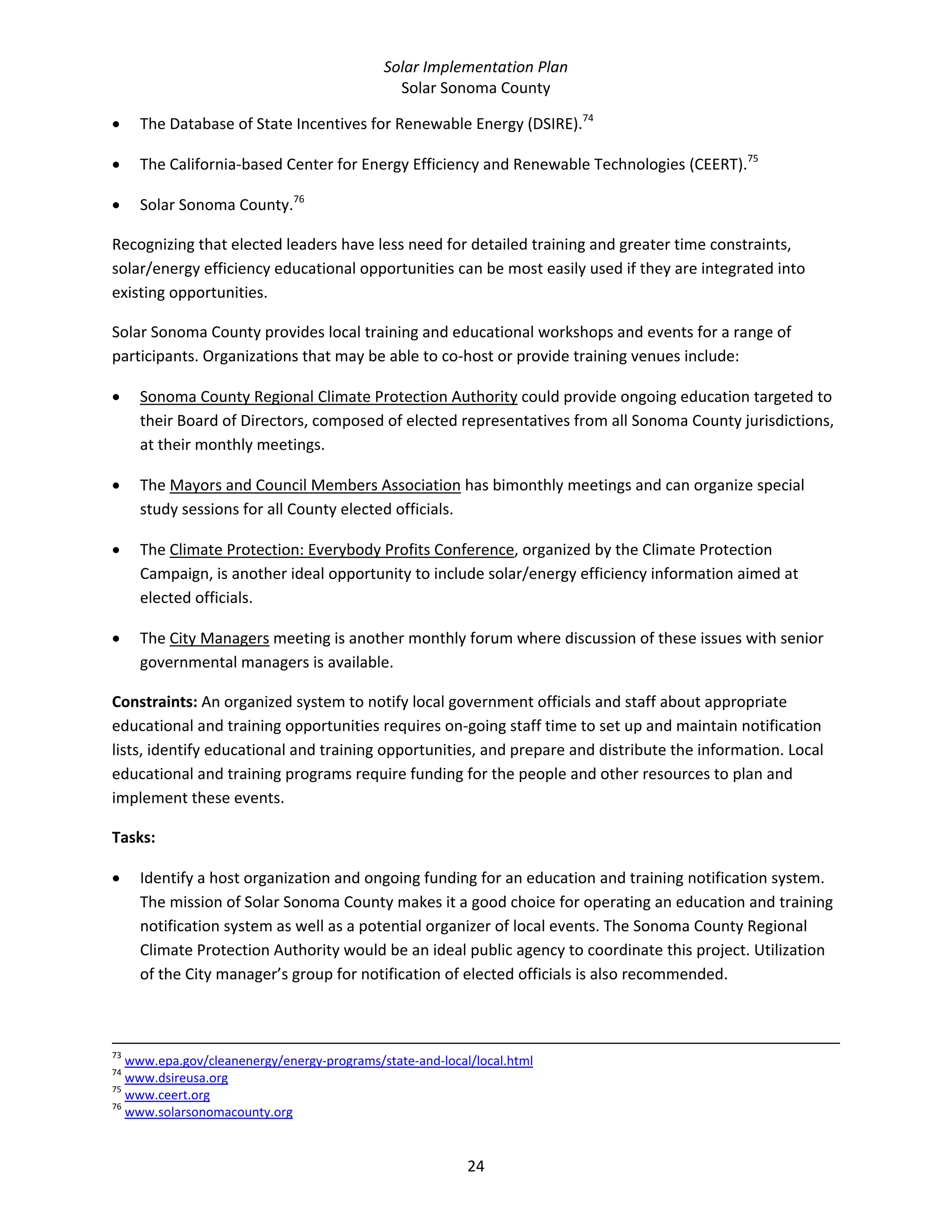 Solar Implementation Plan 
Solar Sonoma County 
24 
• The Database of State Incentives for Renewable Energy (DSIRE).74
 
• The California‐based Center for Energy Efficiency and Renewable Technologies (CEERT).75
 
• Solar Sonoma County.76
 
Recognizing that elected leaders have less need for detailed training and greater time constraints, 
solar/energy efficiency educational opportunities can be most easily used if they are integrated into 
existing opportunities. 
Solar Sonoma County provides local training and educational workshops and events for a range of 
participants. Organizations that may be able to co‐host or provide training venues include: 
• Sonoma County Regional Climate Protection Authority could provide ongoing education targeted to 
their Board of Directors, composed of elected representatives from all Sonoma County jurisdictions, 
at their monthly meetings. 
• The Mayors and Council Members Association has bimonthly meetings and can organize special 
study sessions for all County elected officials. 
• The Climate Protection: Everybody Profits Conference, organized by the Climate Protection 
Campaign, is another ideal opportunity to include solar/energy efficiency information aimed at 
elected officials. 
• The City Managers meeting is another monthly forum where discussion of these issues with senior 
governmental managers is available.  
Constraints: An organized system to notify local government officials and staff about appropriate 
educational and training opportunities requires on‐going staff time to set up and maintain notification 
lists, identify educational and training opportunities, and prepare and distribute the information. Local 
educational and training programs require funding for the people and other resources to plan and 
implement these events. 
Tasks: 
• Identify a host organization and ongoing funding for an education and training notification system. 
The mission of Solar Sonoma County makes it a good choice for operating an education and training 
notification system as well as a potential organizer of local events. The Sonoma County Regional 
Climate Protection Authority would be an ideal public agency to coordinate this project. Utilization 
of the City manager’s group for notification of elected officials is also recommended.  
                                                                                                                                                                                                
73
 www.epa.gov/cleanenergy/energy‐programs/state‐and‐local/local.html  
74
 www.dsireusa.org  
75
 www.ceert.org  
76
 www.solarsonomacounty.org  
 