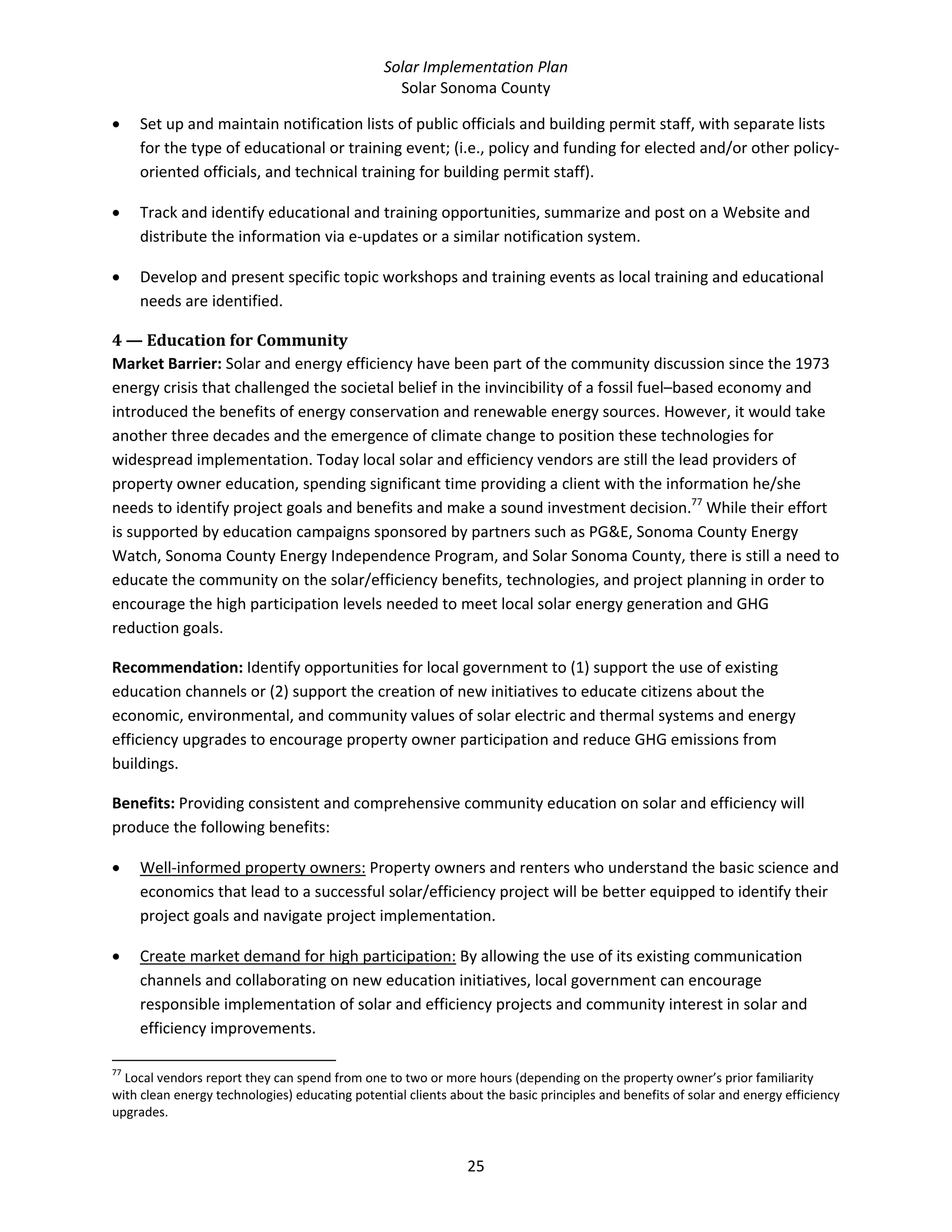 Solar Implementation Plan 
Solar Sonoma County 
25 
• Set up and maintain notification lists of public officials and building permit staff, with separate lists 
for the type of educational or training event; (i.e., policy and funding for elected and/or other policy‐
oriented officials, and technical training for building permit staff). 
• Track and identify educational and training opportunities, summarize and post on a Website and 
distribute the information via e‐updates or a similar notification system. 
• Develop and present specific topic workshops and training events as local training and educational 
needs are identified. 
4 — Education for Community  
Market Barrier: Solar and energy efficiency have been part of the community discussion since the 1973 
energy crisis that challenged the societal belief in the invincibility of a fossil fuel–based economy and 
introduced the benefits of energy conservation and renewable energy sources. However, it would take 
another three decades and the emergence of climate change to position these technologies for 
widespread implementation. Today local solar and efficiency vendors are still the lead providers of 
property owner education, spending significant time providing a client with the information he/she 
needs to identify project goals and benefits and make a sound investment decision.77
 While their effort 
is supported by education campaigns sponsored by partners such as PG&E, Sonoma County Energy 
Watch, Sonoma County Energy Independence Program, and Solar Sonoma County, there is still a need to 
educate the community on the solar/efficiency benefits, technologies, and project planning in order to 
encourage the high participation levels needed to meet local solar energy generation and GHG 
reduction goals. 
Recommendation: Identify opportunities for local government to (1) support the use of existing 
education channels or (2) support the creation of new initiatives to educate citizens about the 
economic, environmental, and community values of solar electric and thermal systems and energy 
efficiency upgrades to encourage property owner participation and reduce GHG emissions from 
buildings. 
Benefits: Providing consistent and comprehensive community education on solar and efficiency will 
produce the following benefits: 
• Well‐informed property owners: Property owners and renters who understand the basic science and 
economics that lead to a successful solar/efficiency project will be better equipped to identify their 
project goals and navigate project implementation. 
• Create market demand for high participation: By allowing the use of its existing communication 
channels and collaborating on new education initiatives, local government can encourage 
responsible implementation of solar and efficiency projects and community interest in solar and 
efficiency improvements. 
                                                            
77
 Local vendors report they can spend from one to two or more hours (depending on the property owner’s prior familiarity 
with clean energy technologies) educating potential clients about the basic principles and benefits of solar and energy efficiency 
upgrades. 
 