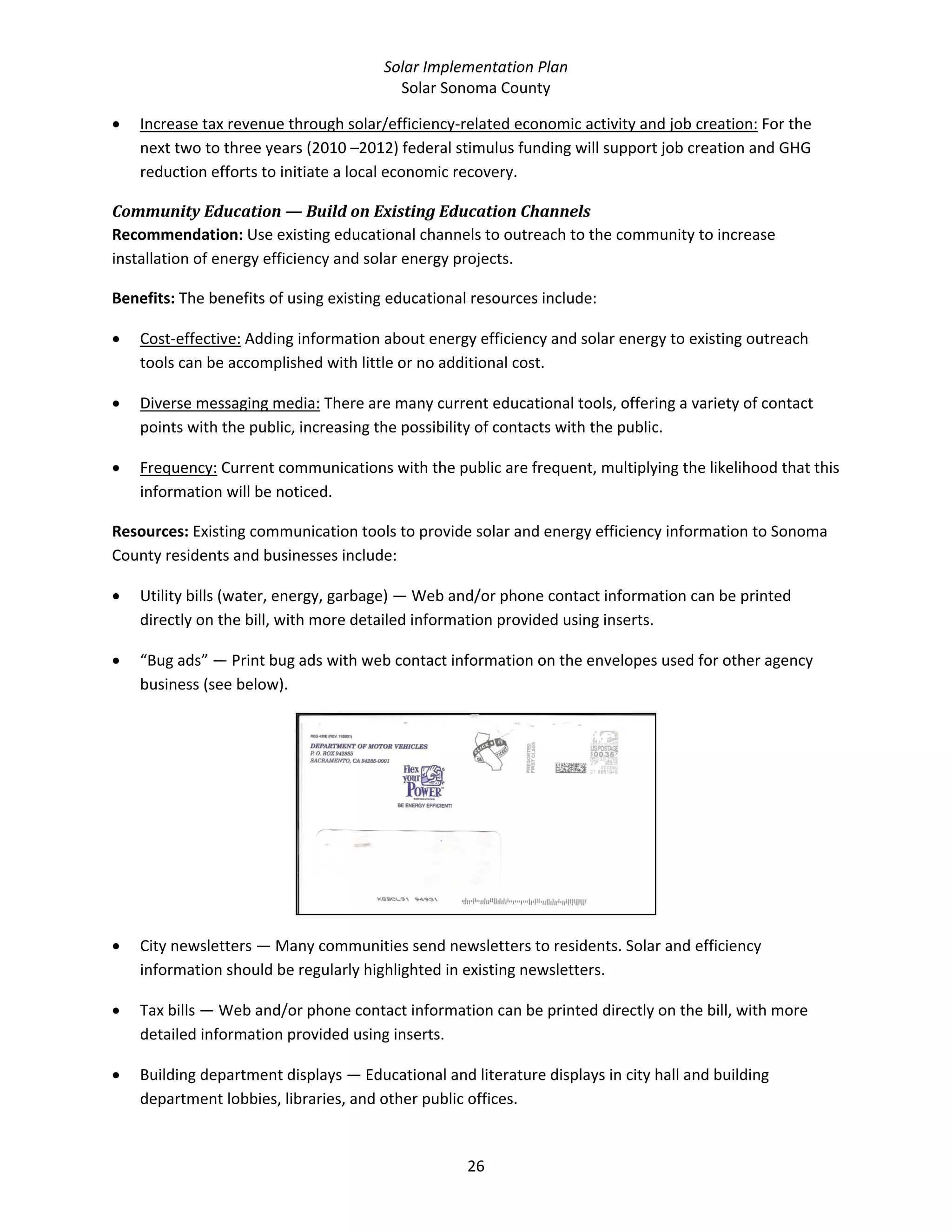 Solar Implementation Plan 
Solar Sonoma County 
26 
• Increase tax revenue through solar/efficiency‐related economic activity and job creation: For the 
next two to three years (2010 –2012) federal stimulus funding will support job creation and GHG 
reduction efforts to initiate a local economic recovery. 
Community Education — Build on Existing Education Channels 
Recommendation: Use existing educational channels to outreach to the community to increase 
installation of energy efficiency and solar energy projects. 
Benefits: The benefits of using existing educational resources include: 
• Cost‐effective: Adding information about energy efficiency and solar energy to existing outreach 
tools can be accomplished with little or no additional cost. 
• Diverse messaging media: There are many current educational tools, offering a variety of contact 
points with the public, increasing the possibility of contacts with the public. 
• Frequency: Current communications with the public are frequent, multiplying the likelihood that this 
information will be noticed. 
Resources: Existing communication tools to provide solar and energy efficiency information to Sonoma 
County residents and businesses include: 
• Utility bills (water, energy, garbage) — Web and/or phone contact information can be printed 
directly on the bill, with more detailed information provided using inserts. 
• “Bug ads” — Print bug ads with web contact information on the envelopes used for other agency 
business (see below). 
 
• City newsletters — Many communities send newsletters to residents. Solar and efficiency 
information should be regularly highlighted in existing newsletters. 
• Tax bills — Web and/or phone contact information can be printed directly on the bill, with more 
detailed information provided using inserts. 
• Building department displays — Educational and literature displays in city hall and building 
department lobbies, libraries, and other public offices. 
 