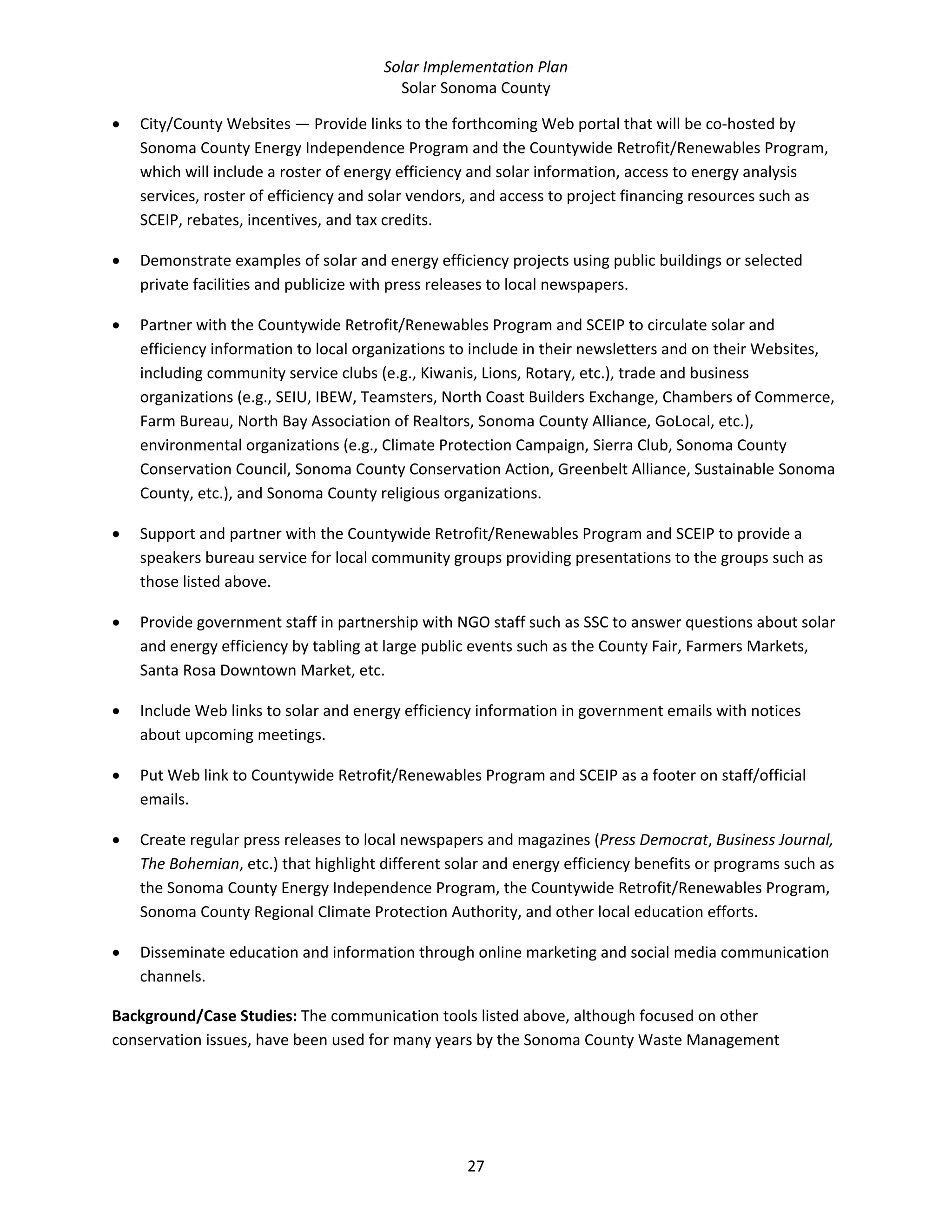 Solar Implementation Plan 
Solar Sonoma County 
27 
• City/County Websites — Provide links to the forthcoming Web portal that will be co‐hosted by 
Sonoma County Energy Independence Program and the Countywide Retrofit/Renewables Program, 
which will include a roster of energy efficiency and solar information, access to energy analysis 
services, roster of efficiency and solar vendors, and access to project financing resources such as 
SCEIP, rebates, incentives, and tax credits. 
• Demonstrate examples of solar and energy efficiency projects using public buildings or selected 
private facilities and publicize with press releases to local newspapers. 
• Partner with the Countywide Retrofit/Renewables Program and SCEIP to circulate solar and 
efficiency information to local organizations to include in their newsletters and on their Websites, 
including community service clubs (e.g., Kiwanis, Lions, Rotary, etc.), trade and business 
organizations (e.g., SEIU, IBEW, Teamsters, North Coast Builders Exchange, Chambers of Commerce, 
Farm Bureau, North Bay Association of Realtors, Sonoma County Alliance, GoLocal, etc.), 
environmental organizations (e.g., Climate Protection Campaign, Sierra Club, Sonoma County 
Conservation Council, Sonoma County Conservation Action, Greenbelt Alliance, Sustainable Sonoma 
County, etc.), and Sonoma County religious organizations. 
• Support and partner with the Countywide Retrofit/Renewables Program and SCEIP to provide a 
speakers bureau service for local community groups providing presentations to the groups such as 
those listed above. 
• Provide government staff in partnership with NGO staff such as SSC to answer questions about solar 
and energy efficiency by tabling at large public events such as the County Fair, Farmers Markets, 
Santa Rosa Downtown Market, etc. 
• Include Web links to solar and energy efficiency information in government emails with notices 
about upcoming meetings.  
• Put Web link to Countywide Retrofit/Renewables Program and SCEIP as a footer on staff/official 
emails. 
• Create regular press releases to local newspapers and magazines (Press Democrat, Business Journal, 
The Bohemian, etc.) that highlight different solar and energy efficiency benefits or programs such as 
the Sonoma County Energy Independence Program, the Countywide Retrofit/Renewables Program, 
Sonoma County Regional Climate Protection Authority, and other local education efforts. 
• Disseminate education and information through online marketing and social media communication 
channels. 
Background/Case Studies: The communication tools listed above, although focused on other 
conservation issues, have been used for many years by the Sonoma County Waste Management 
 