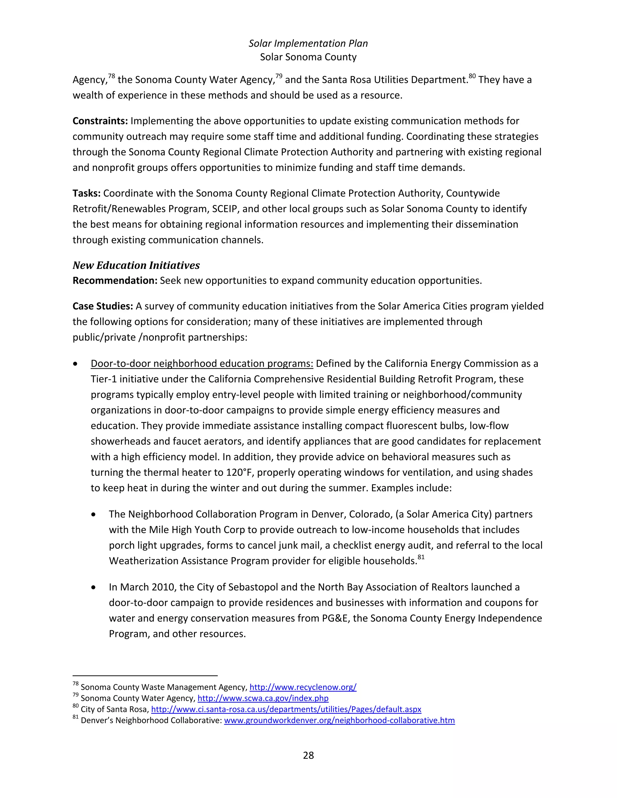 Solar Implementation Plan 
Solar Sonoma County 
28 
Agency,78
 the Sonoma County Water Agency,79
 and the Santa Rosa Utilities Department.80
 They have a 
wealth of experience in these methods and should be used as a resource. 
Constraints: Implementing the above opportunities to update existing communication methods for 
community outreach may require some staff time and additional funding. Coordinating these strategies 
through the Sonoma County Regional Climate Protection Authority and partnering with existing regional 
and nonprofit groups offers opportunities to minimize funding and staff time demands. 
Tasks: Coordinate with the Sonoma County Regional Climate Protection Authority, Countywide 
Retrofit/Renewables Program, SCEIP, and other local groups such as Solar Sonoma County to identify 
the best means for obtaining regional information resources and implementing their dissemination 
through existing communication channels. 
New Education Initiatives 
Recommendation: Seek new opportunities to expand community education opportunities. 
Case Studies: A survey of community education initiatives from the Solar America Cities program yielded 
the following options for consideration; many of these initiatives are implemented through 
public/private /nonprofit partnerships: 
• Door‐to‐door neighborhood education programs: Defined by the California Energy Commission as a 
Tier‐1 initiative under the California Comprehensive Residential Building Retrofit Program, these 
programs typically employ entry‐level people with limited training or neighborhood/community 
organizations in door‐to‐door campaigns to provide simple energy efficiency measures and 
education. They provide immediate assistance installing compact fluorescent bulbs, low‐flow 
showerheads and faucet aerators, and identify appliances that are good candidates for replacement 
with a high efficiency model. In addition, they provide advice on behavioral measures such as 
turning the thermal heater to 120°F, properly operating windows for ventilation, and using shades 
to keep heat in during the winter and out during the summer. Examples include: 
• The Neighborhood Collaboration Program in Denver, Colorado, (a Solar America City) partners 
with the Mile High Youth Corp to provide outreach to low‐income households that includes 
porch light upgrades, forms to cancel junk mail, a checklist energy audit, and referral to the local 
Weatherization Assistance Program provider for eligible households.81
  
• In March 2010, the City of Sebastopol and the North Bay Association of Realtors launched a 
door‐to‐door campaign to provide residences and businesses with information and coupons for 
water and energy conservation measures from PG&E, the Sonoma County Energy Independence 
Program, and other resources. 
                                                            
78
 Sonoma County Waste Management Agency, http://www.recyclenow.org/  
79
 Sonoma County Water Agency, http://www.scwa.ca.gov/index.php  
80
 City of Santa Rosa, http://www.ci.santa‐rosa.ca.us/departments/utilities/Pages/default.aspx  
81
 Denver’s Neighborhood Collaborative: www.groundworkdenver.org/neighborhood‐collaborative.htm  
 