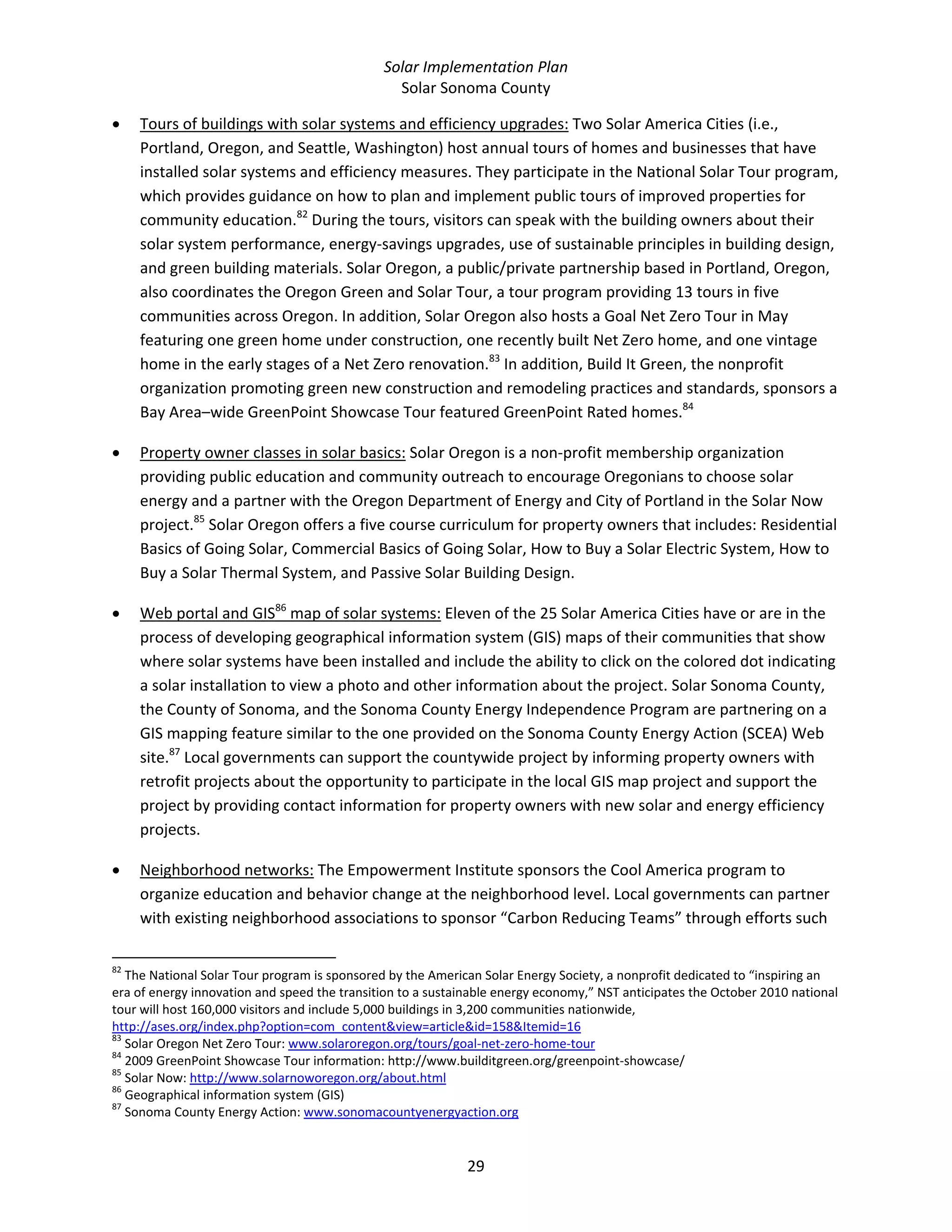 Solar Implementation Plan 
Solar Sonoma County 
29 
• Tours of buildings with solar systems and efficiency upgrades: Two Solar America Cities (i.e., 
Portland, Oregon, and Seattle, Washington) host annual tours of homes and businesses that have 
installed solar systems and efficiency measures. They participate in the National Solar Tour program, 
which provides guidance on how to plan and implement public tours of improved properties for 
community education.82
 During the tours, visitors can speak with the building owners about their 
solar system performance, energy‐savings upgrades, use of sustainable principles in building design, 
and green building materials. Solar Oregon, a public/private partnership based in Portland, Oregon, 
also coordinates the Oregon Green and Solar Tour, a tour program providing 13 tours in five 
communities across Oregon. In addition, Solar Oregon also hosts a Goal Net Zero Tour in May 
featuring one green home under construction, one recently built Net Zero home, and one vintage 
home in the early stages of a Net Zero renovation.83
 In addition, Build It Green, the nonprofit 
organization promoting green new construction and remodeling practices and standards, sponsors a 
Bay Area–wide GreenPoint Showcase Tour featured GreenPoint Rated homes.84
 
• Property owner classes in solar basics: Solar Oregon is a non‐profit membership organization 
providing public education and community outreach to encourage Oregonians to choose solar 
energy and a partner with the Oregon Department of Energy and City of Portland in the Solar Now 
project.85
 Solar Oregon offers a five course curriculum for property owners that includes: Residential 
Basics of Going Solar, Commercial Basics of Going Solar, How to Buy a Solar Electric System, How to 
Buy a Solar Thermal System, and Passive Solar Building Design. 
• Web portal and GIS86
 map of solar systems: Eleven of the 25 Solar America Cities have or are in the 
process of developing geographical information system (GIS) maps of their communities that show 
where solar systems have been installed and include the ability to click on the colored dot indicating 
a solar installation to view a photo and other information about the project. Solar Sonoma County, 
the County of Sonoma, and the Sonoma County Energy Independence Program are partnering on a 
GIS mapping feature similar to the one provided on the Sonoma County Energy Action (SCEA) Web 
site.87
 Local governments can support the countywide project by informing property owners with 
retrofit projects about the opportunity to participate in the local GIS map project and support the 
project by providing contact information for property owners with new solar and energy efficiency 
projects. 
• Neighborhood networks: The Empowerment Institute sponsors the Cool America program to 
organize education and behavior change at the neighborhood level. Local governments can partner 
with existing neighborhood associations to sponsor “Carbon Reducing Teams” through efforts such 
                                                            
82
 The National Solar Tour program is sponsored by the American Solar Energy Society, a nonprofit dedicated to “inspiring an 
era of energy innovation and speed the transition to a sustainable energy economy,” NST anticipates the October 2010 national 
tour will host 160,000 visitors and include 5,000 buildings in 3,200 communities nationwide, 
http://ases.org/index.php?option=com_content&view=article&id=158&Itemid=16  
83
 Solar Oregon Net Zero Tour: www.solaroregon.org/tours/goal‐net‐zero‐home‐tour 
84
 2009 GreenPoint Showcase Tour information: http://www.builditgreen.org/greenpoint‐showcase/ 
85
 Solar Now: http://www.solarnoworegon.org/about.html  
86
 Geographical information system (GIS) 
87
 Sonoma County Energy Action: www.sonomacountyenergyaction.org 
 