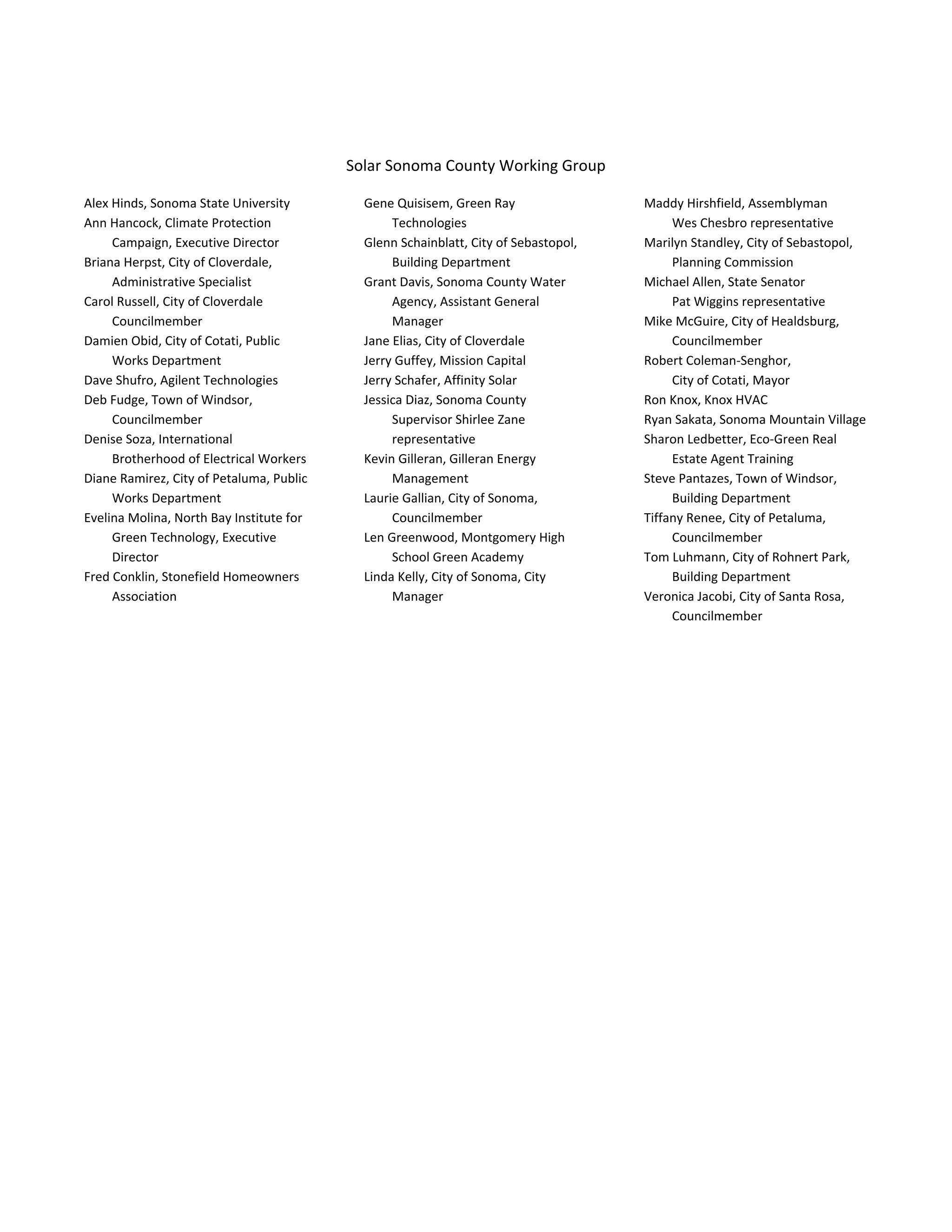  
 
Solar Sonoma County Working Group 
Alex Hinds, Sonoma State University 
Ann Hancock, Climate Protection 
Campaign, Executive Director 
Briana Herpst, City of Cloverdale, 
Administrative Specialist 
Carol Russell, City of Cloverdale 
Councilmember 
Damien Obid, City of Cotati, Public 
Works Department 
Dave Shufro, Agilent Technologies 
Deb Fudge, Town of Windsor, 
Councilmember 
Denise Soza, International 
Brotherhood of Electrical Workers 
Diane Ramirez, City of Petaluma, Public 
Works Department 
Evelina Molina, North Bay Institute for 
Green Technology, Executive 
Director 
Fred Conklin, Stonefield Homeowners 
Association 
Gene Quisisem, Green Ray 
Technologies 
Glenn Schainblatt, City of Sebastopol, 
Building Department 
Grant Davis, Sonoma County Water 
Agency, Assistant General 
Manager 
Jane Elias, City of Cloverdale 
Jerry Guffey, Mission Capital 
Jerry Schafer, Affinity Solar 
Jessica Diaz, Sonoma County 
Supervisor Shirlee Zane 
representative 
Kevin Gilleran, Gilleran Energy 
Management 
Laurie Gallian, City of Sonoma, 
Councilmember 
Len Greenwood, Montgomery High 
School Green Academy 
Linda Kelly, City of Sonoma, City 
Manager 
Maddy Hirshfield, Assemblyman  
Wes Chesbro representative 
Marilyn Standley, City of Sebastopol, 
Planning Commission 
Michael Allen, State Senator  
Pat Wiggins representative 
Mike McGuire, City of Healdsburg, 
Councilmember 
Robert Coleman‐Senghor,  
City of Cotati, Mayor 
Ron Knox, Knox HVAC 
Ryan Sakata, Sonoma Mountain Village 
Sharon Ledbetter, Eco‐Green Real 
Estate Agent Training 
Steve Pantazes, Town of Windsor, 
Building Department 
Tiffany Renee, City of Petaluma, 
Councilmember 
Tom Luhmann, City of Rohnert Park, 
Building Department 
Veronica Jacobi, City of Santa Rosa, 
Councilmember 
 
 