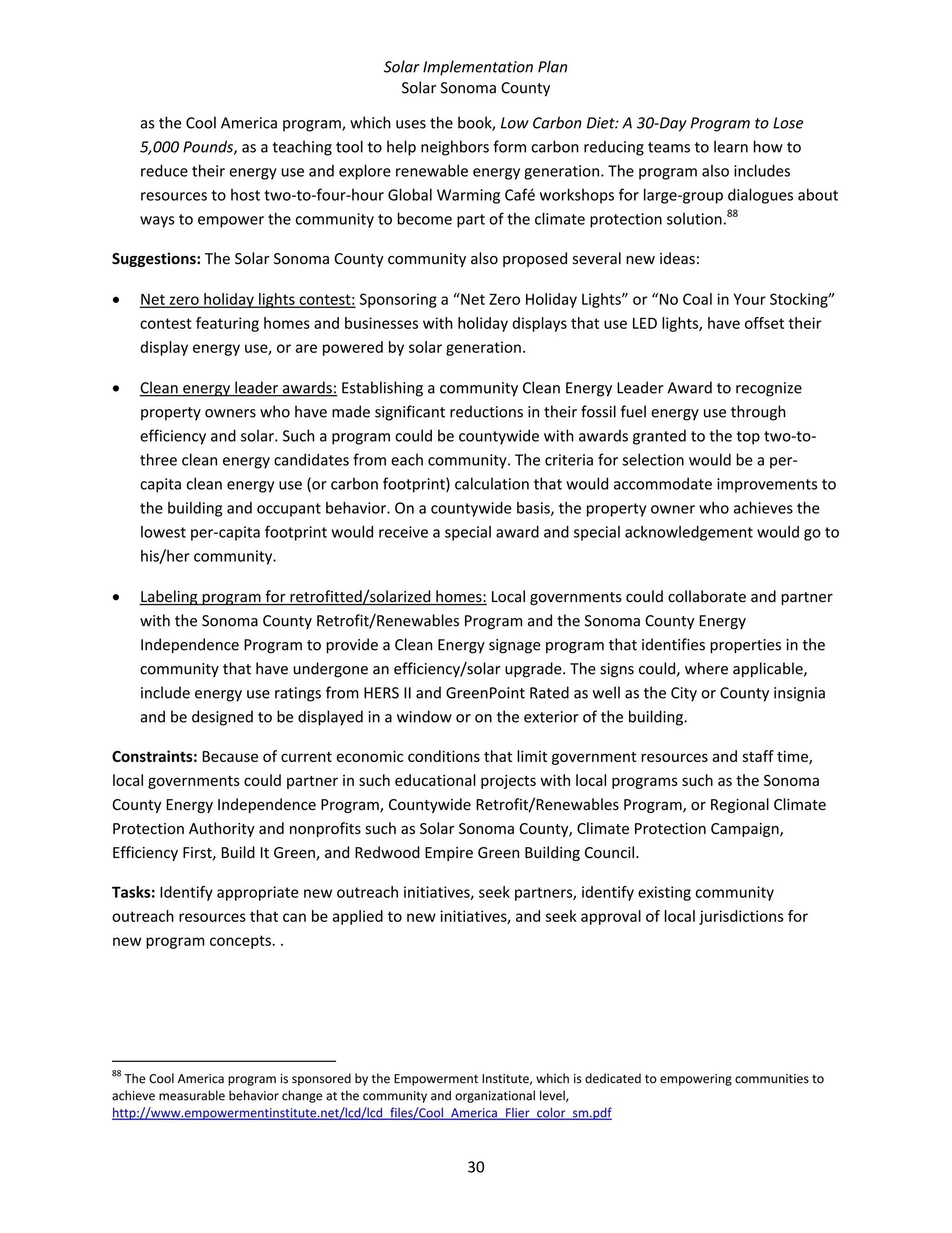 Solar Implementation Plan 
Solar Sonoma County 
30 
as the Cool America program, which uses the book, Low Carbon Diet: A 30‐Day Program to Lose 
5,000 Pounds, as a teaching tool to help neighbors form carbon reducing teams to learn how to 
reduce their energy use and explore renewable energy generation. The program also includes 
resources to host two‐to‐four‐hour Global Warming Café workshops for large‐group dialogues about 
ways to empower the community to become part of the climate protection solution.88
  
Suggestions: The Solar Sonoma County community also proposed several new ideas:  
• Net zero holiday lights contest: Sponsoring a “Net Zero Holiday Lights” or “No Coal in Your Stocking” 
contest featuring homes and businesses with holiday displays that use LED lights, have offset their 
display energy use, or are powered by solar generation. 
• Clean energy leader awards: Establishing a community Clean Energy Leader Award to recognize 
property owners who have made significant reductions in their fossil fuel energy use through 
efficiency and solar. Such a program could be countywide with awards granted to the top two‐to‐
three clean energy candidates from each community. The criteria for selection would be a per‐
capita clean energy use (or carbon footprint) calculation that would accommodate improvements to 
the building and occupant behavior. On a countywide basis, the property owner who achieves the 
lowest per‐capita footprint would receive a special award and special acknowledgement would go to 
his/her community. 
• Labeling program for retrofitted/solarized homes: Local governments could collaborate and partner 
with the Sonoma County Retrofit/Renewables Program and the Sonoma County Energy 
Independence Program to provide a Clean Energy signage program that identifies properties in the 
community that have undergone an efficiency/solar upgrade. The signs could, where applicable, 
include energy use ratings from HERS II and GreenPoint Rated as well as the City or County insignia 
and be designed to be displayed in a window or on the exterior of the building. 
Constraints: Because of current economic conditions that limit government resources and staff time, 
local governments could partner in such educational projects with local programs such as the Sonoma 
County Energy Independence Program, Countywide Retrofit/Renewables Program, or Regional Climate 
Protection Authority and nonprofits such as Solar Sonoma County, Climate Protection Campaign, 
Efficiency First, Build It Green, and Redwood Empire Green Building Council. 
Tasks: Identify appropriate new outreach initiatives, seek partners, identify existing community 
outreach resources that can be applied to new initiatives, and seek approval of local jurisdictions for 
new program concepts. . 
                                                            
88
 The Cool America program is sponsored by the Empowerment Institute, which is dedicated to empowering communities to 
achieve measurable behavior change at the community and organizational level, 
http://www.empowermentinstitute.net/lcd/lcd_files/Cool_America_Flier_color_sm.pdf  
 