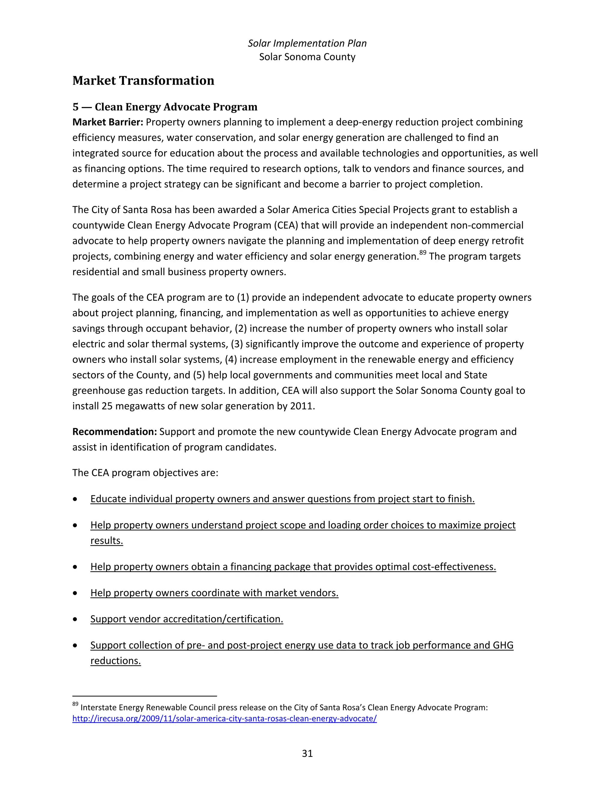 Solar Implementation Plan 
Solar Sonoma County 
31 
Market Transformation 
5 — Clean Energy Advocate Program 
Market Barrier: Property owners planning to implement a deep‐energy reduction project combining 
efficiency measures, water conservation, and solar energy generation are challenged to find an 
integrated source for education about the process and available technologies and opportunities, as well 
as financing options. The time required to research options, talk to vendors and finance sources, and 
determine a project strategy can be significant and become a barrier to project completion. 
The City of Santa Rosa has been awarded a Solar America Cities Special Projects grant to establish a 
countywide Clean Energy Advocate Program (CEA) that will provide an independent non‐commercial 
advocate to help property owners navigate the planning and implementation of deep energy retrofit 
projects, combining energy and water efficiency and solar energy generation.89
 The program targets 
residential and small business property owners. 
The goals of the CEA program are to (1) provide an independent advocate to educate property owners 
about project planning, financing, and implementation as well as opportunities to achieve energy 
savings through occupant behavior, (2) increase the number of property owners who install solar 
electric and solar thermal systems, (3) significantly improve the outcome and experience of property 
owners who install solar systems, (4) increase employment in the renewable energy and efficiency 
sectors of the County, and (5) help local governments and communities meet local and State 
greenhouse gas reduction targets. In addition, CEA will also support the Solar Sonoma County goal to 
install 25 megawatts of new solar generation by 2011. 
Recommendation: Support and promote the new countywide Clean Energy Advocate program and 
assist in identification of program candidates.  
The CEA program objectives are: 
• Educate individual property owners and answer questions from project start to finish. 
• Help property owners understand project scope and loading order choices to maximize project 
results. 
• Help property owners obtain a financing package that provides optimal cost‐effectiveness. 
• Help property owners coordinate with market vendors. 
• Support vendor accreditation/certification. 
• Support collection of pre‐ and post‐project energy use data to track job performance and GHG 
reductions. 
                                                            
89
 Interstate Energy Renewable Council press release on the City of Santa Rosa’s Clean Energy Advocate Program: 
http://irecusa.org/2009/11/solar‐america‐city‐santa‐rosas‐clean‐energy‐advocate/  
 