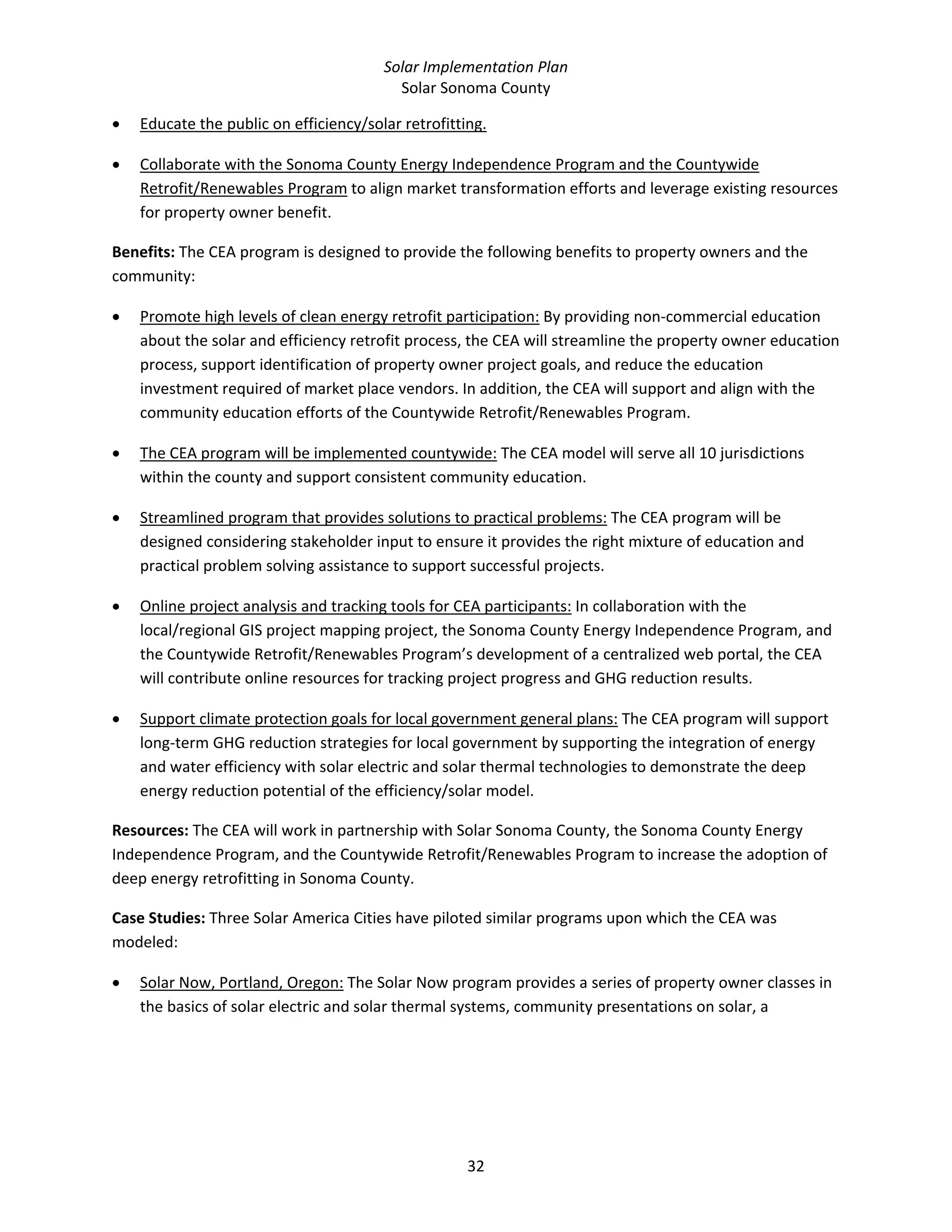 Solar Implementation Plan 
Solar Sonoma County 
32 
• Educate the public on efficiency/solar retrofitting. 
• Collaborate with the Sonoma County Energy Independence Program and the Countywide 
Retrofit/Renewables Program to align market transformation efforts and leverage existing resources 
for property owner benefit. 
Benefits: The CEA program is designed to provide the following benefits to property owners and the 
community: 
• Promote high levels of clean energy retrofit participation: By providing non‐commercial education 
about the solar and efficiency retrofit process, the CEA will streamline the property owner education 
process, support identification of property owner project goals, and reduce the education 
investment required of market place vendors. In addition, the CEA will support and align with the 
community education efforts of the Countywide Retrofit/Renewables Program. 
• The CEA program will be implemented countywide: The CEA model will serve all 10 jurisdictions 
within the county and support consistent community education. 
• Streamlined program that provides solutions to practical problems: The CEA program will be 
designed considering stakeholder input to ensure it provides the right mixture of education and 
practical problem solving assistance to support successful projects. 
• Online project analysis and tracking tools for CEA participants: In collaboration with the 
local/regional GIS project mapping project, the Sonoma County Energy Independence Program, and 
the Countywide Retrofit/Renewables Program’s development of a centralized web portal, the CEA 
will contribute online resources for tracking project progress and GHG reduction results. 
• Support climate protection goals for local government general plans: The CEA program will support 
long‐term GHG reduction strategies for local government by supporting the integration of energy 
and water efficiency with solar electric and solar thermal technologies to demonstrate the deep 
energy reduction potential of the efficiency/solar model. 
Resources: The CEA will work in partnership with Solar Sonoma County, the Sonoma County Energy 
Independence Program, and the Countywide Retrofit/Renewables Program to increase the adoption of 
deep energy retrofitting in Sonoma County. 
Case Studies: Three Solar America Cities have piloted similar programs upon which the CEA was 
modeled: 
• Solar Now, Portland, Oregon: The Solar Now program provides a series of property owner classes in 
the basics of solar electric and solar thermal systems, community presentations on solar, a 
 