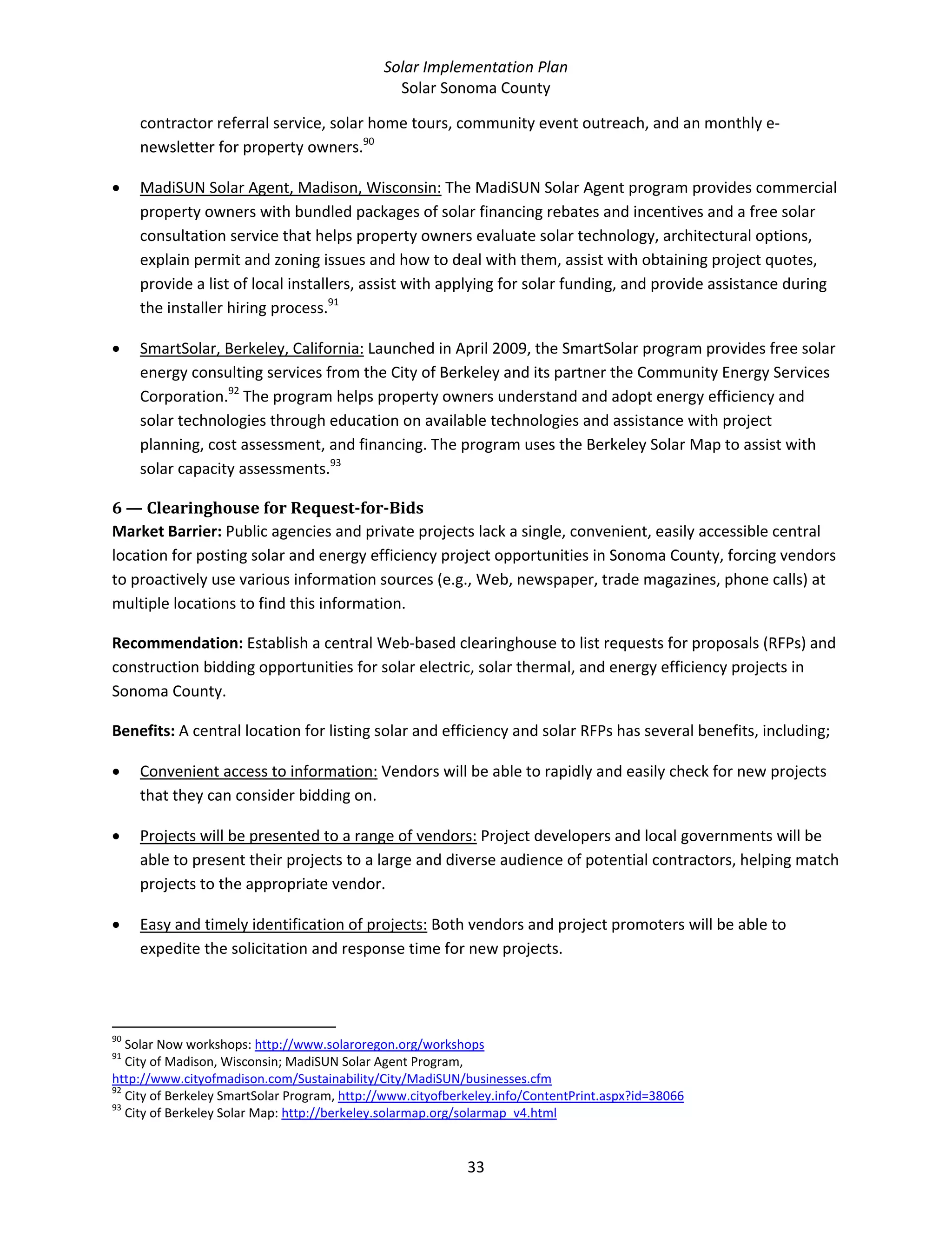 Solar Implementation Plan 
Solar Sonoma County 
33 
contractor referral service, solar home tours, community event outreach, and an monthly e‐
newsletter for property owners.90
 
• MadiSUN Solar Agent, Madison, Wisconsin: The MadiSUN Solar Agent program provides commercial 
property owners with bundled packages of solar financing rebates and incentives and a free solar 
consultation service that helps property owners evaluate solar technology, architectural options, 
explain permit and zoning issues and how to deal with them, assist with obtaining project quotes, 
provide a list of local installers, assist with applying for solar funding, and provide assistance during 
the installer hiring process.91
 
• SmartSolar, Berkeley, California: Launched in April 2009, the SmartSolar program provides free solar 
energy consulting services from the City of Berkeley and its partner the Community Energy Services 
Corporation.92
 The program helps property owners understand and adopt energy efficiency and 
solar technologies through education on available technologies and assistance with project 
planning, cost assessment, and financing. The program uses the Berkeley Solar Map to assist with 
solar capacity assessments.93
  
6 — Clearinghouse for Request­for­Bids  
Market Barrier: Public agencies and private projects lack a single, convenient, easily accessible central 
location for posting solar and energy efficiency project opportunities in Sonoma County, forcing vendors 
to proactively use various information sources (e.g., Web, newspaper, trade magazines, phone calls) at 
multiple locations to find this information.  
Recommendation: Establish a central Web‐based clearinghouse to list requests for proposals (RFPs) and 
construction bidding opportunities for solar electric, solar thermal, and energy efficiency projects in 
Sonoma County. 
Benefits: A central location for listing solar and efficiency and solar RFPs has several benefits, including; 
• Convenient access to information: Vendors will be able to rapidly and easily check for new projects 
that they can consider bidding on.  
• Projects will be presented to a range of vendors: Project developers and local governments will be 
able to present their projects to a large and diverse audience of potential contractors, helping match 
projects to the appropriate vendor. 
• Easy and timely identification of projects: Both vendors and project promoters will be able to 
expedite the solicitation and response time for new projects. 
                                                            
90
 Solar Now workshops: http://www.solaroregon.org/workshops  
91
 City of Madison, Wisconsin; MadiSUN Solar Agent Program, 
http://www.cityofmadison.com/Sustainability/City/MadiSUN/businesses.cfm  
92
 City of Berkeley SmartSolar Program, http://www.cityofberkeley.info/ContentPrint.aspx?id=38066  
93
 City of Berkeley Solar Map: http://berkeley.solarmap.org/solarmap_v4.html  
 