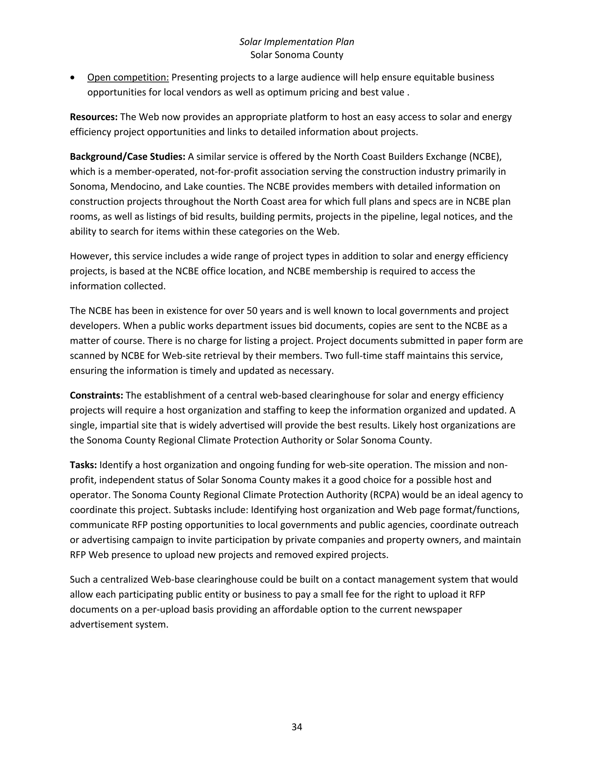 Solar Implementation Plan 
Solar Sonoma County 
34 
• Open competition: Presenting projects to a large audience will help ensure equitable business 
opportunities for local vendors as well as optimum pricing and best value . 
Resources: The Web now provides an appropriate platform to host an easy access to solar and energy 
efficiency project opportunities and links to detailed information about projects. 
Background/Case Studies: A similar service is offered by the North Coast Builders Exchange (NCBE), 
which is a member‐operated, not‐for‐profit association serving the construction industry primarily in 
Sonoma, Mendocino, and Lake counties. The NCBE provides members with detailed information on 
construction projects throughout the North Coast area for which full plans and specs are in NCBE plan 
rooms, as well as listings of bid results, building permits, projects in the pipeline, legal notices, and the 
ability to search for items within these categories on the Web.  
However, this service includes a wide range of project types in addition to solar and energy efficiency 
projects, is based at the NCBE office location, and NCBE membership is required to access the 
information collected. 
The NCBE has been in existence for over 50 years and is well known to local governments and project 
developers. When a public works department issues bid documents, copies are sent to the NCBE as a 
matter of course. There is no charge for listing a project. Project documents submitted in paper form are 
scanned by NCBE for Web‐site retrieval by their members. Two full‐time staff maintains this service, 
ensuring the information is timely and updated as necessary.  
Constraints: The establishment of a central web‐based clearinghouse for solar and energy efficiency 
projects will require a host organization and staffing to keep the information organized and updated. A 
single, impartial site that is widely advertised will provide the best results. Likely host organizations are 
the Sonoma County Regional Climate Protection Authority or Solar Sonoma County. 
Tasks: Identify a host organization and ongoing funding for web‐site operation. The mission and non‐
profit, independent status of Solar Sonoma County makes it a good choice for a possible host and 
operator. The Sonoma County Regional Climate Protection Authority (RCPA) would be an ideal agency to 
coordinate this project. Subtasks include: Identifying host organization and Web page format/functions, 
communicate RFP posting opportunities to local governments and public agencies, coordinate outreach 
or advertising campaign to invite participation by private companies and property owners, and maintain 
RFP Web presence to upload new projects and removed expired projects. 
Such a centralized Web‐base clearinghouse could be built on a contact management system that would 
allow each participating public entity or business to pay a small fee for the right to upload it RFP 
documents on a per‐upload basis providing an affordable option to the current newspaper 
advertisement system. 
  
 