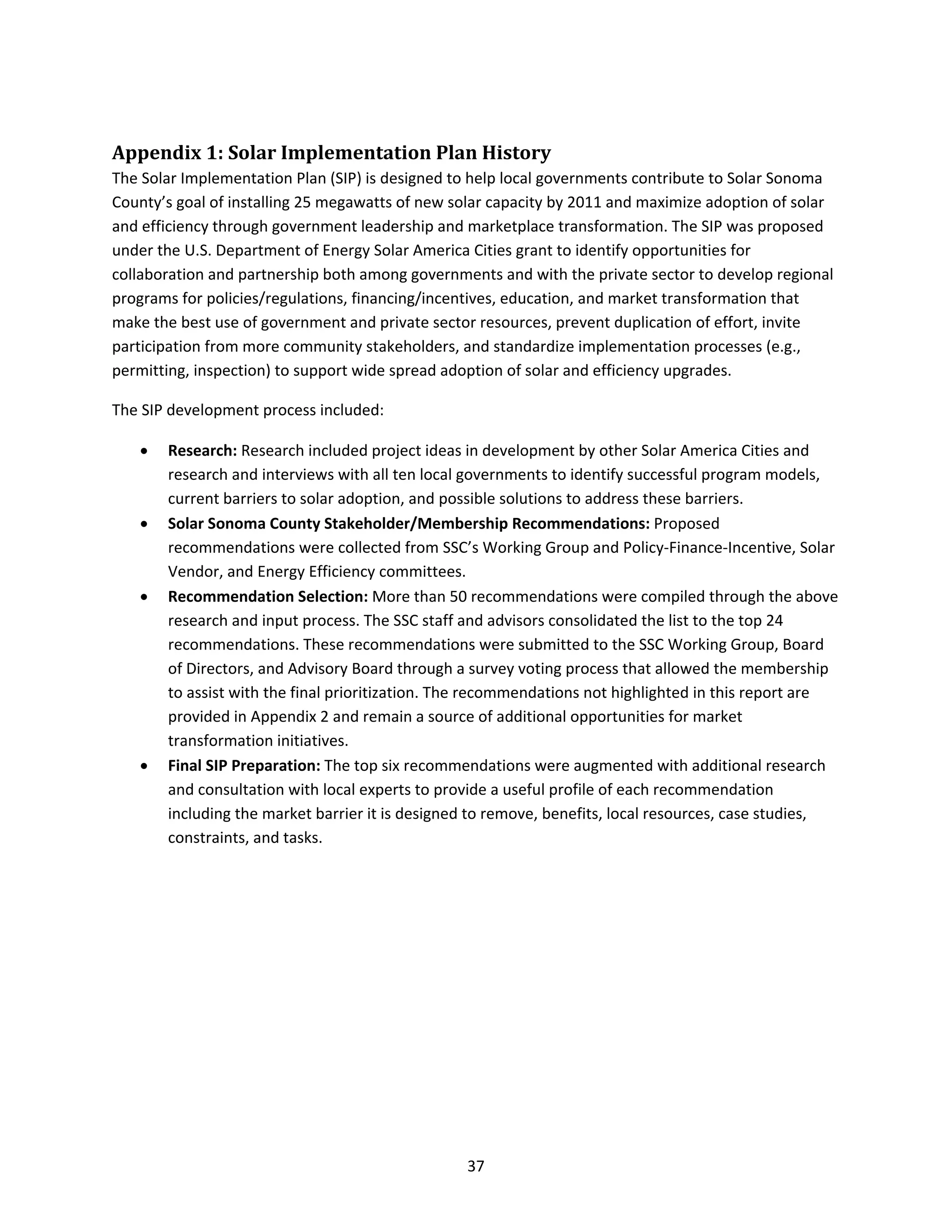  
37 
Appendix 1: Solar Implementation Plan History 
The Solar Implementation Plan (SIP) is designed to help local governments contribute to Solar Sonoma 
County’s goal of installing 25 megawatts of new solar capacity by 2011 and maximize adoption of solar 
and efficiency through government leadership and marketplace transformation. The SIP was proposed 
under the U.S. Department of Energy Solar America Cities grant to identify opportunities for 
collaboration and partnership both among governments and with the private sector to develop regional 
programs for policies/regulations, financing/incentives, education, and market transformation that 
make the best use of government and private sector resources, prevent duplication of effort, invite 
participation from more community stakeholders, and standardize implementation processes (e.g., 
permitting, inspection) to support wide spread adoption of solar and efficiency upgrades. 
The SIP development process included: 
• Research: Research included project ideas in development by other Solar America Cities and 
research and interviews with all ten local governments to identify successful program models, 
current barriers to solar adoption, and possible solutions to address these barriers. 
• Solar Sonoma County Stakeholder/Membership Recommendations: Proposed 
recommendations were collected from SSC’s Working Group and Policy‐Finance‐Incentive, Solar 
Vendor, and Energy Efficiency committees. 
• Recommendation Selection: More than 50 recommendations were compiled through the above 
research and input process. The SSC staff and advisors consolidated the list to the top 24 
recommendations. These recommendations were submitted to the SSC Working Group, Board 
of Directors, and Advisory Board through a survey voting process that allowed the membership 
to assist with the final prioritization. The recommendations not highlighted in this report are 
provided in Appendix 2 and remain a source of additional opportunities for market 
transformation initiatives. 
• Final SIP Preparation: The top six recommendations were augmented with additional research 
and consultation with local experts to provide a useful profile of each recommendation 
including the market barrier it is designed to remove, benefits, local resources, case studies, 
constraints, and tasks. 
 
 
 