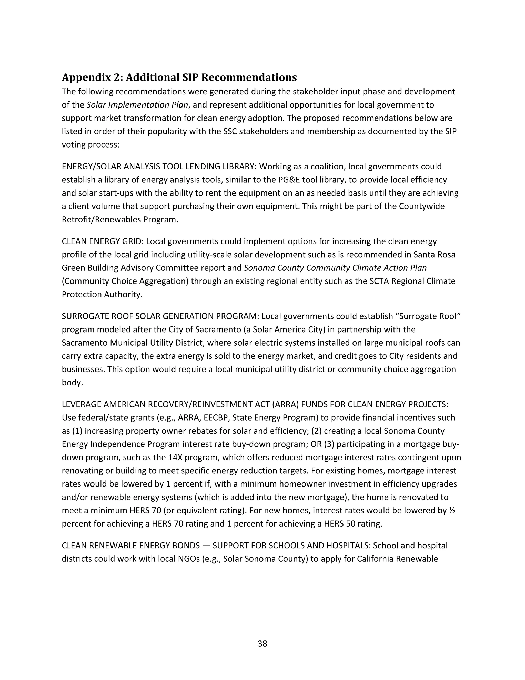  
38 
Appendix 2: Additional SIP Recommendations 
The following recommendations were generated during the stakeholder input phase and development 
of the Solar Implementation Plan, and represent additional opportunities for local government to 
support market transformation for clean energy adoption. The proposed recommendations below are 
listed in order of their popularity with the SSC stakeholders and membership as documented by the SIP 
voting process: 
ENERGY/SOLAR ANALYSIS TOOL LENDING LIBRARY: Working as a coalition, local governments could 
establish a library of energy analysis tools, similar to the PG&E tool library, to provide local efficiency 
and solar start‐ups with the ability to rent the equipment on an as needed basis until they are achieving 
a client volume that support purchasing their own equipment. This might be part of the Countywide 
Retrofit/Renewables Program. 
CLEAN ENERGY GRID: Local governments could implement options for increasing the clean energy 
profile of the local grid including utility‐scale solar development such as is recommended in Santa Rosa 
Green Building Advisory Committee report and Sonoma County Community Climate Action Plan 
(Community Choice Aggregation) through an existing regional entity such as the SCTA Regional Climate 
Protection Authority. 
SURROGATE ROOF SOLAR GENERATION PROGRAM: Local governments could establish “Surrogate Roof” 
program modeled after the City of Sacramento (a Solar America City) in partnership with the 
Sacramento Municipal Utility District, where solar electric systems installed on large municipal roofs can 
carry extra capacity, the extra energy is sold to the energy market, and credit goes to City residents and 
businesses. This option would require a local municipal utility district or community choice aggregation 
body. 
LEVERAGE AMERICAN RECOVERY/REINVESTMENT ACT (ARRA) FUNDS FOR CLEAN ENERGY PROJECTS: 
Use federal/state grants (e.g., ARRA, EECBP, State Energy Program) to provide financial incentives such 
as (1) increasing property owner rebates for solar and efficiency; (2) creating a local Sonoma County 
Energy Independence Program interest rate buy‐down program; OR (3) participating in a mortgage buy‐
down program, such as the 14X program, which offers reduced mortgage interest rates contingent upon 
renovating or building to meet specific energy reduction targets. For existing homes, mortgage interest 
rates would be lowered by 1 percent if, with a minimum homeowner investment in efficiency upgrades 
and/or renewable energy systems (which is added into the new mortgage), the home is renovated to 
meet a minimum HERS 70 (or equivalent rating). For new homes, interest rates would be lowered by ½ 
percent for achieving a HERS 70 rating and 1 percent for achieving a HERS 50 rating. 
CLEAN RENEWABLE ENERGY BONDS — SUPPORT FOR SCHOOLS AND HOSPITALS: School and hospital 
districts could work with local NGOs (e.g., Solar Sonoma County) to apply for California Renewable 
 
