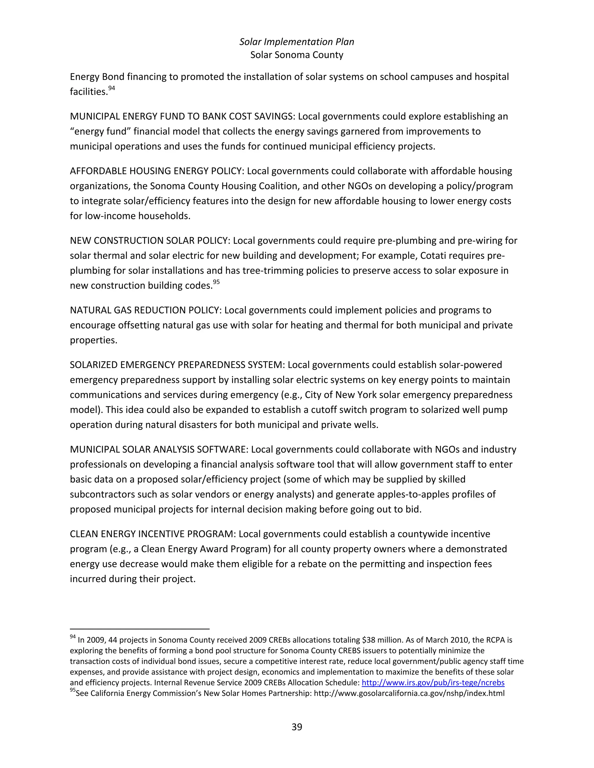 Solar Implementation Plan 
Solar Sonoma County 
39 
Energy Bond financing to promoted the installation of solar systems on school campuses and hospital 
facilities.94
 
MUNICIPAL ENERGY FUND TO BANK COST SAVINGS: Local governments could explore establishing an 
“energy fund” financial model that collects the energy savings garnered from improvements to 
municipal operations and uses the funds for continued municipal efficiency projects. 
AFFORDABLE HOUSING ENERGY POLICY: Local governments could collaborate with affordable housing 
organizations, the Sonoma County Housing Coalition, and other NGOs on developing a policy/program 
to integrate solar/efficiency features into the design for new affordable housing to lower energy costs 
for low‐income households. 
NEW CONSTRUCTION SOLAR POLICY: Local governments could require pre‐plumbing and pre‐wiring for 
solar thermal and solar electric for new building and development; For example, Cotati requires pre‐
plumbing for solar installations and has tree‐trimming policies to preserve access to solar exposure in 
new construction building codes.95
 
NATURAL GAS REDUCTION POLICY: Local governments could implement policies and programs to 
encourage offsetting natural gas use with solar for heating and thermal for both municipal and private 
properties. 
SOLARIZED EMERGENCY PREPAREDNESS SYSTEM: Local governments could establish solar‐powered 
emergency preparedness support by installing solar electric systems on key energy points to maintain 
communications and services during emergency (e.g., City of New York solar emergency preparedness 
model). This idea could also be expanded to establish a cutoff switch program to solarized well pump 
operation during natural disasters for both municipal and private wells. 
MUNICIPAL SOLAR ANALYSIS SOFTWARE: Local governments could collaborate with NGOs and industry 
professionals on developing a financial analysis software tool that will allow government staff to enter 
basic data on a proposed solar/efficiency project (some of which may be supplied by skilled 
subcontractors such as solar vendors or energy analysts) and generate apples‐to‐apples profiles of 
proposed municipal projects for internal decision making before going out to bid. 
CLEAN ENERGY INCENTIVE PROGRAM: Local governments could establish a countywide incentive 
program (e.g., a Clean Energy Award Program) for all county property owners where a demonstrated 
energy use decrease would make them eligible for a rebate on the permitting and inspection fees 
incurred during their project. 
                                                            
94
 In 2009, 44 projects in Sonoma County received 2009 CREBs allocations totaling $38 million. As of March 2010, the RCPA is 
exploring the benefits of forming a bond pool structure for Sonoma County CREBS issuers to potentially minimize the 
transaction costs of individual bond issues, secure a competitive interest rate, reduce local government/public agency staff time 
expenses, and provide assistance with project design, economics and implementation to maximize the benefits of these solar 
and efficiency projects. Internal Revenue Service 2009 CREBs Allocation Schedule: http://www.irs.gov/pub/irs‐tege/ncrebs  
95
See California Energy Commission’s New Solar Homes Partnership: http://www.gosolarcalifornia.ca.gov/nshp/index.html 
 