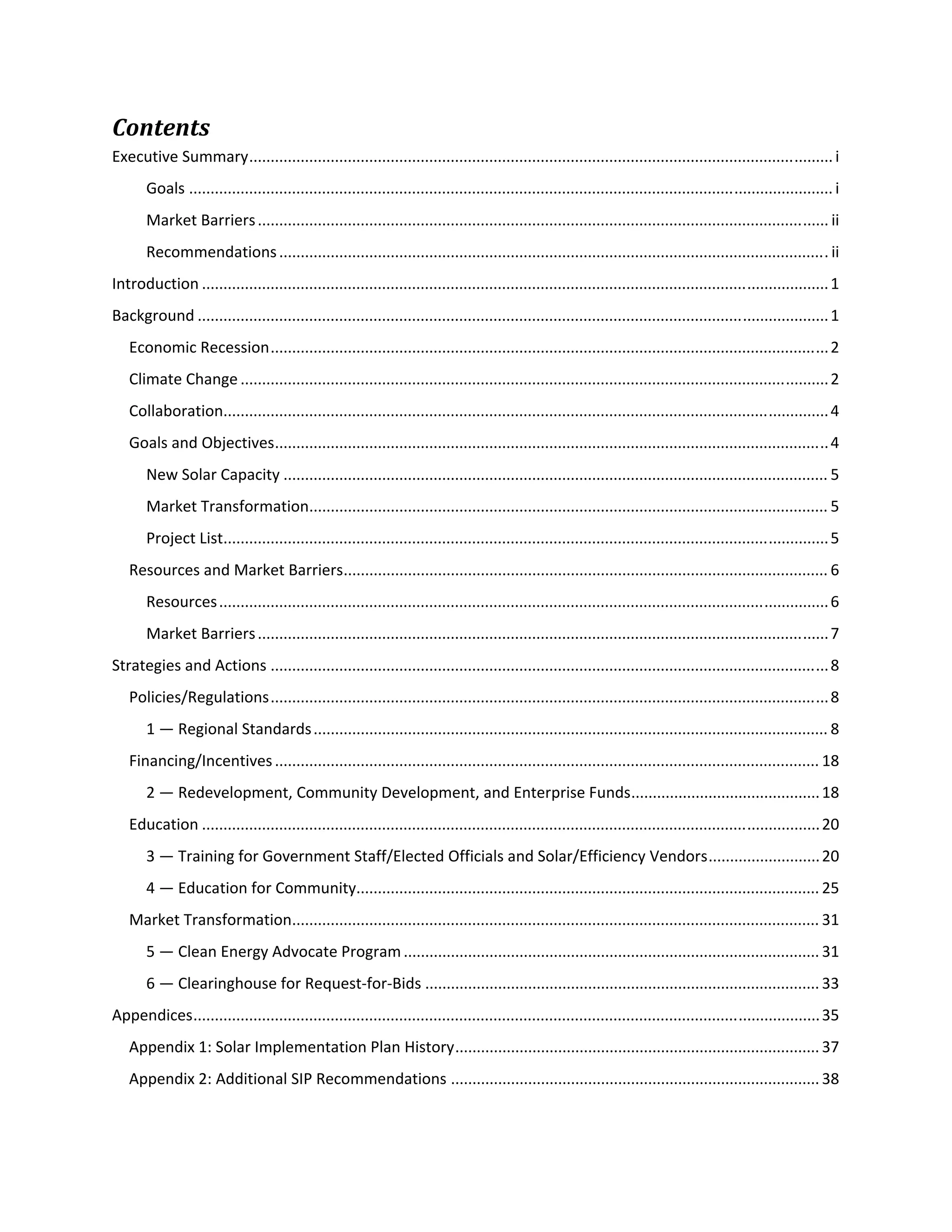  
Contents 
Executive Summary ........................................................................................................................................ i 
Goals ...................................................................................................................................................... i 
Market Barriers ..................................................................................................................................... ii 
Recommendations ................................................................................................................................ ii 
Introduction .................................................................................................................................................. 1 
Background ................................................................................................................................................... 1 
Economic Recession .................................................................................................................................. 2 
Climate Change ......................................................................................................................................... 2 
Collaboration ............................................................................................................................................. 4 
Goals and Objectives ................................................................................................................................. 4 
New Solar Capacity ............................................................................................................................... 5 
Market Transformation ......................................................................................................................... 5 
Project List ............................................................................................................................................. 5 
Resources and Market Barriers ................................................................................................................. 6 
Resources .............................................................................................................................................. 6 
Market Barriers ..................................................................................................................................... 7 
Strategies and Actions .................................................................................................................................. 8 
Policies/Regulations .................................................................................................................................. 8 
1 — Regional Standards ........................................................................................................................ 8 
Financing/Incentives ............................................................................................................................... 18 
2 — Redevelopment, Community Development, and Enterprise Funds ............................................ 18 
Education ................................................................................................................................................ 20 
3 — Training for Government Staff/Elected Officials and Solar/Efficiency Vendors .......................... 20 
4 — Education for Community............................................................................................................ 25 
Market Transformation ........................................................................................................................... 31 
5 — Clean Energy Advocate Program ................................................................................................. 31 
6 — Clearinghouse for Request‐for‐Bids ............................................................................................ 33 
Appendices .................................................................................................................................................. 35 
Appendix 1: Solar Implementation Plan History ..................................................................................... 37 
Appendix 2: Additional SIP Recommendations ...................................................................................... 38 
 