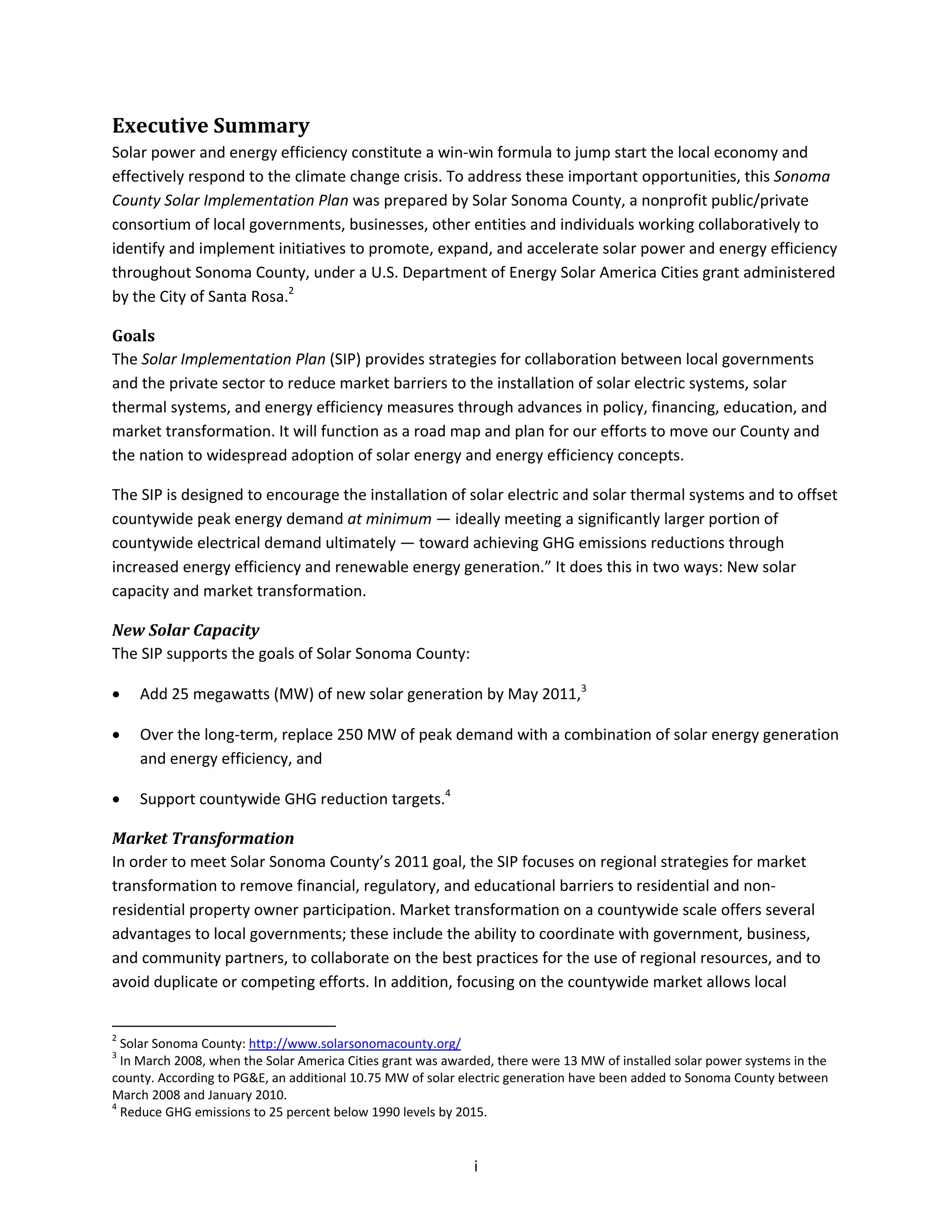  
i 
Executive Summary 
Solar power and energy efficiency constitute a win‐win formula to jump start the local economy and 
effectively respond to the climate change crisis. To address these important opportunities, this Sonoma 
County Solar Implementation Plan was prepared by Solar Sonoma County, a nonprofit public/private 
consortium of local governments, businesses, other entities and individuals working collaboratively to 
identify and implement initiatives to promote, expand, and accelerate solar power and energy efficiency 
throughout Sonoma County, under a U.S. Department of Energy Solar America Cities grant administered 
by the City of Santa Rosa.2
 
Goals 
The Solar Implementation Plan (SIP) provides strategies for collaboration between local governments 
and the private sector to reduce market barriers to the installation of solar electric systems, solar 
thermal systems, and energy efficiency measures through advances in policy, financing, education, and 
market transformation. It will function as a road map and plan for our efforts to move our County and 
the nation to widespread adoption of solar energy and energy efficiency concepts. 
The SIP is designed to encourage the installation of solar electric and solar thermal systems and to offset 
countywide peak energy demand at minimum — ideally meeting a significantly larger portion of 
countywide electrical demand ultimately — toward achieving GHG emissions reductions through 
increased energy efficiency and renewable energy generation.” It does this in two ways: New solar 
capacity and market transformation. 
New Solar Capacity 
The SIP supports the goals of Solar Sonoma County:  
• Add 25 megawatts (MW) of new solar generation by May 2011,3
 
• Over the long‐term, replace 250 MW of peak demand with a combination of solar energy generation 
and energy efficiency, and  
• Support countywide GHG reduction targets.4
 
Market Transformation 
In order to meet Solar Sonoma County’s 2011 goal, the SIP focuses on regional strategies for market 
transformation to remove financial, regulatory, and educational barriers to residential and non‐
residential property owner participation. Market transformation on a countywide scale offers several 
advantages to local governments; these include the ability to coordinate with government, business, 
and community partners, to collaborate on the best practices for the use of regional resources, and to 
avoid duplicate or competing efforts. In addition, focusing on the countywide market allows local 
                                                            
2
 Solar Sonoma County: http://www.solarsonomacounty.org/  
3
 In March 2008, when the Solar America Cities grant was awarded, there were 13 MW of installed solar power systems in the 
county. According to PG&E, an additional 10.75 MW of solar electric generation have been added to Sonoma County between 
March 2008 and January 2010. 
4
 Reduce GHG emissions to 25 percent below 1990 levels by 2015. 
 