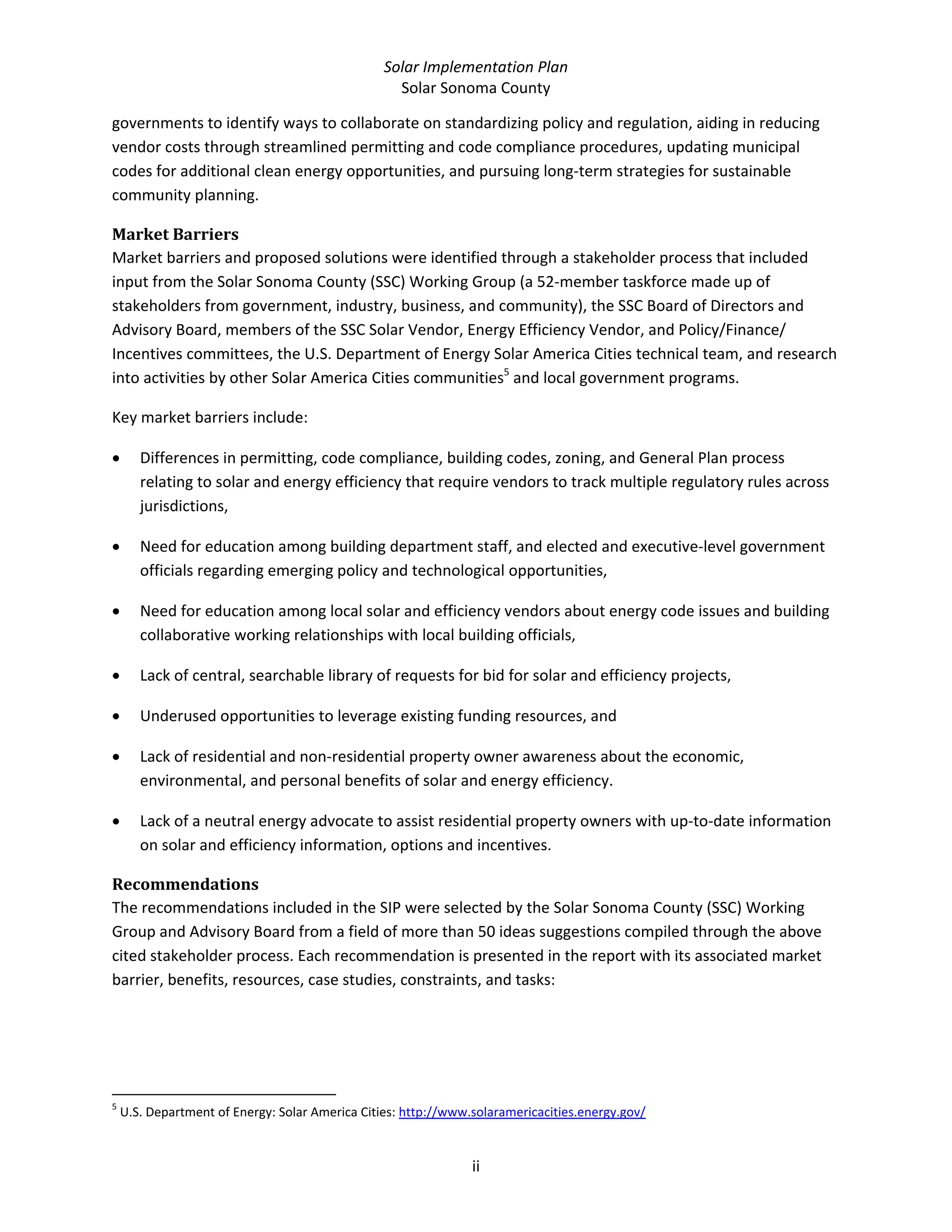 Solar Implementation Plan 
Solar Sonoma County 
ii 
governments to identify ways to collaborate on standardizing policy and regulation, aiding in reducing 
vendor costs through streamlined permitting and code compliance procedures, updating municipal 
codes for additional clean energy opportunities, and pursuing long‐term strategies for sustainable 
community planning. 
Market Barriers 
Market barriers and proposed solutions were identified through a stakeholder process that included 
input from the Solar Sonoma County (SSC) Working Group (a 52‐member taskforce made up of 
stakeholders from government, industry, business, and community), the SSC Board of Directors and 
Advisory Board, members of the SSC Solar Vendor, Energy Efficiency Vendor, and Policy/Finance/ 
Incentives committees, the U.S. Department of Energy Solar America Cities technical team, and research 
into activities by other Solar America Cities communities5
 and local government programs.  
Key market barriers include:  
• Differences in permitting, code compliance, building codes, zoning, and General Plan process 
relating to solar and energy efficiency that require vendors to track multiple regulatory rules across 
jurisdictions, 
• Need for education among building department staff, and elected and executive‐level government 
officials regarding emerging policy and technological opportunities, 
• Need for education among local solar and efficiency vendors about energy code issues and building 
collaborative working relationships with local building officials, 
• Lack of central, searchable library of requests for bid for solar and efficiency projects, 
• Underused opportunities to leverage existing funding resources, and 
• Lack of residential and non‐residential property owner awareness about the economic, 
environmental, and personal benefits of solar and energy efficiency. 
• Lack of a neutral energy advocate to assist residential property owners with up‐to‐date information 
on solar and efficiency information, options and incentives. 
Recommendations 
The recommendations included in the SIP were selected by the Solar Sonoma County (SSC) Working 
Group and Advisory Board from a field of more than 50 ideas suggestions compiled through the above 
cited stakeholder process. Each recommendation is presented in the report with its associated market 
barrier, benefits, resources, case studies, constraints, and tasks: 
                                                            
5
 U.S. Department of Energy: Solar America Cities: http://www.solaramericacities.energy.gov/  
 