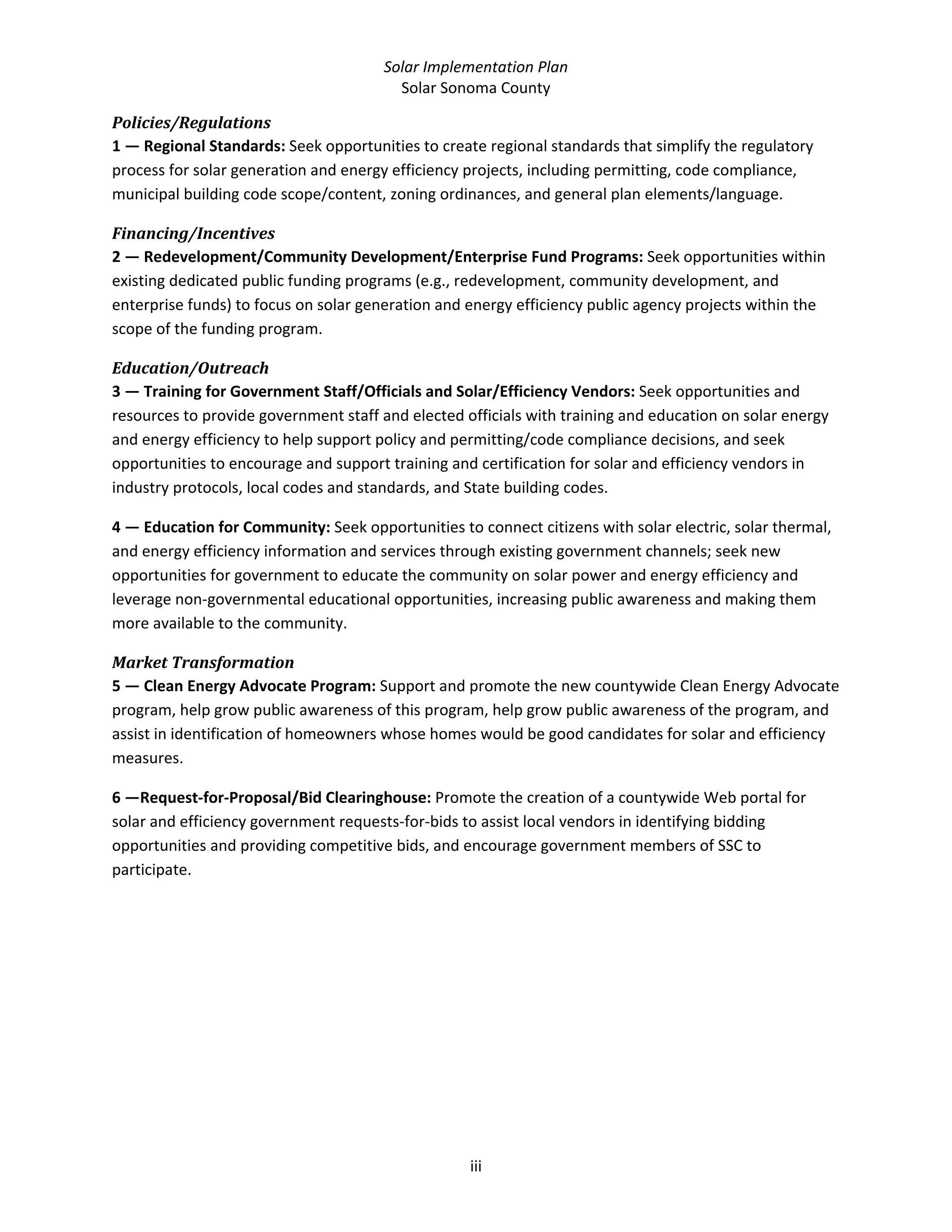 Solar Implementation Plan 
Solar Sonoma County 
iii 
Policies/Regulations 
1 — Regional Standards: Seek opportunities to create regional standards that simplify the regulatory 
process for solar generation and energy efficiency projects, including permitting, code compliance, 
municipal building code scope/content, zoning ordinances, and general plan elements/language. 
Financing/Incentives 
2 — Redevelopment/Community Development/Enterprise Fund Programs: Seek opportunities within 
existing dedicated public funding programs (e.g., redevelopment, community development, and 
enterprise funds) to focus on solar generation and energy efficiency public agency projects within the 
scope of the funding program. 
Education/Outreach 
3 — Training for Government Staff/Officials and Solar/Efficiency Vendors: Seek opportunities and 
resources to provide government staff and elected officials with training and education on solar energy 
and energy efficiency to help support policy and permitting/code compliance decisions, and seek 
opportunities to encourage and support training and certification for solar and efficiency vendors in 
industry protocols, local codes and standards, and State building codes.  
4 — Education for Community: Seek opportunities to connect citizens with solar electric, solar thermal, 
and energy efficiency information and services through existing government channels; seek new 
opportunities for government to educate the community on solar power and energy efficiency and 
leverage non‐governmental educational opportunities, increasing public awareness and making them 
more available to the community.  
Market Transformation 
5 — Clean Energy Advocate Program: Support and promote the new countywide Clean Energy Advocate 
program, help grow public awareness of this program, help grow public awareness of the program, and 
assist in identification of homeowners whose homes would be good candidates for solar and efficiency 
measures. 
6 —Request‐for‐Proposal/Bid Clearinghouse: Promote the creation of a countywide Web portal for 
solar and efficiency government requests‐for‐bids to assist local vendors in identifying bidding 
opportunities and providing competitive bids, and encourage government members of SSC to 
participate. 
 
 
 