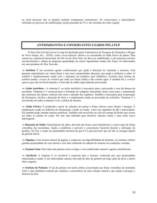 no neste processo não se perderá nenhum componente nutracêutico. Os conservantes e antioxidantes
utilizados no processo de estabilização, jamais passarão de 3% e são extraídos do reino vegetal.
O Aloe Vera Gel da Forever Living foi declarado pelos Laboratórios de Pesquisa de Alimentos e Drogas
de Nova Iorque, Inc... (FDA), como essencialmente idêntico ao encontrado na folha fresca da planta. Para
conservar o potencial nutricional, do Gel cru do Aloe Vera, ele deve ser estabilizado, e este processo envolve
inevitavelmente a adição de pequenas quantidades de outros ingredientes tirados das frutas. Os adicionados
em seus produtos de Aloe Vera são:
→ Sorbitol- É um excelente agente condicionante que ajuda a absorção de vitaminas e minerais. Está
presente naturalmente em várias frutas e tem suave propriedades adoçante, que ajuda a melhorar o sabor. O
sorbitol é freqüentemente usado com o adoçante em produtos para diabéticos. Existem duas formas de
sorbitol usadas: cristais de sorbitol que estão em forma sólida e não contém água. E também há o sorbitol
aquoso que está em forma líquida e é derivado de milho especialmente processado.
→ Ácido Ascórbico - A vitamina C ou ácido ascórbico é necessário para a prevenção e cura da doença do
escorbuto. Vitamina C é essencial para a formação do colágeno intercelular assim como para a manutenção
das estruturas dos dentes, matrizes dos ossos e paredes dos capilares. Também é necessária para cicatrização
de ferimentos, facilita a absorção do ferro e é amplamente usada na prevenção de resfriados. Vitamina C é
encontrada em todas as plantas vivas e células de animais.
→ Ácido Cítrico- É produzido a partir de soluções de açúcar e frutas cítricas como limões e laranjas. É
amplamente usado na indústria da alimentação e pode ser usado como um regulador de pH e antioxidante.
Ele também pode retardar reações metálicas. Também está envolvido no ciclo de energia de Krebs que ocorre
em todas as células do corpo. Ele tem sido utilizado para dissolver cálculos renais e atua como suave
adstringente.
→ Benzoato de Sódio- Naturalmente dá sabor, derivado das frutas como blackberries e outros tipos de frutas
vermelhas das montanhas. Ajuda a estabilizar e prevenir o crescimento bacterial durante a utilização do
produto. No Gel, é usado em quantidades menores do que 0,1% para prevenir que ele não se estrague depois
da garrafa aberta.
→ Papaína- Uma enzima natural da papaia, é usada por sua digestibilidade de proteína. As enzimas exibem
grandes propriedades de cura interna e tem sido conhecido na redução de traumas em condições variadas.
→ Xantam Gum- Derivados das plantas como as algas, é um estabilizador natural e agente emulsificante.
→ Tocoferol- A vitamina E ou tocoferol é essencial para o homem, conhecida por suas propriedades
relacionadas á saúde. É um antioxidante natural, derivado de óleo de gérmem de trigo, grão de arroz e outros
óleos vegetais.
→ Sorbato de Potássio- O sal de potássio do ácido sórbico (encontrado nas frutas vermelhas da montanha
Ash) é uma substância natural que mantém a consistência de uma solução natural e que ajuda a proteger a
frescura do aloe.
10
ANTIOXIDANTES E CONSERVANTES USADOS PELA FLP
 