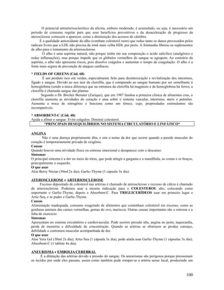 O potencial antiarteriosclerótico da alicina, embora moderado, é acumulado, ou seja, é necessário um
período de consumo regular para que seus benefícios preventivos e da desaceleração de progresso da
aterosclerose comecem a aparecer, como a diminuição dos acessos de câimbra.
É a qualidade antioxidante do alho (combate colesterol ruim) que reduz tanto os danos provocados pelos
radicais livres que a LDL não precisa da irmã mais velha HDL por perto. A Alemanha liberou os suplementos
de alho para o tratamento da arteriosclerose.
O alho é uma aspirina natural, não porque tenha em sua composição o ácido salicílico (analgésico e
reduz inflamações), mas porque impede que os glóbulos vermelhos do sangue se agrupem. Ao contrário da
aspirina, o alho não apresenta riscos, pois dissolve coágulos e aumentar o tempo de coagulação. O alho é a
fonte mais segura de prevenção de ataques cardíacos.
* FIELDS OF GREENS (Cód. 68)
É um produto rico em verdes, especialmente feito para desintoxicação e revitalização dos intestinos,
fígado e sangue. Devido ao seu teor de clorofila, que é comparado ao sangue humano por ser semelhante á
hemoglobina (sendo a única diferença que na estrutura da clorofila há magnésio e da hemoglobina há ferro), a
clorofila é chamada sangue das plantas.
Segundo o Dr. Bircher Bernner (Zurique), que em 1987 fundou a primeira clinica de alimentos crus, a
clorofila aumenta as atividades do coração e atua sobre o sistema vascular, intestinos, útero e pulmões.
Aumenta a troca de nitrogênio e funciona como um tônico, cujo, propriedades estimulantes são
incomparáveis.
* ABSORBENT-C (Cód. 48)
Ajuda a afinar o sangue. Evita coágulos. Diminui colesterol.
*PRINCIPAIS DESEQUILÍBRIOS NO SISTEMA CIRCULATÓRIO E LINFÁTICO*
ANGINA
Não é uma doença propriamente dita, e sim o nome da dor que ocorre quando a parede muscular do
coração é temporariamente privada de oxigênio.
Causas
Quando houver uma atividade física ou estresse emocional e desaparece com o descanso.
Sintomas
O principal sintoma é a dor no meio do tórax, que pode atingir a garganta e a mandíbula, as costas e os braços,
principalmente o esquerdo.
O que usar
Aloe Berry Néctar (30ml 2x dia); Garlic-Thyme (1 cápsula 3x dia).
ATEROSCLEROSE e ARTERIOSCLEROSE
Excesso depositado de colesterol nas artérias é chamado de aterosclerose e excesso de cálcio é chamado
de arteriosclerose. Podemos usar a mesma indicação para o COLESTEROL alto, colocando como
importante o Garlic-Thyme, depois o Absorbent-C. Para TRIGLICERÍDEOS usar em primeiro lugar o
Artic-Sea, e se puder o Garlic-Thyme.
Causas
Alimentação inadequada, consumo exagerado de alimentos que contenham colesterol em excesso, como as
gorduras animais das carnes vermelhas, gemas do ovo, mariscos. Outras causas importantes são o estresse e a
falta de exercício.
Sintomas
Apresentam no sistema circulatório e cardiovascular. Pode ocorrer pressão alta, angina no peito, taquicardia,
perda de memória e dificuldade de concentração. Quando as artérias se obstruem se produz cansaço,
debilidade e contratura muscular acompanhada de dor.
O que usar
Aloe Vera Gel (30ml 2x dia); Artic-Sea (1 cápsula 3x dia); pode ainda usar Garlic-Thyme (1 cápsulas 3x dia);
Absorbent-C (1 tablete 4x dia).
ANEURISMA e EMBOLIA CEREBRAL
É a dilatação das artérias devido a pressão do sangue. Os aneurismas são perigosos porque pressionam
os tecidos por onde eles passam, assim como também pode romper-se a artéria nesse local, produzindo um
100
 