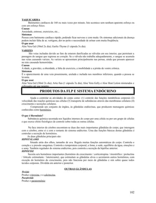 TAQUICARDIA
Batimentos cardíacos de 160 ou mais vezes por minuto. Isto acontece sem nenhum aparente esforço ou
com um esforço físico.
Causas
Ansiedade, estresse, exercícios, etc...
Sintomas
Pessoa com batimento cardíaco rápido, podendo ficar nervoso e com medo. Os sintomas adicionais da doença
podem incluir falta de ar, vertigens, dor no peito e necessidade de urinar com muita freqüência.
O que usar
Aloe Vera Gel (30ml 2x dia); Garlic-Thyme (1 cápsula 3x dia).
VARIZES
São veias inchadas devido ao fato de estarem danificadas as válvulas em seu interior, que permitam a
passagem do sangue que regressa ao coração. Se a válvula não trabalha adequadamente, o sangue se acumula
nas veias causando varizes. As varizes se apresentam principalmente nas pernas, ainda que possam aparecer
no reto causando hemorróidas.
Causas
A idade, a gravidez, a obesidade, a falta de exercício, a imobilidade e a prisão de ventre crônica.
Sintomas
É o aparecimento de uma veia proeminente, azulada e inchada nos membros inferiores, quando a pessoa se
levanta.
O que usar
Aloe Vera Gel (30ml 2x dia); Artic-Sea (1 cápsula 3x dia); Aloe Vera Gelly e Aloe Heat Lotion misturados e
esfregados até que penetre.
Ajuda a controlar as atividades do corpo como: (1) controle das funções metabólicas corporais (2)
velocidade das reações químicas nas células (3) transporte de substâncias através das membranas celulares (4)
crescimento e secreções celulares.
Compreende um conjunto de órgãos, ás glândulas endócrinas, que produzem mensagens químicas
conhecidas como hormônios.
O que é Hormônio?
Substância química secretada nos líquidos internos do corpo por uma célula ou por um grupo de células
e que exerce efeito fisiológico de controle sobre todas as outras células.
Na face interior do cérebro encontram-se duas das mais importantes glândulas do corpo, que interagem
com o cérebro, entre si e com o restante do sistema endócrino. Uma das funções básicas destas glândulas é
controlar a secreção de hormônios.
As duas glândulas principais são:
HIPOTÁLAMO
Situado atrás dos olhos, tamanho de uva. Regula muitas funções automáticas do corpo. Controla o
coração e a pressão sanguínea. Controla a temperatura corporal, a fome, a sede, equilíbrio da água, emoções e
o sono. Também regulador do sistema endócrino, pois controla a secreção da hipófise anterior.
HIPÓFISE
Secreta seis hormônios importantes (hormônio do crescimento / corticotropina / tireotrófico / prolactina
/ folículo estimulante / luteinizante), que estimulam as glândulas alvos a secretarem outros hormônios, com
exceção do hormônio do crescimento, pois não funciona por meio de glândulas e sim sobre quase todos
tecidos corporais. Dividida em anterior e posterior.
OUTRAS GLÂNDULAS
Tiróide
Produz a tiroxina, e a calcitocina,
Paratiróide
Produz o paratormônio
102
PRODUTOS DA FLP E SISTEMA ENDÓCRINO
 